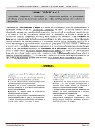 DEPARTAMENTO DE LINGUA CASTELÁ E LITERATURA. IES FÉLIX MURIEL. RIANXO. A CORUÑA. 2010-2011



                                         UNIDAD DIDÁCTICA Nº 5
  Subordinadas comparativas y consecutivas. La subordinación adverbial (I): subordinadas
  adverbiales propias. La transmisión cultural (I). Textos científico-técnicos. Novecentismo y
  Vanguardias


En el bloque de Conocimiento de la lengua, tras señalar los inconvenientes que habitualmente plantea la
clasificación tradicional de las subordinadas adverbiales, se realiza un estudio detallado de las
subordinadas que expresan cuantificación (comparativas y consecutivas), prestando una especial atención
a los distintos tipos de construcciones comparativas. A continuación, se aborda el análisis de las
subordinadas locativas, temporales y modales y de los nexos que las introducen. En La variedad de los
discursos, se inicia el estudio de los lenguajes específicos de los diferentes contextos de la vida social y
cultural analizando los que corresponden a la transmisión cultural dentro del ámbito científico. En el
análisis de este registro, siguiendo el mismo esquema que ya se aplicó en el curso anterior, la información
se organiza en tres apartados: los aspectos pragmáticos de la comunicación, los aspectos estructurales y de
género y las características lingüísticas. En Tratamiento de la información, a partir de esta unidad se
aborda la elaboración de los distintos modelos de comentario de texto, que abrimos con una introducción
de carácter general sobre qué es comprender y explicar un texto. En El discurso literario, el desarrollo de la
literatura de principios del siglo XX continúa en esta Unidad con el estudio de la segunda generación del
siglo, la de los novecentistas, que conviene relacionar con la eclosión de las vanguardias en Europa.



                                                       I. OBJETIVOS


  • -Conocer los rasgos de la oraciones subordinadas                • -Conocer los rasgos generales de la comunicación
  adverbiales.                                                      científica y los géneros textuales con los que se realiza.
  • -Distinguir los tipos de subordinación adverbial y              • -Caracterizar discursos orales y escritos del ámbito
  diferenciar esta subordinación de la cuantitativa.                científico-técnico.
  • -Analizar la estructura de las oraciones complejas con          • -Familiarizarse con algunas muestras relevantes de la
  subordinadas comparativas y consecutivas.                         literatura y las artes europeas contemporáneas y
  • -Identificar las oraciones subordinadas adverbiales             valorarlas como formas distintas de simbolizar la
  propias y distinguirlas de la de relativo y las sustantivas       experiencia individual y colectiva en el siglo XX.
  introducidas por adverbios.                                       • -Conocer las características generales, los géneros, los
  • -Identificar los diversos nexos de subordinación                autores y las obras fundamentales de la literatura
  temporal y señalar sus valores.                                   novecentista y vanguardista española.
  • -Analizar la estructura de las oraciones complejas con          • -Comprender         y    comentar     textos     literarios
  subordinadas adverbiales de lugar, de tiempo, de modo.            novecentistas y vanguardistas correspondientes a los
  • -Aplicar los conocimientos lingüísticos y discursivos a         distintos géneros, atendiendo a las ideas, a los temas y
  la comprensión, análisis y comentario de textos.                  al estilo de la literatura de la época.




PROGRAMACIÓN DIDÁCTICA                                                                                               Página 191
 