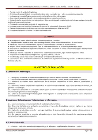 DEPARTAMENTO DE LINGUA CASTELÁ E LITERATURA. IES FÉLIX MURIEL. RIANXO. A CORUÑA. 2010-2011


   • -Transformación de unidades lingüísticas.
   • -Actividades de aplicación de la corrección idiomática sobre enunciados tipo y sobre el propio discurso escrito.
   • -Lectura comprensiva de fragmentos de estudios de tema humanístico y de ensayos.
   • -Determinación y explicación de la estructura de contenidos en textos humanísticos.
   • -Aplicación de los conocimientos morfosintácticos y léxico-semánticos a la caracterización de la lengua usada en textos del
   ámbito de la transmisión cultural.
   • -Técnicas de comentario del contenido de textos diversos.
   • -Lectura y comentario (individual y en grupo) de poemas de autores de la Generación del 27.
   • -Elaboración de comentarios de texto escritos sobre poemas de autores del grupo del 27.
   • -Lectura de poemas de La realidad y el deseo, de Luis Cernuda.


                                                            ACTITUDES
   • -Actitud positiva ante la reflexión sobre el sistema lingüístico del castellano.
   • -Comprensión de la importancia del conocimiento gramatical para el estudio del castellano y de otras lenguas.
   • -Interés por adecuar el comportamiento lingüístico a los mecanismos correctos de la comunicación.
   • -Respeto por las convenciones lingüísticas y por las normas de corrección en el uso oral y escrito de la lengua.
   • -Valoración de la expresión oral y escrita como recurso para la adquisición de nuevos conocimientos y para la comprensión
   y análisis de la realidad.
   • -Interés por elaborar y presentar de la información académica con autonomía, rigor intelectual y espíritu crítico.
   • -Valoración del hecho literario como producto lingüístico estético y cultural.
   • -Sensibilidad y actitud crítica ante el contenido y la forma de las obras literarias.
   • -Consideración de la obra literaria como modo de simbolizar la experiencia individual y colectiva en diferentes contextos
   histórico-culturales.



                                            III. CRITERIOS DE EVALUACIÓN
1. Conocimiento de la lengua

   1.1. -Distinguir y caracterizar las formas de subordinación que remiten semánticamente al concepto de causa.
   1.2. -Ser capaz de representar la estructura sintáctica de las subordinadas causales, finales, condicionales y concesivas.
   1.3. -Identificar los distintos nexos subordinadores en la oraciones subordinadas de causa, finalidad, condicionales y
   concesivas.
   1.4. -Identificar, clasificar y representar la estructura de las oraciones subordinadas cuyo núcleo verbal es un infinitivo, un
   gerundio o un participio.
   1.5. -Ser capaz de representar en un esquema sencillo y claro las relaciones sintácticas intraoracionales e interoracionales en
   enunciados y fragmentos de texto complejos.
   1.6. -Aplicar los conocimientos gramaticales y de la norma lingüística en la comprensión de textos ajenos y en la composición
   correcta de textos propios.

2. La variedad de los discursos. Tratamiento de la información
   2.1. -Lectura comprensiva y resumen de textos de las disciplinas humanísticas.
   2.2. -Determinar los factores de la situación comunicativa en fragmentos de estudios y ensayos y explicar de qué manera
   influyen en la construcción del texto.
   2.3. -Explicar las características generales y los rasgos lingüísticos de la comunicación cultural y aplicar este conocimiento al
   estudio de textos concretos.
   2.4. -Ser capaz de caracterizar y comentar adecuadamente un texto humanístico integrando los aspectos pragmáticos,
   estructurales y lingüísticos más relevantes.


3. El discurso literario
   3.1. -Conocer y explicar los rasgos temáticos y estilísticos de la literatura española de los años veinte y treinta.

PROGRAMACIÓN DIDÁCTICA                                                                                                    Página 196
 
