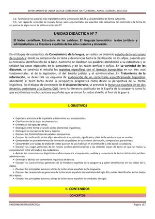DEPARTAMENTO DE LINGUA CASTELÁ E LITERATURA. IES FÉLIX MURIEL. RIANXO. A CORUÑA. 2010-2011


   3.2. -Mencionar los autores más importantes de la Generación del 27 y caracterizarlos de forma suficiente.
   3.3. -Ser capaz de comentar de manera breve, pero argumentada, los aspectos más relevantes del contenido y la forma de
un poema de algún autor de la Generación del 27.


                                           UNIDAD DIDÁCTICA Nº 7
    El léxico castellano. Estructura de las palabras. El lenguaje burocrático: textos jurídicos y
    administrativos. La literatura española de los años cuarenta y cincuenta.


En el bloque de contenidos de Conocimiento de la lengua, se realiza un detenido estudio de la estructura
de la palabra: desde su composición en tema y desinencias hasta la clasificación de los afijos, pasando por
la necesaria identificación de la base. Asimismo se clasifican las palabras atendiendo a su estructura y se
señalan los casos especiales de la parasíntesis y de las raíces prefijas y sufijas. En La variedad de los
discursos, se continúa el estudio los registros específicos con el lenguaje burocrático en sus tres usos
fundamentales: el de la legislación, el del ámbito judicial y el administrativo. En Tratamiento de la
información, se desarrolla un esquema de elaboración de un comentario específicamente lingüístico,
abordando el texto tanto desde la perspectiva pragmática como desde la perspectiva de su forma
lingüística. En el bloque de contenidos de El discurso literario, se presenta la literatura española de los dos
decenios posteriores a la Guerra Civil, tanto la literatura publicada en la España de la posguerra como la
que escriben los muchos autores españoles que se vieron forzados al exilio al final de la guerra.



                                                        I. OBJETIVOS


    • -Explicar la estructura de la palabra y determinar sus componentes.
    • -Clasificación de los tipos de desinencias.
    • -Diferenciar los tipos de temas.
    • -Distinguir entre forma y función de los elementos lingüísticos.
    • -Distinguir los conceptos de base y lexema.
    • -Conocer los distintos tipos de palabras compuestas.
    • -Conocer la clasificación de los afijos atendiendo a su posición, significado y clase de la palabra a que se asocian.
    • -Comprender los procedimientos de formación de palabras en castellano: derivación, composición, parasíntesis.
    • -Comprender y ser capaz de elaborar textos que son de uso habitual en el ámbito de la vida social y ciudadana.
    • -Conocer los rasgos generales de los textos jurídico-administrativos y las distintas clases de texto en que se realiza la
comunicación entre el Estado y los ciudadanos.
    • -Aplicar los conocimientos lingüísticos y discursivos a la comprensión, análisis y comentario de textos del ámbito jurídico-
administrativo.
    • -Dominar la técnica del comentario lingüístico de textos.
    • -Conocer las características generales de la literatura española de la posguerra y saber identificarlas en los textos de la
época.
    • -Conocer los principales autores y obras de la literatura española de la posguerra.
    • -Conocer las características generales de la literatura española de mediados del siglo XX y saber identificarlas en los textos
de la época.
    • -Conocer los principales autores y obras de la literatura española de mediados de siglo.



                                                      II. CONTENIDOS
                                                          CONCEPTOS

PROGRAMACIÓN DIDÁCTICA                                                                                                  Página 197
 