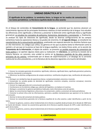 DEPARTAMENTO DE LINGUA CASTELÁ E LITERATURA. IES FÉLIX MURIEL. RIANXO. A CORUÑA. 2010-2011



                                            UNIDAD DIDÁCTICA Nº 8
     El significado de las palabras. La semántica léxica. La lengua en los medios de comunicación.
     Los textos periodísticos. La literatura española desde los años sesenta



En el bloque de contenidos de Conocimiento de la lengua, se pretende que los alumnos alcancen un
conocimiento riguroso de los principales fenómenos relativos al nivel semántico de la lengua: tras estudiar
las diferencias entre significado y referencia y presentar la distinción entre significado léxico y significado
gramatical, se estudian los conceptos de polisemia, homonimia, denotación y connotación; y, finalmente,
se analizan los tipos de relaciones de significado, desde las diversas configuraciones de los campos
semánticos hasta las oposiciones léxicas y los grados de sinonimia. En el segundo bloque, se estudiarán las
características de la comunicación periodística, analizando con especial atención los distintos factores que
en ella intervienen, los códigos que utiliza, los géneros en los que se plasma tanto la información como la
opinión y el uso que en la prensa se hace de la lengua española. Los textos líricos serán, en la sección de
Tratamiento de la información, el objeto de análisis: se presenta un posible esquema de comentario de
texto poético y se aportan algunas claves para su realización. En Literatura, se continúa la revisión de la
historia literaria: en concreto, esta unidad se centra en la literatura española de los años sesenta y
principios de los setenta, caracterizada por el deseo de experimentación y el despego de la corriente
realista de los años precedentes, y en la literatura de los decenios siguientes a la muerte del dictador.



                                                        I. OBJETIVOS
    • -Conocer los conceptos generales de semántica: significado, referencia, significado léxico, significado gramatical, polisemia,
homonimia, denotación y connotación.
    • -Diferenciar las distintas configuraciones de campos semánticos: ramificantes de género-tipo, ramificantes de todo-parte y
lineales.
    • -Distinguir con claridad los tipos de oposiciones léxicas: complementariedad, antonimia e inversión.
    • -Comprender los variados grados de identidad de significados: sinonimia completa, sinonimia conceptual, sinonimia
connotativa y falsa sinonimia.
    • -Conocer los rasgos generales de la comunicación periodística.
    • -Familiarizarse con los distintos códigos que, además del lingüístico, se emplean en la prensa.
    • -Distinguir y caracterizar los géneros periodísticos habituales, tanto informativos como de opinión.
    • -Aplicar los conocimientos lingüísticos y discursivos a la comprensión, análisis y comentario de textos periodísticos.
    • -Fomentar la actitud crítica ante las informaciones, opiniones y posibles manipulaciones que aparecen en los medios de
comunicación.
    • -Dominar la técnica del comentario de textos poéticos.
    • -Conocer las características generales de la literatura española de los años sesenta y saber identificarlas a partir de los
textos.
    • -Conocer los géneros, autores y obras fundamentales de la literatura española desde principios de la década de 1960 hasta
la muerte del dictador. Conocer las características generales de la literatura española después de 1975 y saber identificarlas a
partir de los textos.
    • -Conocer los géneros, autores y obras fundamentales de la literatura española desde la transición política.



                                                      II. CONTENIDOS
                                                          CONCEPTOS



PROGRAMACIÓN DIDÁCTICA                                                                                                  Página 200
 
