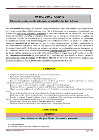 DEPARTAMENTO DE LINGUA CASTELÁ E LITERATURA. IES FÉLIX MURIEL. RIANXO. A CORUÑA. 2010-2011




                                            UNIDAD DIDÁCTICA Nº 10
      El texto. Coherencia y cohesión. La lengua en los textos literarios. Guías de lectura


En Conocimiento de la lengua, desarrolla los principales conceptos de Gramática textual que se estudiaron
en el curso anterior. Parte del concepto de texto y de la definición de sus propiedades en relación con los
principios de adecuación, coherencia y cohesión, y, tras hacer un repaso de los recursos de continuidad y
progresión temática, se analiza la estructura informativa de los enunciados. Finalmente, se explican las
propiedades textuales de la congruencia y la compatibilidad semántica y se recuerdan los principales
marcadores discursivos como mecanismos para hacer patente la conexión de las ideas en los textos. En el
bloque de La variedad de los discursos, se cierra la revisión de las variedades textuales con el estudio de
los textos literarios, concebidos como un tipo específico de comunicación verbal. Con el fin de definir la
literariedad (o «condición de literario» de un texto), se analizan los peculiares factores que intervienen en
esta forma de comunicación, se repasan brevemente los géneros literarios y se define y analiza el concepto
de dicción poética, básico para comprender el funcionamiento de la lengua literaria. En cuanto a la sección
de Tratamiento de la información, completamos ésta con un esquema que ayudará al alumno a elaborar
comentarios de textos dramáticos. En El discurso literario, se presentan detenidamente cuatro obras
literarias de diferentes épocas y géneros acompañadas de sendas guías de lectura.



                                                         I. OBJETIVOS

    • -Comprender las características textuales de la adecuación y la coherencia.
    • -Determinar la estructura textual de un texto.
    • -Identificar los procedimientos de cohesión textual de cualquier texto.
    • -Conocer la clasificación de los marcadores del discurso atendiendo a su función y a su significado, de manera que sean no
sólo identificados en textos ajenos, sino también utilizados en textos propios.
    • -Conocer la estructura informativa de los enunciados y los procedimientos de focalización.
    • -Comprender discursos orales y escritos de los diversos ámbitos de la actividad social y cultural.
    • -Adquirir conocimientos básicos de teoría literaria con el fin de utilizarlos en la comprensión, el análisis y el comentario de
textos.
    • -Apreciar en las obras literarias el carácter artístico que las distingue de otras formas de comunicación verbal.
    • -Comprender el doble valor de los textos literarios como creación y como representación e interpretación del mundo.
    • -Entender el concepto de dicción poética e integrar en relación con él los muy diversos procedimientos de la lengua
literaria y recursos estilísticos estudiados a lo largo de este curso y de los precedentes.
    • -Utilizar la lectura literaria como fuente de placer y enriquecimiento personal.
    • -Apreciar el valor de los textos literarios como representación e interpretación del mundo.



                                                      II. CONTENIDOS
                                                          CONCEPTOS

                      Conocimiento de la lengua. El texto. Coherencia y cohesión

   • -El concepto de texto.
   • -Continuidad temática. Recursos cohesivos de continuidad.

PROGRAMACIÓN DIDÁCTICA                                                                                                   Página 206
 