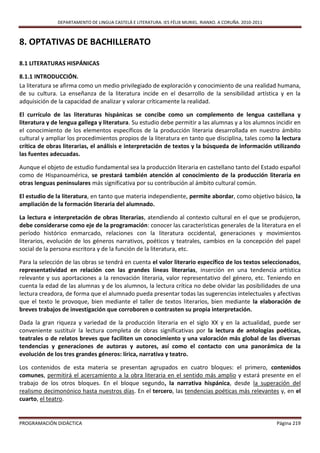 DEPARTAMENTO DE LINGUA CASTELÁ E LITERATURA. IES FÉLIX MURIEL. RIANXO. A CORUÑA. 2010-2011



8. OPTATIVAS DE BACHILLERATO

8.1 LITERATURAS HISPÁNICAS

8.1.1 INTRODUCCIÓN.
La literatura se afirma como un medio privilegiado de exploración y conocimiento de una realidad humana,
de su cultura. La enseñanza de la literatura incide en el desarrollo de la sensibilidad artística y en la
adquisición de la capacidad de analizar y valorar críticamente la realidad.

El currículo de las literaturas hispánicas se concibe como un complemento de lengua castellana y
literatura y de lengua gallega y literatura. Su estudio debe permitir a las alumnas y a los alumnos incidir en
el conocimiento de los elementos específicos de la producción literaria desarrollada en nuestro ámbito
cultural y ampliar los procedimientos propios de la literatura en tanto que disciplina, tales como la lectura
crítica de obras literarias, el análisis e interpretación de textos y la búsqueda de información utilizando
las fuentes adecuadas.

Aunque el objeto de estudio fundamental sea la producción literaria en castellano tanto del Estado español
como de Hispanoamérica, se prestará también atención al conocimiento de la producción literaria en
otras lenguas peninsulares más significativa por su contribución al ámbito cultural común.

El estudio de la literatura, en tanto que materia independiente, permite abordar, como objetivo básico, la
ampliación de la formación literaria del alumnado.

La lectura e interpretación de obras literarias, atendiendo al contexto cultural en el que se produjeron,
debe considerarse como eje de la programación: conocer las características generales de la literatura en el
período histórico enmarcado, relaciones con la literatura occidental, generaciones y movimientos
literarios, evolución de los géneros narrativos, poéticos y teatrales, cambios en la concepción del papel
social de la persona escritora y de la función de la literatura, etc.

Para la selección de las obras se tendrá en cuenta el valor literario específico de los textos seleccionados,
representatividad en relación con las grandes líneas literarias, inserción en una tendencia artística
relevante y sus aportaciones a la renovación literaria, valor representativo del género, etc. Teniendo en
cuenta la edad de las alumnas y de los alumnos, la lectura crítica no debe olvidar las posibilidades de una
lectura creadora, de forma que el alumnado pueda presentar todas las sugerencias intelectuales y afectivas
que el texto le provoque, bien mediante el taller de textos literarios, bien mediante la elaboración de
breves trabajos de investigación que corroboren o contrasten su propia interpretación.

Dada la gran riqueza y variedad de la producción literaria en el siglo XX y en la actualidad, puede ser
conveniente sustituir la lectura completa de obras significativas por la lectura de antologías poéticas,
teatrales o de relatos breves que faciliten un conocimiento y una valoración más global de las diversas
tendencias y generaciones de autoras y autores, así como el contacto con una panorámica de la
evolución de los tres grandes géneros: lírica, narrativa y teatro.

Los contenidos de esta materia se presentan agrupados en cuatro bloques: el primero, contenidos
comunes, permitirá el acercamiento a la obra literaria en el sentido más amplio y estará presente en el
trabajo de los otros bloques. En el bloque segundo, la narrativa hispánica, desde la superación del
realismo decimonónico hasta nuestros días. En el tercero, las tendencias poéticas más relevantes y, en el
cuarto, el teatro.


PROGRAMACIÓN DIDÁCTICA                                                                                      Página 219
 