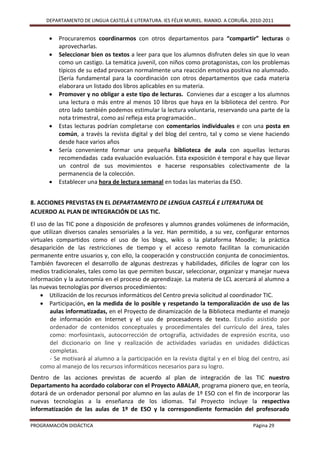 DEPARTAMENTO DE LINGUA CASTELÁ E LITERATURA. IES FÉLIX MURIEL. RIANXO. A CORUÑA. 2010-2011


          Procuraremos coordinarmos con otros departamentos para “compartir” lecturas o
           aprovecharlas.
          Seleccionar bien os textos a leer para que los alumnos disfruten deles sin que lo vean
           como un castigo. La temática juvenil, con niños como protagonistas, con los problemas
           típicos de su edad provocan normalmente una reacción emotiva positiva no alumnado.
           (Sería fundamental para la coordinación con otros departamentos que cada materia
           elaborara un listado dos libros aplicables en su materia.
          Promover y no obligar a este tipo de lecturas. Convienes dar a escoger a los alumnos
           una lectura o más entre al menos 10 libros que haya en la biblioteca del centro. Por
           otro lado también podemos estimular la lectura voluntaria, reservando una parte de la
           nota trimestral, como así refleja esta programación..
          Estas lecturas podrían completarse con comentarios individuales e con una posta en
           común, a través la revista digital y del blog del centro, tal y como se viene haciendo
           desde hace varios años
          Sería conveniente formar una pequeña biblioteca de aula con aquellas lecturas
           recomendadas cada evaluación evaluación. Esta exposición é temporal e hay que llevar
           un control de sus movimientos e hacerse responsables colectivamente de la
           permanencia de la colección.
          Establecer una hora de lectura semanal en todas las materias da ESO.


8. ACCIONES PREVISTAS EN EL DEPARTAMENTO DE LENGUA CASTELÁ E LITERATURA DE
ACUERDO AL PLAN DE INTEGRACIÓN DE LAS TIC.
El uso de las TIC pone a disposición de profesores y alumnos grandes volúmenes de información,
que utilizan diversos canales sensoriales a la vez. Han permitido, a su vez, configurar entornos
virtuales compartidos como el uso de los blogs, wikis o la plataforma Moodle; la práctica
desaparición de las restricciones de tiempo y el acceso remoto facilitan la comunicación
permanente entre usuarios y, con ello, la cooperación y construcción conjunta de conocimientos.
También favorecen el desarrollo de algunas destrezas y habilidades, difíciles de lograr con los
medios tradicionales, tales como las que permiten buscar, seleccionar, organizar y manejar nueva
información y la autonomía en el proceso de aprendizaje. La materia de LCL acercará al alumno a
las nuevas tecnologías por diversos procedimientos:
     Utilización de los recursos informáticos del Centro previa solicitud al coordinador TIC.
     Participación, en la medida de lo posible y respetando la temporalización de uso de las
        aulas informatizadas, en el Proyecto de dinamización de la Biblioteca mediante el manejo
        de información en Internet y el uso de procesadores de texto. Estudio asistido por
        ordenador de contenidos conceptuales y procedimentales del currículo del área, tales
        como: morfosintaxis, autocorrección de ortografía, actividades de expresión escrita, uso
        del diccionario on line y realización de actividades variadas en unidades didácticas
        completas.
        - Se motivará al alumno a la participación en la revista digital y en el blog del centro, así
    como al manejo de los recursos informáticos necesarios para su logro.
Dentro de las acciones previstas de acuerdo al plan de integración de las TIC nuestro
Departamento ha acordado colaborar con el Proyecto ABALAR, programa pionero que, en teoría,
dotará de un ordenador personal por alumno en las aulas de 1º ESO con el fin de incorporar las
nuevas tecnologías a la enseñanza de los idiomas. Tal Proyecto incluye la respectiva
informatización de las aulas de 1º de ESO y la correspondiente formación del profesorado

PROGRAMACIÓN DIDÁCTICA                                                                 Página 29
 