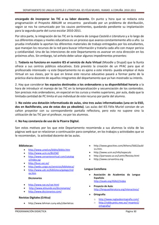 DEPARTAMENTO DE LINGUA CASTELÁ E LITERATURA. IES FÉLIX MURIEL. RIANXO. A CORUÑA. 2010-2011


encargado de incorporar las TIC a su labor docente. En punto y hora que se redacta esta
programación el Proyecto ABALAR se encuentra paralizado por un problema de distribución,
según se nos ha comunicado por los cauces pertinentes, quedando pendiente su implantación
para la segunda parte del curso escolar 2010-2011.
Por otra parte, la integración de las TIC en la materia de Lengua Castelá e Literatura y a lo largo de
sus diferentes etapas y niveles educativos es un proceso que avanza constantemente año a año. La
prueba irrefutable la aportan los diferentes materiales de trabajo entregados por los estudiantes,
que manejan los recursos de la red para buscar información y tratarla cada año con mayor pericia
y cotidianidad. Una de las intenciones de este Departamento es avanzar en esta dirección en los
próximos años. Sin embargo, tal anhelo debe salvar algunos impedimentos presentes:

1. Todavía no funciona en nuestro IES el servicio de Aula Virtual (Moodle y Drupal) que la Xunta
ofrece a sus centros públicos educativos. Está previsto la creación de un PFAC para que el
profesorado interesado –y este Departamento no es ajeno a este interés- pueda emplear el Aula
Virtual en sus clases, por lo que en breve este recurso educativo pasará a formar parte de la
práctica diaria docente de aquellos integrantes del departamento que ya han mostrado su interés.

2. Hay que considerar los espacios destinados a los ordenadores y su disponibilidad horaria a la
hora de introducir el manejo de las TIC en la temporalización y secuenciación de los contenidos.
Son precisos más ordenadores, en especial en los cursos y niveles superiores, por aula, dado que la
limitada cantidad de PC limita el uso individual de este recurso por parte del alumno.

3. No existe una dotación informatizada de aulas, sino tres aulas informatizadas (una en la ESO,
dos en Bachillerato, una de estas dos ya obsoleta). Las aulas del IES Félix Muriel constan de un
cañon proyector con su correspondiente pantalla reflectora, pero esto no supone sino la
utilización de las TIC por el profesor, no por los alumnos.

4. No hay constancia de uso de la Pizarra Digital.

Son estos motivos por los que este Departamento recomienda a sus alumnos la visita de las
páginas web que se relacionan a continuación para completar, en los trabajos y actividades que se
le recomiendan, la actividad docente de las aulas.


   Bibliotecas:                                               http://www.geocities.com/Athens/5662/publ
          http://www.uned.es/biblio/biblio.htm                ics.htm.
          http://www.ucm.es/BUCM/                            http://www.ucm.es/info/especulo
          http://www.cervantesvirtual.com/catalog            http://parnaseo.uv.es/Lemir/Revista.html
           o/index.jsp                                        http://www.cervantina.org
          http://busc.usc.es/
          http://webs.uvigo.es/servicios/biblioteca/
          http://www.udc.es/biblioteca/galego/ind      Lengua Castellana
           ex.htm
                                                              Asociación de Academias da Lengua
           Diccionarios                                        Española:
                                                               http://asale.org/ASALE/Index
          http://www.rae.es/rae.html
                                                              Proyecto de Aula:
          http://www.elmundo.es/diccionarios/                 http://lenguayliteratura.org/interactivos/
          http://www.diccionarios.com/
                                                              Ortografía:
   Revistas Digitales (Crítica)
                                                               o   http://www.reglasdeortografia.com/
          http://www.lehman.cuny.edu/ciberletras              o   http://roble.pntic.mec.es/~msanto1/
                                                                   ortografia/

PROGRAMACIÓN DIDÁCTICA                                                                      Página 30
 