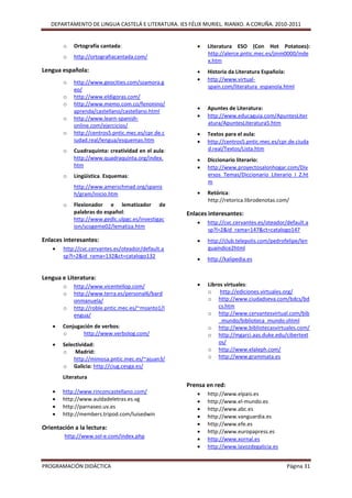 DEPARTAMENTO DE LINGUA CASTELÁ E LITERATURA. IES FÉLIX MURIEL. RIANXO. A CORUÑA. 2010-2011


        o   Ortografía cantada:                           Literatura ESO (Con Hot Potatoes):
                                                           http://alerce.pntic.mec.es/jinm0000/inde
        o   http://ortografiacantada.com/
                                                           x.htm
Lengua española:                                          Historia da Literatura Española:
                                                          http://www.virtual-
        o   http://www.geocities.com/szamora.g
                                                           spain.com/literatura_espanola.html
            eo/
        o   http://www.eldigoras.com/
        o   http://www.memo.com.co/fenonino/
                                                          Apuntes de Literatura:
            aprenda/castellano/castellano.html
        o   http://www.learn-spanish-                     http://www.educaguia.com/ApuntesLiter
            online.com/ejercicios/                         atura/ApuntesLiteratura5.htm
        o   http://centros5.pntic.mec.es/cpr.de.c         Textos para el aula:
            iudad.real/lengua/esquemas.htm                http://centros5.pntic.mec.es/cpr.de.ciuda
        o   Cuadraquinta: creatividad en el aula:          d.real/Textos/Lista.htm
            http://www.quadraquinta.org/index.            Diccionario literario:
            htm                                           http://www.proyectosalonhogar.com/Div
        o   Lingüística. Esquemas:                         ersos_Temas/Diccionario_Literario_I_Z.ht
                                                           m
            http://www.amerschmad.org/spanis
            h/gram/inicio.htm                             Retórica:
                                                           http://retorica.librodenotas.com/
        o   Flexionador e lematizador de
            palabras do español:                    Enlaces interesantes:
            http://www.gedlc.ulpgc.es/investigac
                                                          http://cvc.cervantes.es/oteador/default.a
            ion/scogeme02/lematiza.htm
                                                           sp?l=2&id_rama=147&ct=catalogo147
Enlaces interesantes:                                     http://club.telepolis.com/pedrofelipe/len
       http://cvc.cervantes.es/oteador/default.a          guaindice2html
        sp?l=2&id_rama=132&ct=catalogo132
                                                          http://kalipedia.es


Lengua e Literatura:
        o   http://www.vicentellop.com/                   Libros virtuales:
        o   http://www.terra.es/personal6/bard             o http://ediciones.virtuales.org/
            onmanuela/                                     o http://www.ciudadseva.com/bdcs/bd
        o   http://roble.pntic.mec.es/~msanto1/l               cs.htm
            engua/                                         o http://www.cervantesvirtual.com/bib
                                                               _mundo/biblioteca_mundo.shtml
       Conjugación de verbos:                             o http://www.bibliotecasvirtuales.com/
        o      http://www.verbolog.com/                    o http://mgarci.aas.duke.edu/cibertext
       Selectividad:                                          os/
        o Madrid:                                          o http://www.elaleph.com/
            http://mimosa.pntic.mec.es/~ajuan3/            o http://www.grammata.es
        o Galicia: http://ciug.cesga.es/
        Literatura
                                                    Prensa en red:
       http://www.rinconcastellano.com/                  http://www.elpais.es
       http://www.auldadeletras.es.vg                    http://www.el-mundo.es
       http://parnaseo.uv.es                             http://www.abc.es
       http://members.tripod.com/luisedwin               http://www.vanguardia.es
                                                          http://www.efe.es
Orientación a la lectura:
                                                          http://www.europapress.es
        http://www.sol-e.com/index.php                    http://www.xornal.es
                                                          http://www.lavozdegalicia.es


PROGRAMACIÓN DIDÁCTICA                                                                     Página 31
 