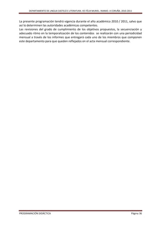 DEPARTAMENTO DE LINGUA CASTELÁ E LITERATURA. IES FÉLIX MURIEL. RIANXO. A CORUÑA. 2010-2011



La presente programación tendrá vigencia durante el año académico 2010 / 2011, salvo que
así lo determinen las autoridades académicas competentes.
Las revisiones del grado de cumplimiento de los objetivos propuestos, la secuenciación y
adecuado ritmo en la temporalización de los contenidos se realizarán con una periodicidad
mensual a través de los informes que entregará cada uno de los miembros que componen
este departamento para que queden reflejados en el acta mensual correspondiente.




PROGRAMACIÓN DIDÁCTICA                                                                          Página 36
 
