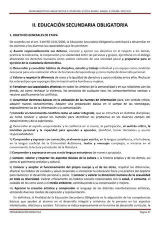 DEPARTAMENTO DE LINGUA CASTELÁ E LITERATURA. IES FÉLIX MURIEL. RIANXO. A CORUÑA. 2010-2011




                 II. EDUCACIÓN SECUNDARIA OBLIGATORIA
1. OBJETIVOS GENERALES DE ETAPA

De acuerdo con el art. 3 del RD 1631/2006, la Educación Secundaria Obligatoria contribuirá a desarrollar en
los alumnos y las alumnas las capacidades que les permitan:
a) Asumir responsablemente sus deberes, conocer y ejercer sus derechos en el respeto a los demás,
practicar la tolerancia, la cooperación y la solidaridad entre las personas y grupos, ejercitarse en el diálogo
afianzando los derechos humanos como valores comunes de una sociedad plural y prepararse para el
ejercicio de la ciudadanía democrática.
b) Desarrollar y consolidar hábitos de disciplina, estudio y trabajo individual y en equipo como condición
necesaria para una realización eficaz de las tareas del aprendizaje y como medio de desarrollo personal.
c) Valorar y respetar la diferencia de sexos y la igualdad de derechos y oportunidades entre ellos. Rechazar
los estereotipos que supongan discriminación entre hombres y mujeres.
d) Fortalecer sus capacidades afectivas en todos los ámbitos de la personalidad y en sus relaciones con los
demás, así como rechazar la violencia, los prejuicios de cualquier tipo, los comportamientos sexistas y
resolver pacíficamente los conflictos.
e) Desarrollar destrezas básicas en la utilización de las fuentes de información para, con sentido crítico,
adquirir nuevos conocimientos. Adquirir una preparación básica en el campo de las tecnologías,
especialmente las de la información y la comunicación.
f) Concebir el conocimiento científico como un saber integrado, que se estructura en distintas disciplinas,
así como conocer y aplicar los métodos para identificar los problemas en los diversos campos del
conocimiento y de la experiencia.
g) Desarrollar el espíritu emprendedor y la confianza en sí mismo, la participación, el sentido crítico, la
iniciativa personal y la capacidad para aprender a aprender, planificar, tomar decisiones y asumir
responsabilidades.
h) Comprender y expresar con corrección, oralmente y por escrito, en la lengua castellana y, si la hubiere,
en la lengua cooficial de la Comunidad Autónoma, textos y mensajes complejos, e iniciarse en el
conocimiento, la lectura y el estudio de la literatura.
i) Comprender y expresarse en una o más lenguas extranjeras de manera apropiada.
j) Conocer, valorar y respetar los aspectos básicos de la cultura y la historia propias y de los demás, así
como el patrimonio artístico y cultural.
k) Conocer y aceptar el funcionamiento del propio cuerpo y el de los otros, respetar las diferencias,
afianzar los hábitos de cuidado y salud corporales e incorporar la educación física y la práctica del deporte
para favorecer el desarrollo personal y social. l) Conocer y valorar la dimensión humana de la sexualidad
en toda su diversidad. Valorar críticamente los hábitos sociales relacionados con la salud, el consumo, el
cuidado de los seres vivos y el medio ambiente, contribuyendo a su conservación y mejora.
m) Apreciar la creación artística y comprender el lenguaje de las distintas manifestaciones artísticas,
utilizando diversos medios de expresión y representación.
   En definitiva, la finalidad de la Educación Secundaria Obligatoria es la adquisición de las competencias
básicas que ayuden al alumno en el desarrollo integral y armónico de la persona en los aspectos
intelectuales, afectivos y sociales. Tal como se indica expresamente en la norma de desarrollo curricular, la

PROGRAMACIÓN DIDÁCTICA                                                                                      Página 37
 