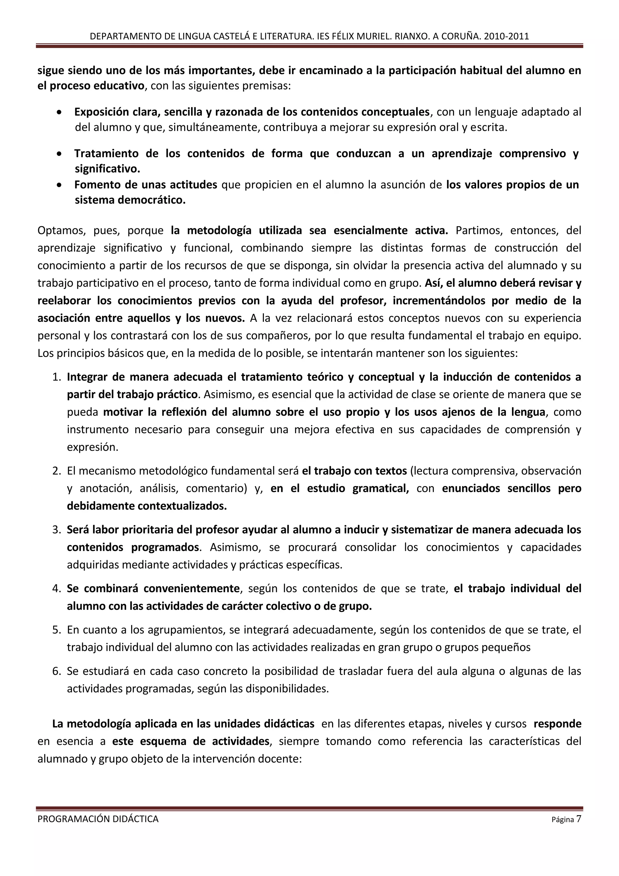 DEPARTAMENTO DE LINGUA CASTELÁ E LITERATURA. IES FÉLIX MURIEL. RIANXO. A CORUÑA. 2010-2011
PROGRAMACIÓN DIDÁCTICA Página 7
sigue siendo uno de los más importantes, debe ir encaminado a la participación habitual del alumno en
el proceso educativo, con las siguientes premisas:
 Exposición clara, sencilla y razonada de los contenidos conceptuales, con un lenguaje adaptado al
del alumno y que, simultáneamente, contribuya a mejorar su expresión oral y escrita.
 Tratamiento de los contenidos de forma que conduzcan a un aprendizaje comprensivo y
significativo.
 Fomento de unas actitudes que propicien en el alumno la asunción de los valores propios de un
sistema democrático.
Optamos, pues, porque la metodología utilizada sea esencialmente activa. Partimos, entonces, del
aprendizaje significativo y funcional, combinando siempre las distintas formas de construcción del
conocimiento a partir de los recursos de que se disponga, sin olvidar la presencia activa del alumnado y su
trabajo participativo en el proceso, tanto de forma individual como en grupo. Así, el alumno deberá revisar y
reelaborar los conocimientos previos con la ayuda del profesor, incrementándolos por medio de la
asociación entre aquellos y los nuevos. A la vez relacionará estos conceptos nuevos con su experiencia
personal y los contrastará con los de sus compañeros, por lo que resulta fundamental el trabajo en equipo.
Los principios básicos que, en la medida de lo posible, se intentarán mantener son los siguientes:
1. Integrar de manera adecuada el tratamiento teórico y conceptual y la inducción de contenidos a
partir del trabajo práctico. Asimismo, es esencial que la actividad de clase se oriente de manera que se
pueda motivar la reflexión del alumno sobre el uso propio y los usos ajenos de la lengua, como
instrumento necesario para conseguir una mejora efectiva en sus capacidades de comprensión y
expresión.
2. El mecanismo metodológico fundamental será el trabajo con textos (lectura comprensiva, observación
y anotación, análisis, comentario) y, en el estudio gramatical, con enunciados sencillos pero
debidamente contextualizados.
3. Será labor prioritaria del profesor ayudar al alumno a inducir y sistematizar de manera adecuada los
contenidos programados. Asimismo, se procurará consolidar los conocimientos y capacidades
adquiridas mediante actividades y prácticas específicas.
4. Se combinará convenientemente, según los contenidos de que se trate, el trabajo individual del
alumno con las actividades de carácter colectivo o de grupo.
5. En cuanto a los agrupamientos, se integrará adecuadamente, según los contenidos de que se trate, el
trabajo individual del alumno con las actividades realizadas en gran grupo o grupos pequeños
6. Se estudiará en cada caso concreto la posibilidad de trasladar fuera del aula alguna o algunas de las
actividades programadas, según las disponibilidades.
La metodología aplicada en las unidades didácticas en las diferentes etapas, niveles y cursos responde
en esencia a este esquema de actividades, siempre tomando como referencia las características del
alumnado y grupo objeto de la intervención docente:
 