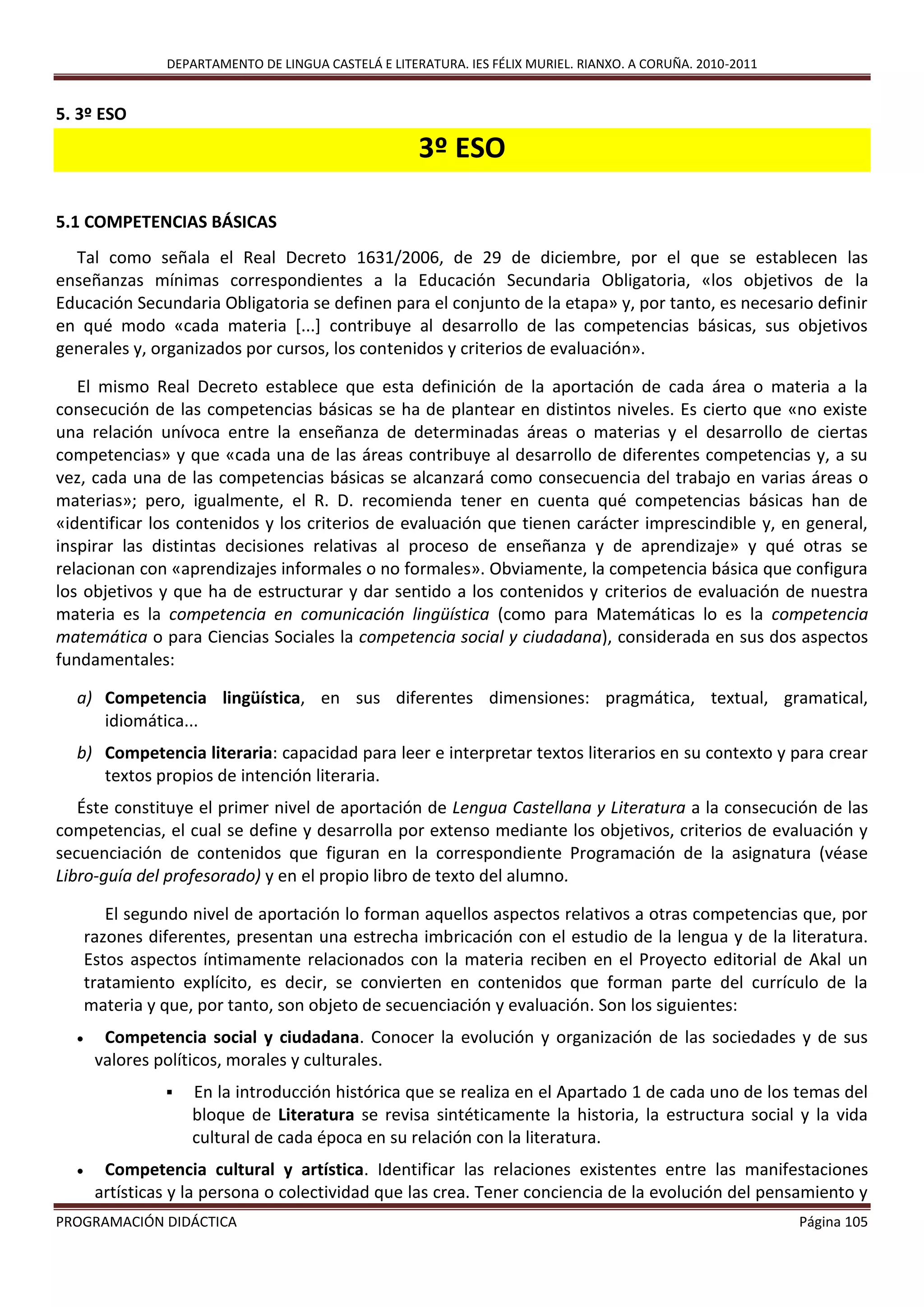 DEPARTAMENTO DE LINGUA CASTELÁ E LITERATURA. IES FÉLIX MURIEL. RIANXO. A CORUÑA. 2010-2011
PROGRAMACIÓN DIDÁCTICA Página 105
5. 3º ESO
3º ESO
5.1 COMPETENCIAS BÁSICAS
Tal como señala el Real Decreto 1631/2006, de 29 de diciembre, por el que se establecen las
enseñanzas mínimas correspondientes a la Educación Secundaria Obligatoria, «los objetivos de la
Educación Secundaria Obligatoria se definen para el conjunto de la etapa» y, por tanto, es necesario definir
en qué modo «cada materia [...] contribuye al desarrollo de las competencias básicas, sus objetivos
generales y, organizados por cursos, los contenidos y criterios de evaluación».
El mismo Real Decreto establece que esta definición de la aportación de cada área o materia a la
consecución de las competencias básicas se ha de plantear en distintos niveles. Es cierto que «no existe
una relación unívoca entre la enseñanza de determinadas áreas o materias y el desarrollo de ciertas
competencias» y que «cada una de las áreas contribuye al desarrollo de diferentes competencias y, a su
vez, cada una de las competencias básicas se alcanzará como consecuencia del trabajo en varias áreas o
materias»; pero, igualmente, el R. D. recomienda tener en cuenta qué competencias básicas han de
«identificar los contenidos y los criterios de evaluación que tienen carácter imprescindible y, en general,
inspirar las distintas decisiones relativas al proceso de enseñanza y de aprendizaje» y qué otras se
relacionan con «aprendizajes informales o no formales». Obviamente, la competencia básica que configura
los objetivos y que ha de estructurar y dar sentido a los contenidos y criterios de evaluación de nuestra
materia es la competencia en comunicación lingüística (como para Matemáticas lo es la competencia
matemática o para Ciencias Sociales la competencia social y ciudadana), considerada en sus dos aspectos
fundamentales:
a) Competencia lingüística, en sus diferentes dimensiones: pragmática, textual, gramatical,
idiomática...
b) Competencia literaria: capacidad para leer e interpretar textos literarios en su contexto y para crear
textos propios de intención literaria.
Éste constituye el primer nivel de aportación de Lengua Castellana y Literatura a la consecución de las
competencias, el cual se define y desarrolla por extenso mediante los objetivos, criterios de evaluación y
secuenciación de contenidos que figuran en la correspondiente Programación de la asignatura (véase
Libro-guía del profesorado) y en el propio libro de texto del alumno.
El segundo nivel de aportación lo forman aquellos aspectos relativos a otras competencias que, por
razones diferentes, presentan una estrecha imbricación con el estudio de la lengua y de la literatura.
Estos aspectos íntimamente relacionados con la materia reciben en el Proyecto editorial de Akal un
tratamiento explícito, es decir, se convierten en contenidos que forman parte del currículo de la
materia y que, por tanto, son objeto de secuenciación y evaluación. Son los siguientes:
 Competencia social y ciudadana. Conocer la evolución y organización de las sociedades y de sus
valores políticos, morales y culturales.
 En la introducción histórica que se realiza en el Apartado 1 de cada uno de los temas del
bloque de Literatura se revisa sintéticamente la historia, la estructura social y la vida
cultural de cada época en su relación con la literatura.
 Competencia cultural y artística. Identificar las relaciones existentes entre las manifestaciones
artísticas y la persona o colectividad que las crea. Tener conciencia de la evolución del pensamiento y
 