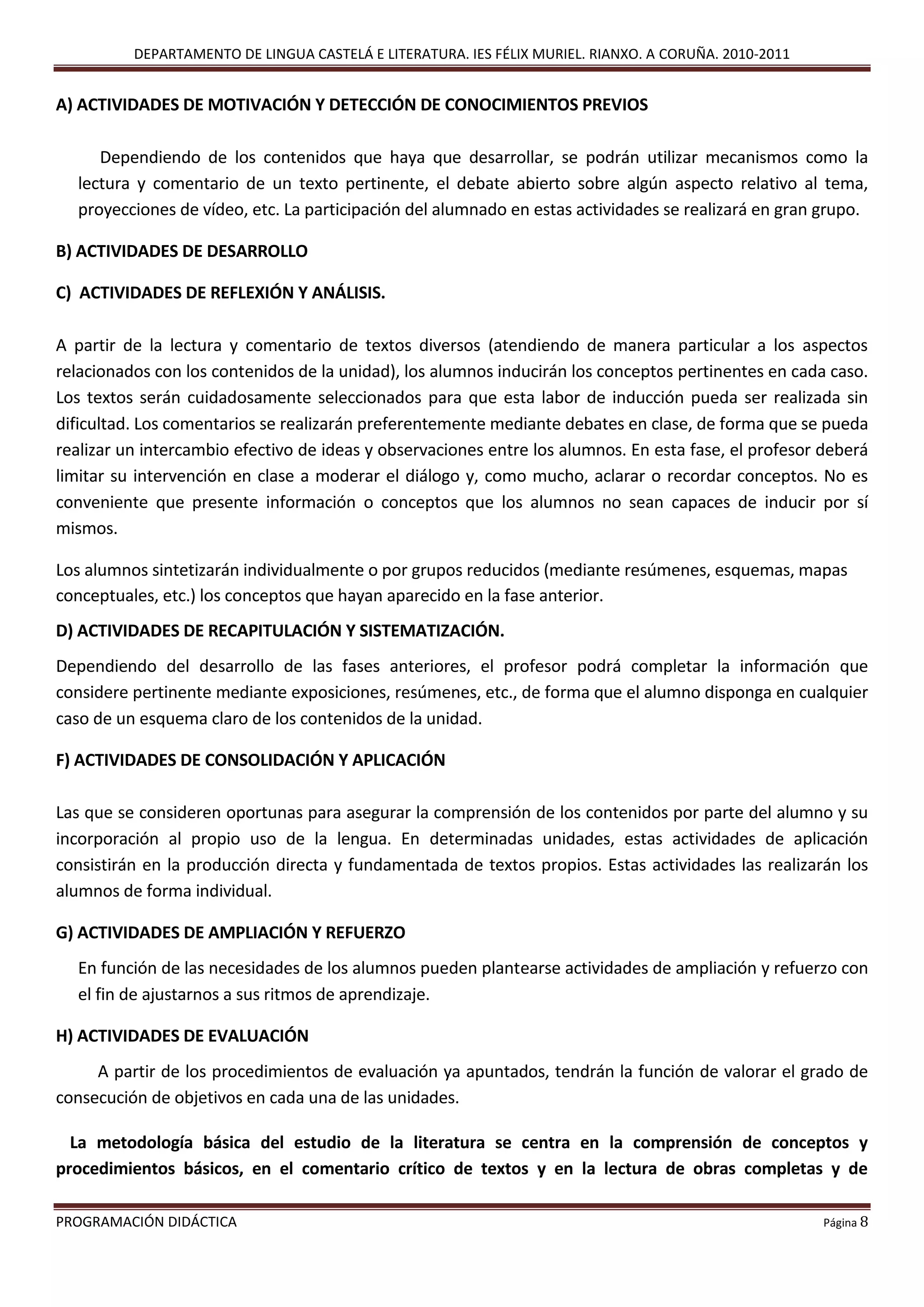 DEPARTAMENTO DE LINGUA CASTELÁ E LITERATURA. IES FÉLIX MURIEL. RIANXO. A CORUÑA. 2010-2011
PROGRAMACIÓN DIDÁCTICA Página 8
A) ACTIVIDADES DE MOTIVACIÓN Y DETECCIÓN DE CONOCIMIENTOS PREVIOS
Dependiendo de los contenidos que haya que desarrollar, se podrán utilizar mecanismos como la
lectura y comentario de un texto pertinente, el debate abierto sobre algún aspecto relativo al tema,
proyecciones de vídeo, etc. La participación del alumnado en estas actividades se realizará en gran grupo.
B) ACTIVIDADES DE DESARROLLO
C) ACTIVIDADES DE REFLEXIÓN Y ANÁLISIS.
A partir de la lectura y comentario de textos diversos (atendiendo de manera particular a los aspectos
relacionados con los contenidos de la unidad), los alumnos inducirán los conceptos pertinentes en cada caso.
Los textos serán cuidadosamente seleccionados para que esta labor de inducción pueda ser realizada sin
dificultad. Los comentarios se realizarán preferentemente mediante debates en clase, de forma que se pueda
realizar un intercambio efectivo de ideas y observaciones entre los alumnos. En esta fase, el profesor deberá
limitar su intervención en clase a moderar el diálogo y, como mucho, aclarar o recordar conceptos. No es
conveniente que presente información o conceptos que los alumnos no sean capaces de inducir por sí
mismos.
Los alumnos sintetizarán individualmente o por grupos reducidos (mediante resúmenes, esquemas, mapas
conceptuales, etc.) los conceptos que hayan aparecido en la fase anterior.
D) ACTIVIDADES DE RECAPITULACIÓN Y SISTEMATIZACIÓN.
Dependiendo del desarrollo de las fases anteriores, el profesor podrá completar la información que
considere pertinente mediante exposiciones, resúmenes, etc., de forma que el alumno disponga en cualquier
caso de un esquema claro de los contenidos de la unidad.
F) ACTIVIDADES DE CONSOLIDACIÓN Y APLICACIÓN
Las que se consideren oportunas para asegurar la comprensión de los contenidos por parte del alumno y su
incorporación al propio uso de la lengua. En determinadas unidades, estas actividades de aplicación
consistirán en la producción directa y fundamentada de textos propios. Estas actividades las realizarán los
alumnos de forma individual.
G) ACTIVIDADES DE AMPLIACIÓN Y REFUERZO
En función de las necesidades de los alumnos pueden plantearse actividades de ampliación y refuerzo con
el fin de ajustarnos a sus ritmos de aprendizaje.
H) ACTIVIDADES DE EVALUACIÓN
A partir de los procedimientos de evaluación ya apuntados, tendrán la función de valorar el grado de
consecución de objetivos en cada una de las unidades.
La metodología básica del estudio de la literatura se centra en la comprensión de conceptos y
procedimientos básicos, en el comentario crítico de textos y en la lectura de obras completas y de
 