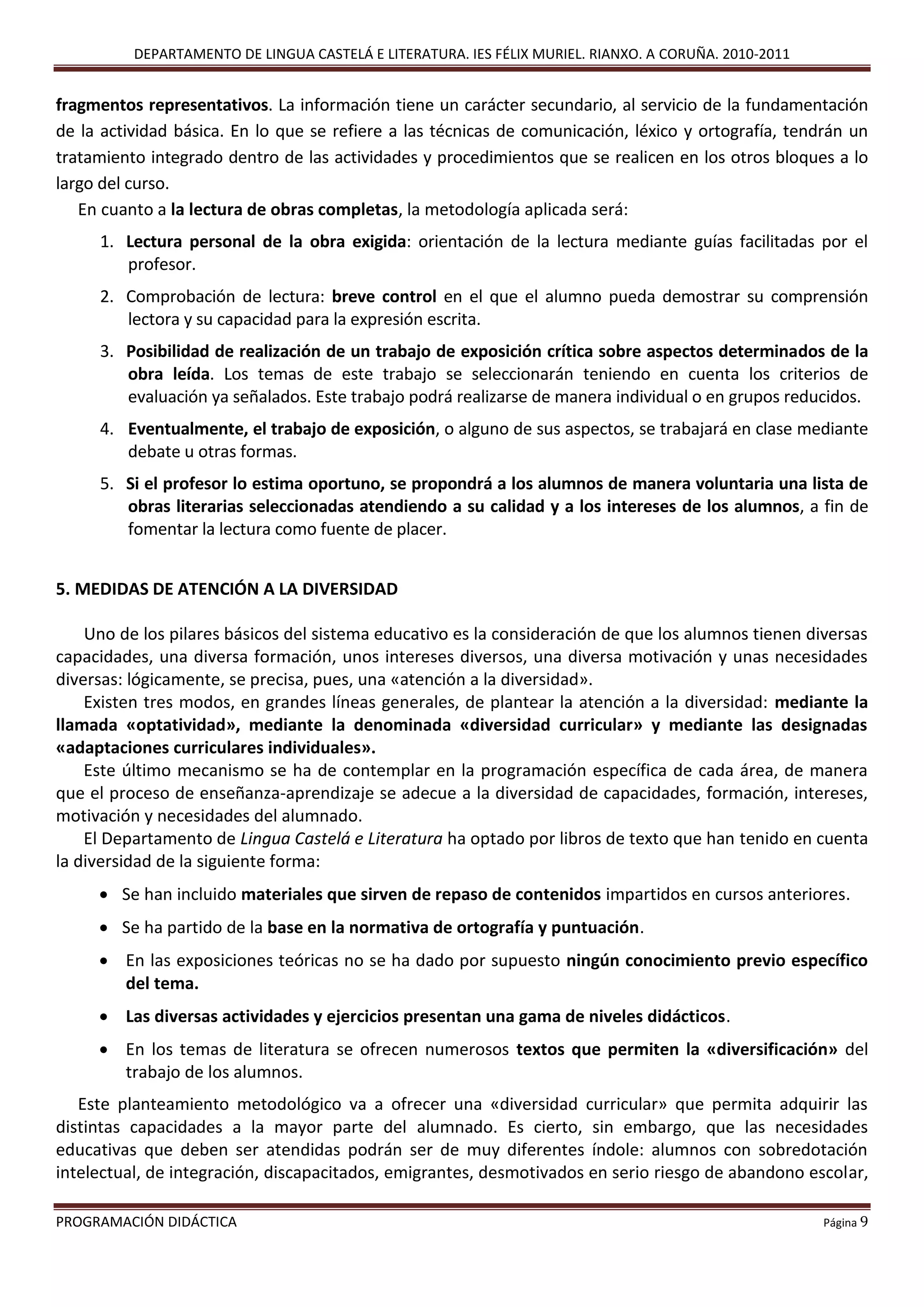 DEPARTAMENTO DE LINGUA CASTELÁ E LITERATURA. IES FÉLIX MURIEL. RIANXO. A CORUÑA. 2010-2011
PROGRAMACIÓN DIDÁCTICA Página 9
fragmentos representativos. La información tiene un carácter secundario, al servicio de la fundamentación
de la actividad básica. En lo que se refiere a las técnicas de comunicación, léxico y ortografía, tendrán un
tratamiento integrado dentro de las actividades y procedimientos que se realicen en los otros bloques a lo
largo del curso.
En cuanto a la lectura de obras completas, la metodología aplicada será:
1. Lectura personal de la obra exigida: orientación de la lectura mediante guías facilitadas por el
profesor.
2. Comprobación de lectura: breve control en el que el alumno pueda demostrar su comprensión
lectora y su capacidad para la expresión escrita.
3. Posibilidad de realización de un trabajo de exposición crítica sobre aspectos determinados de la
obra leída. Los temas de este trabajo se seleccionarán teniendo en cuenta los criterios de
evaluación ya señalados. Este trabajo podrá realizarse de manera individual o en grupos reducidos.
4. Eventualmente, el trabajo de exposición, o alguno de sus aspectos, se trabajará en clase mediante
debate u otras formas.
5. Si el profesor lo estima oportuno, se propondrá a los alumnos de manera voluntaria una lista de
obras literarias seleccionadas atendiendo a su calidad y a los intereses de los alumnos, a fin de
fomentar la lectura como fuente de placer.
5. MEDIDAS DE ATENCIÓN A LA DIVERSIDAD
Uno de los pilares básicos del sistema educativo es la consideración de que los alumnos tienen diversas
capacidades, una diversa formación, unos intereses diversos, una diversa motivación y unas necesidades
diversas: lógicamente, se precisa, pues, una «atención a la diversidad».
Existen tres modos, en grandes líneas generales, de plantear la atención a la diversidad: mediante la
llamada «optatividad», mediante la denominada «diversidad curricular» y mediante las designadas
«adaptaciones curriculares individuales».
Este último mecanismo se ha de contemplar en la programación específica de cada área, de manera
que el proceso de enseñanza-aprendizaje se adecue a la diversidad de capacidades, formación, intereses,
motivación y necesidades del alumnado.
El Departamento de Lingua Castelá e Literatura ha optado por libros de texto que han tenido en cuenta
la diversidad de la siguiente forma:
 Se han incluido materiales que sirven de repaso de contenidos impartidos en cursos anteriores.
 Se ha partido de la base en la normativa de ortografía y puntuación.
 En las exposiciones teóricas no se ha dado por supuesto ningún conocimiento previo específico
del tema.
 Las diversas actividades y ejercicios presentan una gama de niveles didácticos.
 En los temas de literatura se ofrecen numerosos textos que permiten la «diversificación» del
trabajo de los alumnos.
Este planteamiento metodológico va a ofrecer una «diversidad curricular» que permita adquirir las
distintas capacidades a la mayor parte del alumnado. Es cierto, sin embargo, que las necesidades
educativas que deben ser atendidas podrán ser de muy diferentes índole: alumnos con sobredotación
intelectual, de integración, discapacitados, emigrantes, desmotivados en serio riesgo de abandono escolar,
 