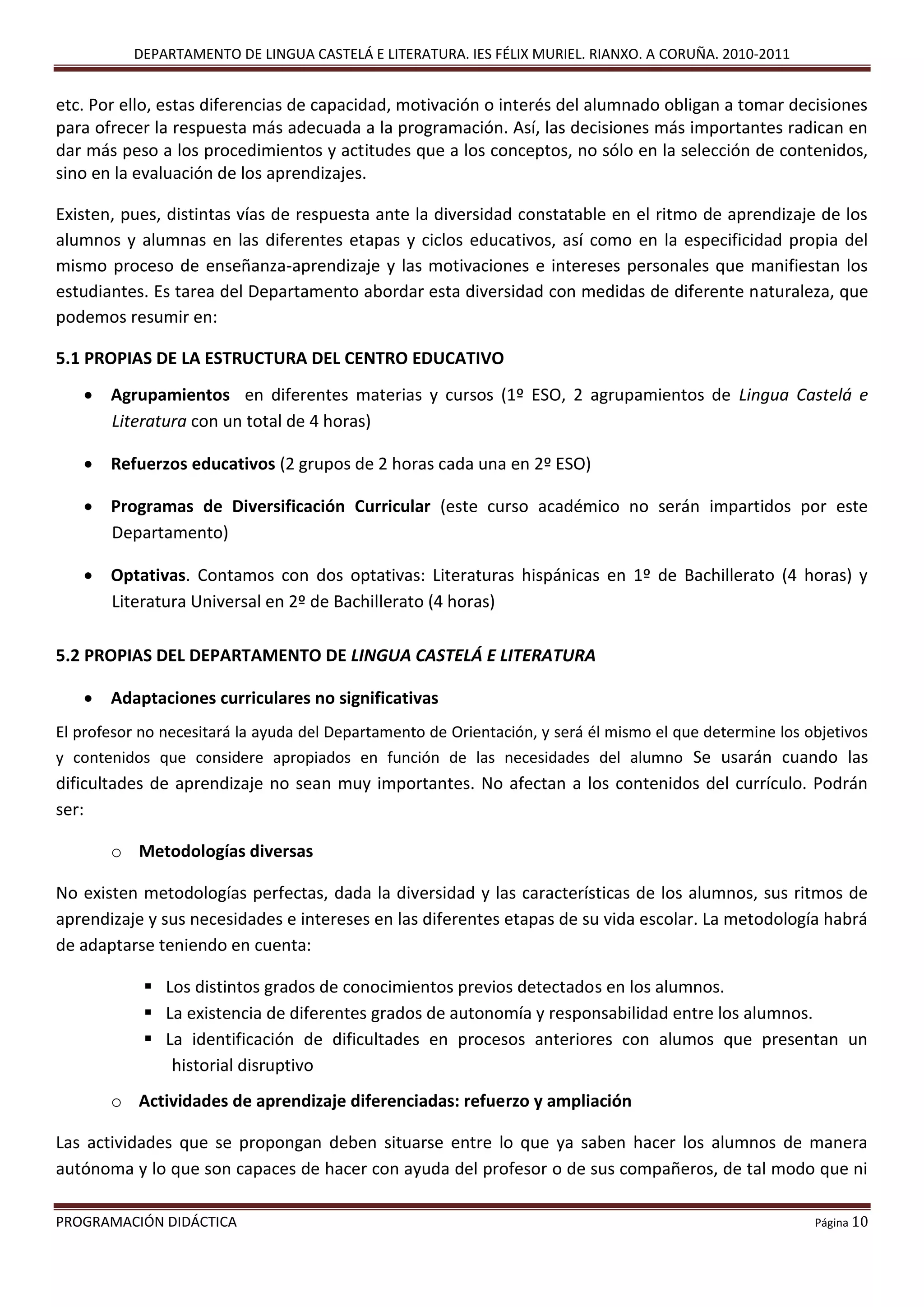 DEPARTAMENTO DE LINGUA CASTELÁ E LITERATURA. IES FÉLIX MURIEL. RIANXO. A CORUÑA. 2010-2011
PROGRAMACIÓN DIDÁCTICA Página 10
etc. Por ello, estas diferencias de capacidad, motivación o interés del alumnado obligan a tomar decisiones
para ofrecer la respuesta más adecuada a la programación. Así, las decisiones más importantes radican en
dar más peso a los procedimientos y actitudes que a los conceptos, no sólo en la selección de contenidos,
sino en la evaluación de los aprendizajes.
Existen, pues, distintas vías de respuesta ante la diversidad constatable en el ritmo de aprendizaje de los
alumnos y alumnas en las diferentes etapas y ciclos educativos, así como en la especificidad propia del
mismo proceso de enseñanza-aprendizaje y las motivaciones e intereses personales que manifiestan los
estudiantes. Es tarea del Departamento abordar esta diversidad con medidas de diferente naturaleza, que
podemos resumir en:
5.1 PROPIAS DE LA ESTRUCTURA DEL CENTRO EDUCATIVO
 Agrupamientos en diferentes materias y cursos (1º ESO, 2 agrupamientos de Lingua Castelá e
Literatura con un total de 4 horas)
 Refuerzos educativos (2 grupos de 2 horas cada una en 2º ESO)
 Programas de Diversificación Curricular (este curso académico no serán impartidos por este
Departamento)
 Optativas. Contamos con dos optativas: Literaturas hispánicas en 1º de Bachillerato (4 horas) y
Literatura Universal en 2º de Bachillerato (4 horas)
5.2 PROPIAS DEL DEPARTAMENTO DE LINGUA CASTELÁ E LITERATURA
 Adaptaciones curriculares no significativas
El profesor no necesitará la ayuda del Departamento de Orientación, y será él mismo el que determine los objetivos
y contenidos que considere apropiados en función de las necesidades del alumno Se usarán cuando las
dificultades de aprendizaje no sean muy importantes. No afectan a los contenidos del currículo. Podrán
ser:
o Metodologías diversas
No existen metodologías perfectas, dada la diversidad y las características de los alumnos, sus ritmos de
aprendizaje y sus necesidades e intereses en las diferentes etapas de su vida escolar. La metodología habrá
de adaptarse teniendo en cuenta:
 Los distintos grados de conocimientos previos detectados en los alumnos.
 La existencia de diferentes grados de autonomía y responsabilidad entre los alumnos.
 La identificación de dificultades en procesos anteriores con alumos que presentan un
historial disruptivo
o Actividades de aprendizaje diferenciadas: refuerzo y ampliación
Las actividades que se propongan deben situarse entre lo que ya saben hacer los alumnos de manera
autónoma y lo que son capaces de hacer con ayuda del profesor o de sus compañeros, de tal modo que ni
 