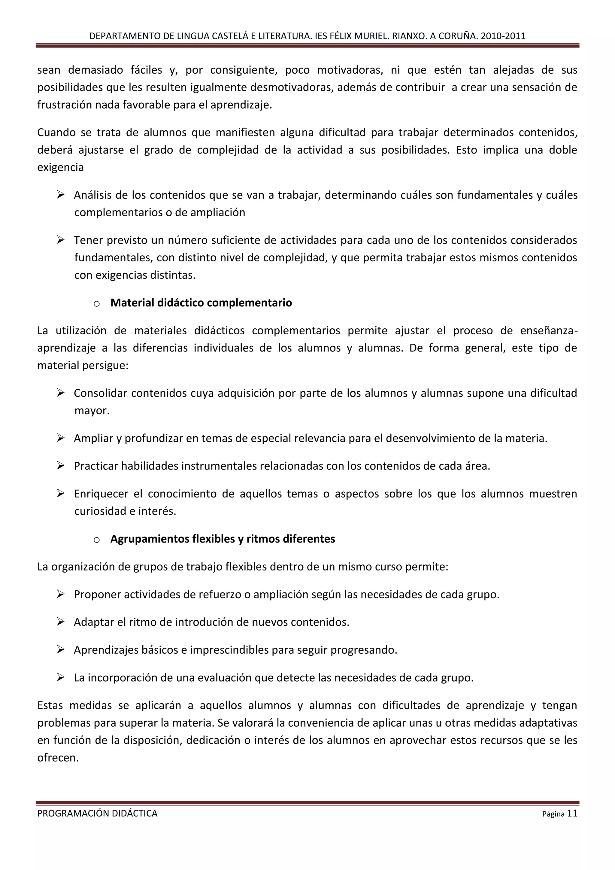DEPARTAMENTO DE LINGUA CASTELÁ E LITERATURA. IES FÉLIX MURIEL. RIANXO. A CORUÑA. 2010-2011
PROGRAMACIÓN DIDÁCTICA Página 11
sean demasiado fáciles y, por consiguiente, poco motivadoras, ni que estén tan alejadas de sus
posibilidades que les resulten igualmente desmotivadoras, además de contribuir a crear una sensación de
frustración nada favorable para el aprendizaje.
Cuando se trata de alumnos que manifiesten alguna dificultad para trabajar determinados contenidos,
deberá ajustarse el grado de complejidad de la actividad a sus posibilidades. Esto implica una doble
exigencia
 Análisis de los contenidos que se van a trabajar, determinando cuáles son fundamentales y cuáles
complementarios o de ampliación
 Tener previsto un número suficiente de actividades para cada uno de los contenidos considerados
fundamentales, con distinto nivel de complejidad, y que permita trabajar estos mismos contenidos
con exigencias distintas.
o Material didáctico complementario
La utilización de materiales didácticos complementarios permite ajustar el proceso de enseñanza-
aprendizaje a las diferencias individuales de los alumnos y alumnas. De forma general, este tipo de
material persigue:
 Consolidar contenidos cuya adquisición por parte de los alumnos y alumnas supone una dificultad
mayor.
 Ampliar y profundizar en temas de especial relevancia para el desenvolvimiento de la materia.
 Practicar habilidades instrumentales relacionadas con los contenidos de cada área.
 Enriquecer el conocimiento de aquellos temas o aspectos sobre los que los alumnos muestren
curiosidad e interés.
o Agrupamientos flexibles y ritmos diferentes
La organización de grupos de trabajo flexibles dentro de un mismo curso permite:
 Proponer actividades de refuerzo o ampliación según las necesidades de cada grupo.
 Adaptar el ritmo de introdución de nuevos contenidos.
 Aprendizajes básicos e imprescindibles para seguir progresando.
 La incorporación de una evaluación que detecte las necesidades de cada grupo.
Estas medidas se aplicarán a aquellos alumnos y alumnas con dificultades de aprendizaje y tengan
problemas para superar la materia. Se valorará la conveniencia de aplicar unas u otras medidas adaptativas
en función de la disposición, dedicación o interés de los alumnos en aprovechar estos recursos que se les
ofrecen.
 