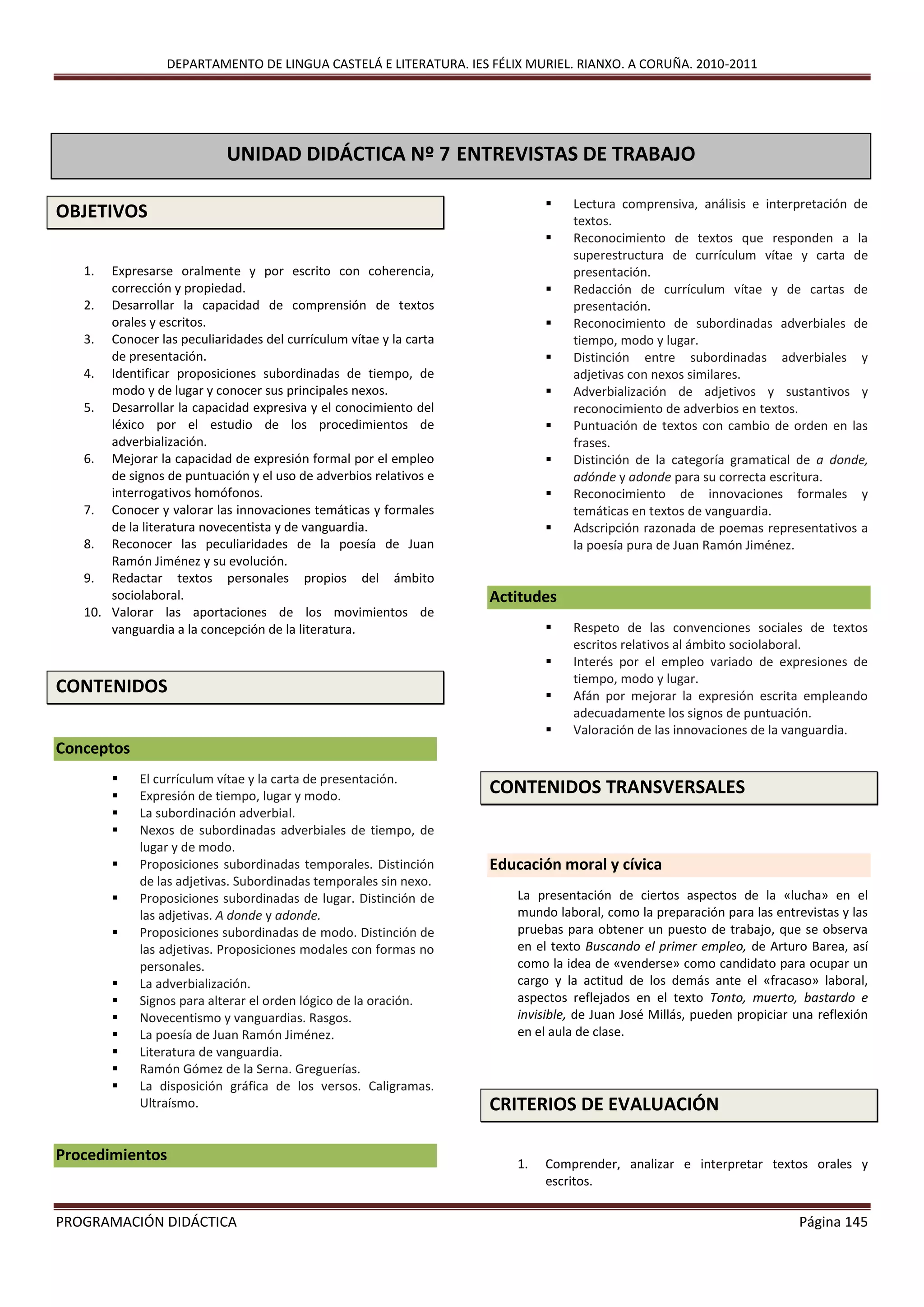 DEPARTAMENTO DE LINGUA CASTELÁ E LITERATURA. IES FÉLIX MURIEL. RIANXO. A CORUÑA. 2010-2011
PROGRAMACIÓN DIDÁCTICA Página 145
OBJETIVOS
1. Expresarse oralmente y por escrito con coherencia,
corrección y propiedad.
2. Desarrollar la capacidad de comprensión de textos
orales y escritos.
3. Conocer las peculiaridades del currículum vítae y la carta
de presentación.
4. Identificar proposiciones subordinadas de tiempo, de
modo y de lugar y conocer sus principales nexos.
5. Desarrollar la capacidad expresiva y el conocimiento del
léxico por el estudio de los procedimientos de
adverbialización.
6. Mejorar la capacidad de expresión formal por el empleo
de signos de puntuación y el uso de adverbios relativos e
interrogativos homófonos.
7. Conocer y valorar las innovaciones temáticas y formales
de la literatura novecentista y de vanguardia.
8. Reconocer las peculiaridades de la poesía de Juan
Ramón Jiménez y su evolución.
9. Redactar textos personales propios del ámbito
sociolaboral.
10. Valorar las aportaciones de los movimientos de
vanguardia a la concepción de la literatura.
CONTENIDOS
Conceptos
 El currículum vítae y la carta de presentación.
 Expresión de tiempo, lugar y modo.
 La subordinación adverbial.
 Nexos de subordinadas adverbiales de tiempo, de
lugar y de modo.
 Proposiciones subordinadas temporales. Distinción
de las adjetivas. Subordinadas temporales sin nexo.
 Proposiciones subordinadas de lugar. Distinción de
las adjetivas. A donde y adonde.
 Proposiciones subordinadas de modo. Distinción de
las adjetivas. Proposiciones modales con formas no
personales.
 La adverbialización.
 Signos para alterar el orden lógico de la oración.
 Novecentismo y vanguardias. Rasgos.
 La poesía de Juan Ramón Jiménez.
 Literatura de vanguardia.
 Ramón Gómez de la Serna. Greguerías.
 La disposición gráfica de los versos. Caligramas.
Ultraísmo.
Procedimientos
 Lectura comprensiva, análisis e interpretación de
textos.
 Reconocimiento de textos que responden a la
superestructura de currículum vítae y carta de
presentación.
 Redacción de currículum vítae y de cartas de
presentación.
 Reconocimiento de subordinadas adverbiales de
tiempo, modo y lugar.
 Distinción entre subordinadas adverbiales y
adjetivas con nexos similares.
 Adverbialización de adjetivos y sustantivos y
reconocimiento de adverbios en textos.
 Puntuación de textos con cambio de orden en las
frases.
 Distinción de la categoría gramatical de a donde,
adónde y adonde para su correcta escritura.
 Reconocimiento de innovaciones formales y
temáticas en textos de vanguardia.
 Adscripción razonada de poemas representativos a
la poesía pura de Juan Ramón Jiménez.
Actitudes
 Respeto de las convenciones sociales de textos
escritos relativos al ámbito sociolaboral.
 Interés por el empleo variado de expresiones de
tiempo, modo y lugar.
 Afán por mejorar la expresión escrita empleando
adecuadamente los signos de puntuación.
 Valoración de las innovaciones de la vanguardia.
CONTENIDOS TRANSVERSALES
Educación moral y cívica
La presentación de ciertos aspectos de la «lucha» en el
mundo laboral, como la preparación para las entrevistas y las
pruebas para obtener un puesto de trabajo, que se observa
en el texto Buscando el primer empleo, de Arturo Barea, así
como la idea de «venderse» como candidato para ocupar un
cargo y la actitud de los demás ante el «fracaso» laboral,
aspectos reflejados en el texto Tonto, muerto, bastardo e
invisible, de Juan José Millás, pueden propiciar una reflexión
en el aula de clase.
CRITERIOS DE EVALUACIÓN
1. Comprender, analizar e interpretar textos orales y
escritos.
UNIDAD DIDÁCTICA Nº 7 ENTREVISTAS DE TRABAJO
PRIMERAS IMPRESIONES
 