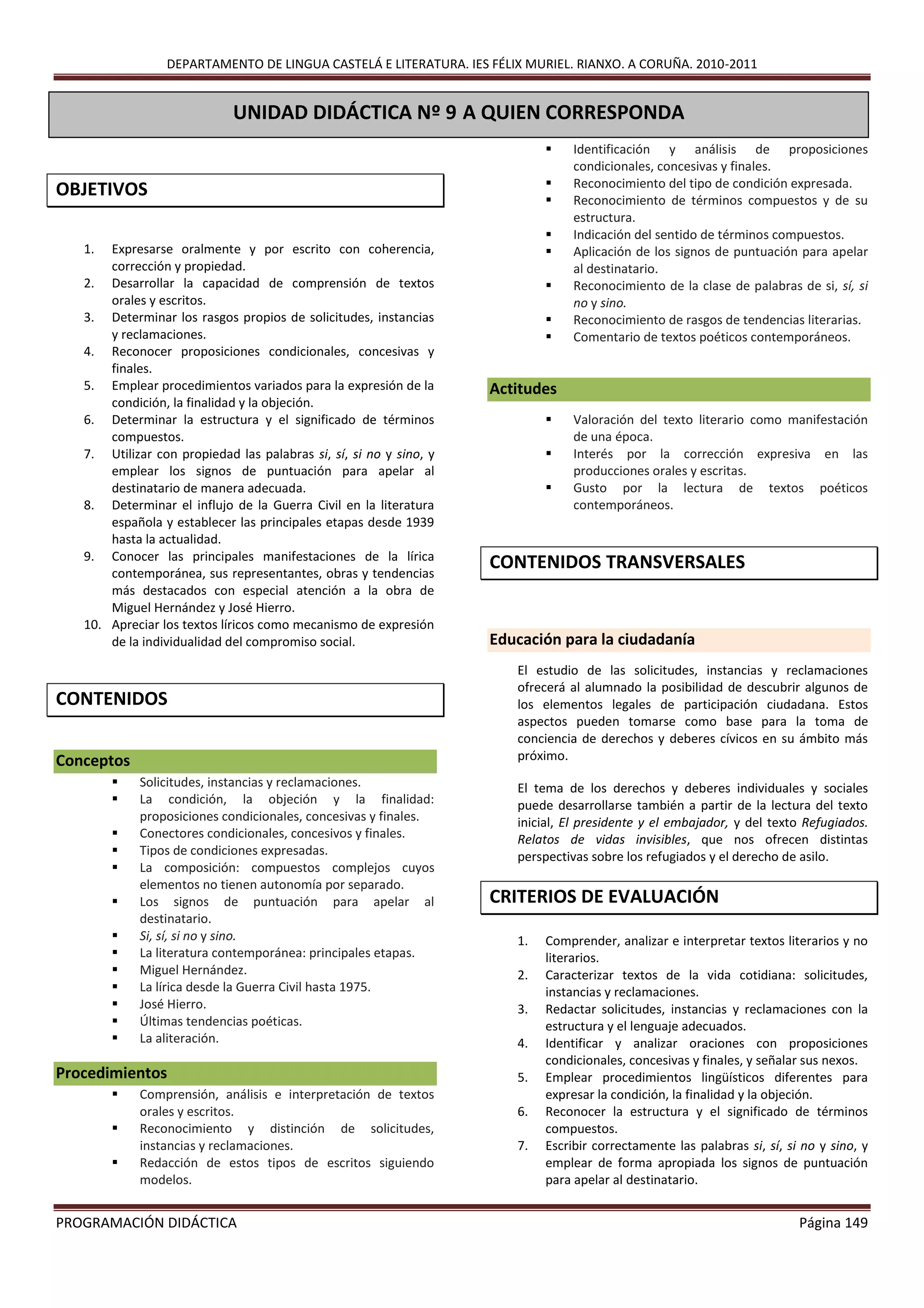 DEPARTAMENTO DE LINGUA CASTELÁ E LITERATURA. IES FÉLIX MURIEL. RIANXO. A CORUÑA. 2010-2011
PROGRAMACIÓN DIDÁCTICA Página 149
OBJETIVOS
1. Expresarse oralmente y por escrito con coherencia,
corrección y propiedad.
2. Desarrollar la capacidad de comprensión de textos
orales y escritos.
3. Determinar los rasgos propios de solicitudes, instancias
y reclamaciones.
4. Reconocer proposiciones condicionales, concesivas y
finales.
5. Emplear procedimientos variados para la expresión de la
condición, la finalidad y la objeción.
6. Determinar la estructura y el significado de términos
compuestos.
7. Utilizar con propiedad las palabras si, sí, si no y sino, y
emplear los signos de puntuación para apelar al
destinatario de manera adecuada.
8. Determinar el influjo de la Guerra Civil en la literatura
española y establecer las principales etapas desde 1939
hasta la actualidad.
9. Conocer las principales manifestaciones de la lírica
contemporánea, sus representantes, obras y tendencias
más destacados con especial atención a la obra de
Miguel Hernández y José Hierro.
10. Apreciar los textos líricos como mecanismo de expresión
de la individualidad del compromiso social.
CONTENIDOS
Conceptos
 Solicitudes, instancias y reclamaciones.
 La condición, la objeción y la finalidad:
proposiciones condicionales, concesivas y finales.
 Conectores condicionales, concesivos y finales.
 Tipos de condiciones expresadas.
 La composición: compuestos complejos cuyos
elementos no tienen autonomía por separado.
 Los signos de puntuación para apelar al
destinatario.
 Si, sí, si no y sino.
 La literatura contemporánea: principales etapas.
 Miguel Hernández.
 La lírica desde la Guerra Civil hasta 1975.
 José Hierro.
 Últimas tendencias poéticas.
 La aliteración.
Procedimientos
 Comprensión, análisis e interpretación de textos
orales y escritos.
 Reconocimiento y distinción de solicitudes,
instancias y reclamaciones.
 Redacción de estos tipos de escritos siguiendo
modelos.
 Identificación y análisis de proposiciones
condicionales, concesivas y finales.
 Reconocimiento del tipo de condición expresada.
 Reconocimiento de términos compuestos y de su
estructura.
 Indicación del sentido de términos compuestos.
 Aplicación de los signos de puntuación para apelar
al destinatario.
 Reconocimiento de la clase de palabras de si, sí, si
no y sino.
 Reconocimiento de rasgos de tendencias literarias.
 Comentario de textos poéticos contemporáneos.
Actitudes
 Valoración del texto literario como manifestación
de una época.
 Interés por la corrección expresiva en las
producciones orales y escritas.
 Gusto por la lectura de textos poéticos
contemporáneos.
CONTENIDOS TRANSVERSALES
Educación para la ciudadanía
El estudio de las solicitudes, instancias y reclamaciones
ofrecerá al alumnado la posibilidad de descubrir algunos de
los elementos legales de participación ciudadana. Estos
aspectos pueden tomarse como base para la toma de
conciencia de derechos y deberes cívicos en su ámbito más
próximo.
El tema de los derechos y deberes individuales y sociales
puede desarrollarse también a partir de la lectura del texto
inicial, El presidente y el embajador, y del texto Refugiados.
Relatos de vidas invisibles, que nos ofrecen distintas
perspectivas sobre los refugiados y el derecho de asilo.
CRITERIOS DE EVALUACIÓN
1. Comprender, analizar e interpretar textos literarios y no
literarios.
2. Caracterizar textos de la vida cotidiana: solicitudes,
instancias y reclamaciones.
3. Redactar solicitudes, instancias y reclamaciones con la
estructura y el lenguaje adecuados.
4. Identificar y analizar oraciones con proposiciones
condicionales, concesivas y finales, y señalar sus nexos.
5. Emplear procedimientos lingüísticos diferentes para
expresar la condición, la finalidad y la objeción.
6. Reconocer la estructura y el significado de términos
compuestos.
7. Escribir correctamente las palabras si, sí, si no y sino, y
emplear de forma apropiada los signos de puntuación
para apelar al destinatario.
UNIDAD DIDÁCTICA Nº 9 A QUIEN CORRESPONDA
PRIMERAS IMPRESIONES
 