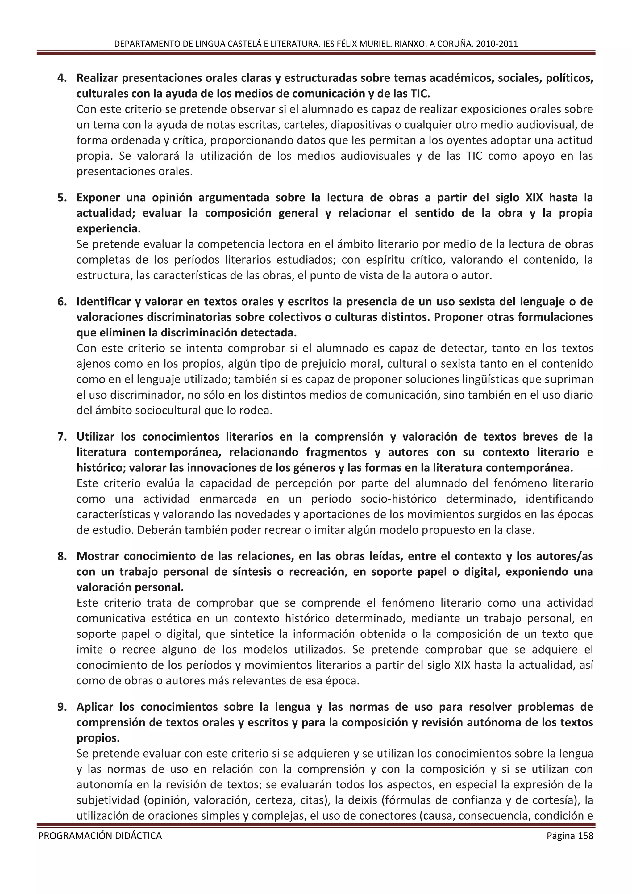 DEPARTAMENTO DE LINGUA CASTELÁ E LITERATURA. IES FÉLIX MURIEL. RIANXO. A CORUÑA. 2010-2011
PROGRAMACIÓN DIDÁCTICA Página 158
4. Realizar presentaciones orales claras y estructuradas sobre temas académicos, sociales, políticos,
culturales con la ayuda de los medios de comunicación y de las TIC.
Con este criterio se pretende observar si el alumnado es capaz de realizar exposiciones orales sobre
un tema con la ayuda de notas escritas, carteles, diapositivas o cualquier otro medio audiovisual, de
forma ordenada y crítica, proporcionando datos que les permitan a los oyentes adoptar una actitud
propia. Se valorará la utilización de los medios audiovisuales y de las TIC como apoyo en las
presentaciones orales.
5. Exponer una opinión argumentada sobre la lectura de obras a partir del siglo XIX hasta la
actualidad; evaluar la composición general y relacionar el sentido de la obra y la propia
experiencia.
Se pretende evaluar la competencia lectora en el ámbito literario por medio de la lectura de obras
completas de los períodos literarios estudiados; con espíritu crítico, valorando el contenido, la
estructura, las características de las obras, el punto de vista de la autora o autor.
6. Identificar y valorar en textos orales y escritos la presencia de un uso sexista del lenguaje o de
valoraciones discriminatorias sobre colectivos o culturas distintos. Proponer otras formulaciones
que eliminen la discriminación detectada.
Con este criterio se intenta comprobar si el alumnado es capaz de detectar, tanto en los textos
ajenos como en los propios, algún tipo de prejuicio moral, cultural o sexista tanto en el contenido
como en el lenguaje utilizado; también si es capaz de proponer soluciones lingüísticas que supriman
el uso discriminador, no sólo en los distintos medios de comunicación, sino también en el uso diario
del ámbito sociocultural que lo rodea.
7. Utilizar los conocimientos literarios en la comprensión y valoración de textos breves de la
literatura contemporánea, relacionando fragmentos y autores con su contexto literario e
histórico; valorar las innovaciones de los géneros y las formas en la literatura contemporánea.
Este criterio evalúa la capacidad de percepción por parte del alumnado del fenómeno literario
como una actividad enmarcada en un período socio-histórico determinado, identificando
características y valorando las novedades y aportaciones de los movimientos surgidos en las épocas
de estudio. Deberán también poder recrear o imitar algún modelo propuesto en la clase.
8. Mostrar conocimiento de las relaciones, en las obras leídas, entre el contexto y los autores/as
con un trabajo personal de síntesis o recreación, en soporte papel o digital, exponiendo una
valoración personal.
Este criterio trata de comprobar que se comprende el fenómeno literario como una actividad
comunicativa estética en un contexto histórico determinado, mediante un trabajo personal, en
soporte papel o digital, que sintetice la información obtenida o la composición de un texto que
imite o recree alguno de los modelos utilizados. Se pretende comprobar que se adquiere el
conocimiento de los períodos y movimientos literarios a partir del siglo XIX hasta la actualidad, así
como de obras o autores más relevantes de esa época.
9. Aplicar los conocimientos sobre la lengua y las normas de uso para resolver problemas de
comprensión de textos orales y escritos y para la composición y revisión autónoma de los textos
propios.
Se pretende evaluar con este criterio si se adquieren y se utilizan los conocimientos sobre la lengua
y las normas de uso en relación con la comprensión y con la composición y si se utilizan con
autonomía en la revisión de textos; se evaluarán todos los aspectos, en especial la expresión de la
subjetividad (opinión, valoración, certeza, citas), la deixis (fórmulas de confianza y de cortesía), la
utilización de oraciones simples y complejas, el uso de conectores (causa, consecuencia, condición e
 