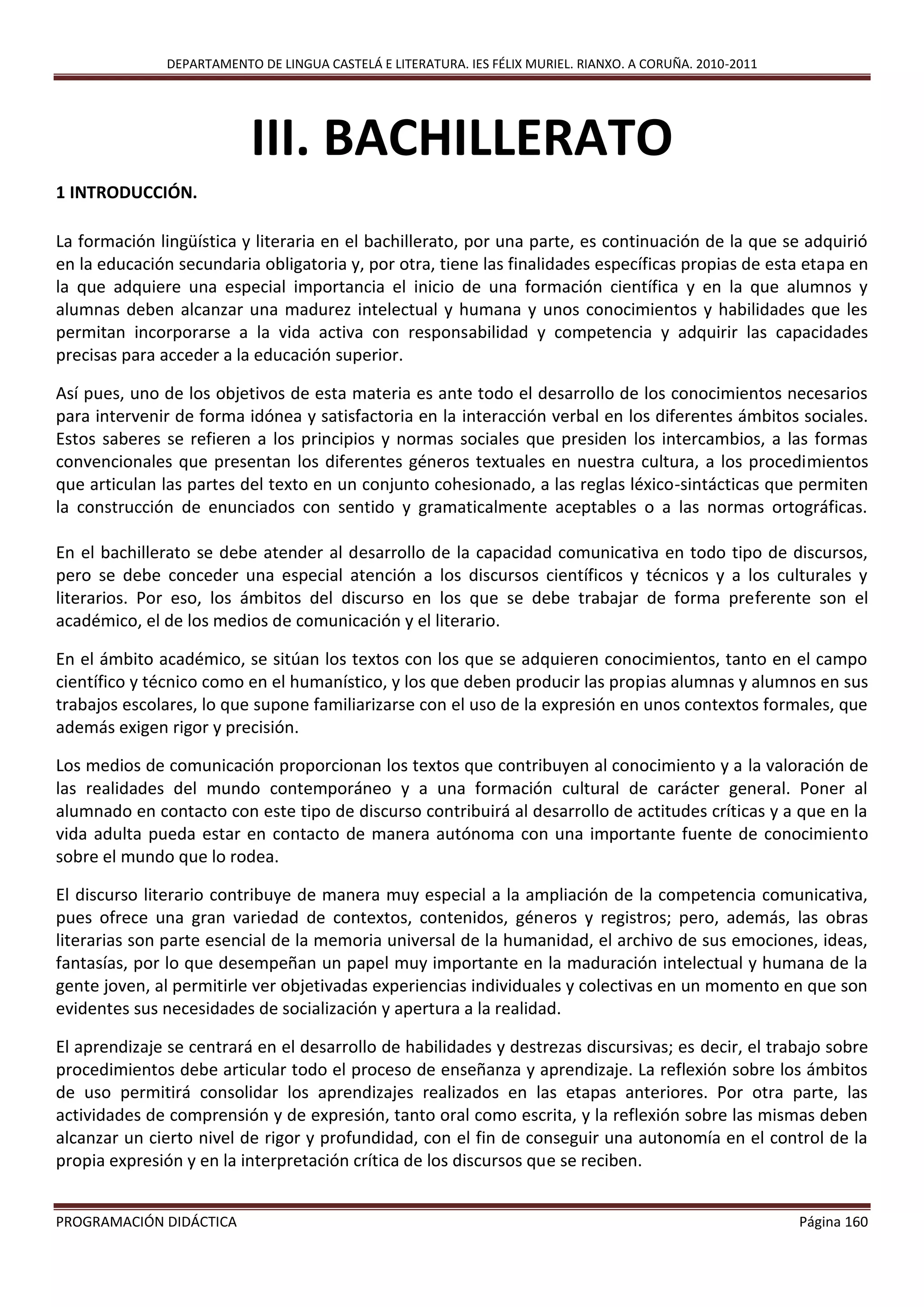 DEPARTAMENTO DE LINGUA CASTELÁ E LITERATURA. IES FÉLIX MURIEL. RIANXO. A CORUÑA. 2010-2011
PROGRAMACIÓN DIDÁCTICA Página 160
III. BACHILLERATO
1 INTRODUCCIÓN.
La formación lingüística y literaria en el bachillerato, por una parte, es continuación de la que se adquirió
en la educación secundaria obligatoria y, por otra, tiene las finalidades específicas propias de esta etapa en
la que adquiere una especial importancia el inicio de una formación científica y en la que alumnos y
alumnas deben alcanzar una madurez intelectual y humana y unos conocimientos y habilidades que les
permitan incorporarse a la vida activa con responsabilidad y competencia y adquirir las capacidades
precisas para acceder a la educación superior.
Así pues, uno de los objetivos de esta materia es ante todo el desarrollo de los conocimientos necesarios
para intervenir de forma idónea y satisfactoria en la interacción verbal en los diferentes ámbitos sociales.
Estos saberes se refieren a los principios y normas sociales que presiden los intercambios, a las formas
convencionales que presentan los diferentes géneros textuales en nuestra cultura, a los procedimientos
que articulan las partes del texto en un conjunto cohesionado, a las reglas léxico-sintácticas que permiten
la construcción de enunciados con sentido y gramaticalmente aceptables o a las normas ortográficas.
En el bachillerato se debe atender al desarrollo de la capacidad comunicativa en todo tipo de discursos,
pero se debe conceder una especial atención a los discursos científicos y técnicos y a los culturales y
literarios. Por eso, los ámbitos del discurso en los que se debe trabajar de forma preferente son el
académico, el de los medios de comunicación y el literario.
En el ámbito académico, se sitúan los textos con los que se adquieren conocimientos, tanto en el campo
científico y técnico como en el humanístico, y los que deben producir las propias alumnas y alumnos en sus
trabajos escolares, lo que supone familiarizarse con el uso de la expresión en unos contextos formales, que
además exigen rigor y precisión.
Los medios de comunicación proporcionan los textos que contribuyen al conocimiento y a la valoración de
las realidades del mundo contemporáneo y a una formación cultural de carácter general. Poner al
alumnado en contacto con este tipo de discurso contribuirá al desarrollo de actitudes críticas y a que en la
vida adulta pueda estar en contacto de manera autónoma con una importante fuente de conocimiento
sobre el mundo que lo rodea.
El discurso literario contribuye de manera muy especial a la ampliación de la competencia comunicativa,
pues ofrece una gran variedad de contextos, contenidos, géneros y registros; pero, además, las obras
literarias son parte esencial de la memoria universal de la humanidad, el archivo de sus emociones, ideas,
fantasías, por lo que desempeñan un papel muy importante en la maduración intelectual y humana de la
gente joven, al permitirle ver objetivadas experiencias individuales y colectivas en un momento en que son
evidentes sus necesidades de socialización y apertura a la realidad.
El aprendizaje se centrará en el desarrollo de habilidades y destrezas discursivas; es decir, el trabajo sobre
procedimientos debe articular todo el proceso de enseñanza y aprendizaje. La reflexión sobre los ámbitos
de uso permitirá consolidar los aprendizajes realizados en las etapas anteriores. Por otra parte, las
actividades de comprensión y de expresión, tanto oral como escrita, y la reflexión sobre las mismas deben
alcanzar un cierto nivel de rigor y profundidad, con el fin de conseguir una autonomía en el control de la
propia expresión y en la interpretación crítica de los discursos que se reciben.
 