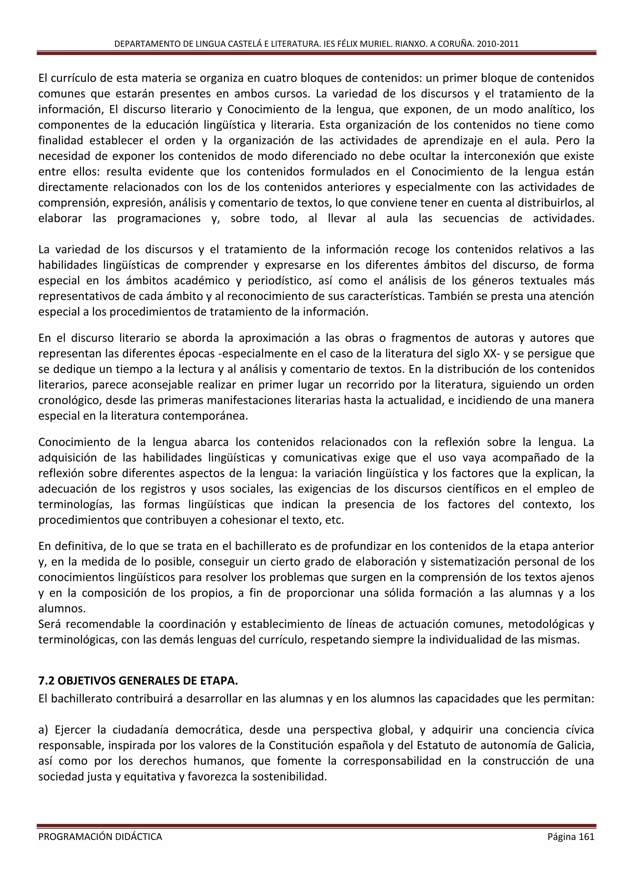 DEPARTAMENTO DE LINGUA CASTELÁ E LITERATURA. IES FÉLIX MURIEL. RIANXO. A CORUÑA. 2010-2011
PROGRAMACIÓN DIDÁCTICA Página 161
El currículo de esta materia se organiza en cuatro bloques de contenidos: un primer bloque de contenidos
comunes que estarán presentes en ambos cursos. La variedad de los discursos y el tratamiento de la
información, El discurso literario y Conocimiento de la lengua, que exponen, de un modo analítico, los
componentes de la educación lingüística y literaria. Esta organización de los contenidos no tiene como
finalidad establecer el orden y la organización de las actividades de aprendizaje en el aula. Pero la
necesidad de exponer los contenidos de modo diferenciado no debe ocultar la interconexión que existe
entre ellos: resulta evidente que los contenidos formulados en el Conocimiento de la lengua están
directamente relacionados con los de los contenidos anteriores y especialmente con las actividades de
comprensión, expresión, análisis y comentario de textos, lo que conviene tener en cuenta al distribuirlos, al
elaborar las programaciones y, sobre todo, al llevar al aula las secuencias de actividades.
La variedad de los discursos y el tratamiento de la información recoge los contenidos relativos a las
habilidades lingüísticas de comprender y expresarse en los diferentes ámbitos del discurso, de forma
especial en los ámbitos académico y periodístico, así como el análisis de los géneros textuales más
representativos de cada ámbito y al reconocimiento de sus características. También se presta una atención
especial a los procedimientos de tratamiento de la información.
En el discurso literario se aborda la aproximación a las obras o fragmentos de autoras y autores que
representan las diferentes épocas -especialmente en el caso de la literatura del siglo XX- y se persigue que
se dedique un tiempo a la lectura y al análisis y comentario de textos. En la distribución de los contenidos
literarios, parece aconsejable realizar en primer lugar un recorrido por la literatura, siguiendo un orden
cronológico, desde las primeras manifestaciones literarias hasta la actualidad, e incidiendo de una manera
especial en la literatura contemporánea.
Conocimiento de la lengua abarca los contenidos relacionados con la reflexión sobre la lengua. La
adquisición de las habilidades lingüísticas y comunicativas exige que el uso vaya acompañado de la
reflexión sobre diferentes aspectos de la lengua: la variación lingüística y los factores que la explican, la
adecuación de los registros y usos sociales, las exigencias de los discursos científicos en el empleo de
terminologías, las formas lingüísticas que indican la presencia de los factores del contexto, los
procedimientos que contribuyen a cohesionar el texto, etc.
En definitiva, de lo que se trata en el bachillerato es de profundizar en los contenidos de la etapa anterior
y, en la medida de lo posible, conseguir un cierto grado de elaboración y sistematización personal de los
conocimientos lingüísticos para resolver los problemas que surgen en la comprensión de los textos ajenos
y en la composición de los propios, a fin de proporcionar una sólida formación a las alumnas y a los
alumnos.
Será recomendable la coordinación y establecimiento de líneas de actuación comunes, metodológicas y
terminológicas, con las demás lenguas del currículo, respetando siempre la individualidad de las mismas.
7.2 OBJETIVOS GENERALES DE ETAPA.
El bachillerato contribuirá a desarrollar en las alumnas y en los alumnos las capacidades que les permitan:
a) Ejercer la ciudadanía democrática, desde una perspectiva global, y adquirir una conciencia cívica
responsable, inspirada por los valores de la Constitución española y del Estatuto de autonomía de Galicia,
así como por los derechos humanos, que fomente la corresponsabilidad en la construcción de una
sociedad justa y equitativa y favorezca la sostenibilidad.
 