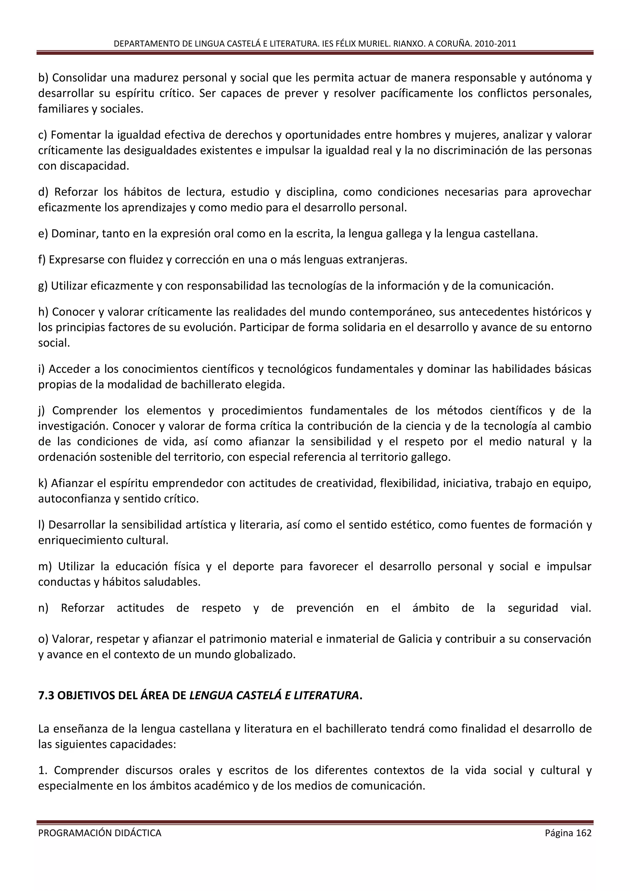 DEPARTAMENTO DE LINGUA CASTELÁ E LITERATURA. IES FÉLIX MURIEL. RIANXO. A CORUÑA. 2010-2011
PROGRAMACIÓN DIDÁCTICA Página 162
b) Consolidar una madurez personal y social que les permita actuar de manera responsable y autónoma y
desarrollar su espíritu crítico. Ser capaces de prever y resolver pacíficamente los conflictos personales,
familiares y sociales.
c) Fomentar la igualdad efectiva de derechos y oportunidades entre hombres y mujeres, analizar y valorar
críticamente las desigualdades existentes e impulsar la igualdad real y la no discriminación de las personas
con discapacidad.
d) Reforzar los hábitos de lectura, estudio y disciplina, como condiciones necesarias para aprovechar
eficazmente los aprendizajes y como medio para el desarrollo personal.
e) Dominar, tanto en la expresión oral como en la escrita, la lengua gallega y la lengua castellana.
f) Expresarse con fluidez y corrección en una o más lenguas extranjeras.
g) Utilizar eficazmente y con responsabilidad las tecnologías de la información y de la comunicación.
h) Conocer y valorar críticamente las realidades del mundo contemporáneo, sus antecedentes históricos y
los principias factores de su evolución. Participar de forma solidaria en el desarrollo y avance de su entorno
social.
i) Acceder a los conocimientos científicos y tecnológicos fundamentales y dominar las habilidades básicas
propias de la modalidad de bachillerato elegida.
j) Comprender los elementos y procedimientos fundamentales de los métodos científicos y de la
investigación. Conocer y valorar de forma crítica la contribución de la ciencia y de la tecnología al cambio
de las condiciones de vida, así como afianzar la sensibilidad y el respeto por el medio natural y la
ordenación sostenible del territorio, con especial referencia al territorio gallego.
k) Afianzar el espíritu emprendedor con actitudes de creatividad, flexibilidad, iniciativa, trabajo en equipo,
autoconfianza y sentido crítico.
l) Desarrollar la sensibilidad artística y literaria, así como el sentido estético, como fuentes de formación y
enriquecimiento cultural.
m) Utilizar la educación física y el deporte para favorecer el desarrollo personal y social e impulsar
conductas y hábitos saludables.
n) Reforzar actitudes de respeto y de prevención en el ámbito de la seguridad vial.
o) Valorar, respetar y afianzar el patrimonio material e inmaterial de Galicia y contribuir a su conservación
y avance en el contexto de un mundo globalizado.
7.3 OBJETIVOS DEL ÁREA DE LENGUA CASTELÁ E LITERATURA.
La enseñanza de la lengua castellana y literatura en el bachillerato tendrá como finalidad el desarrollo de
las siguientes capacidades:
1. Comprender discursos orales y escritos de los diferentes contextos de la vida social y cultural y
especialmente en los ámbitos académico y de los medios de comunicación.
 