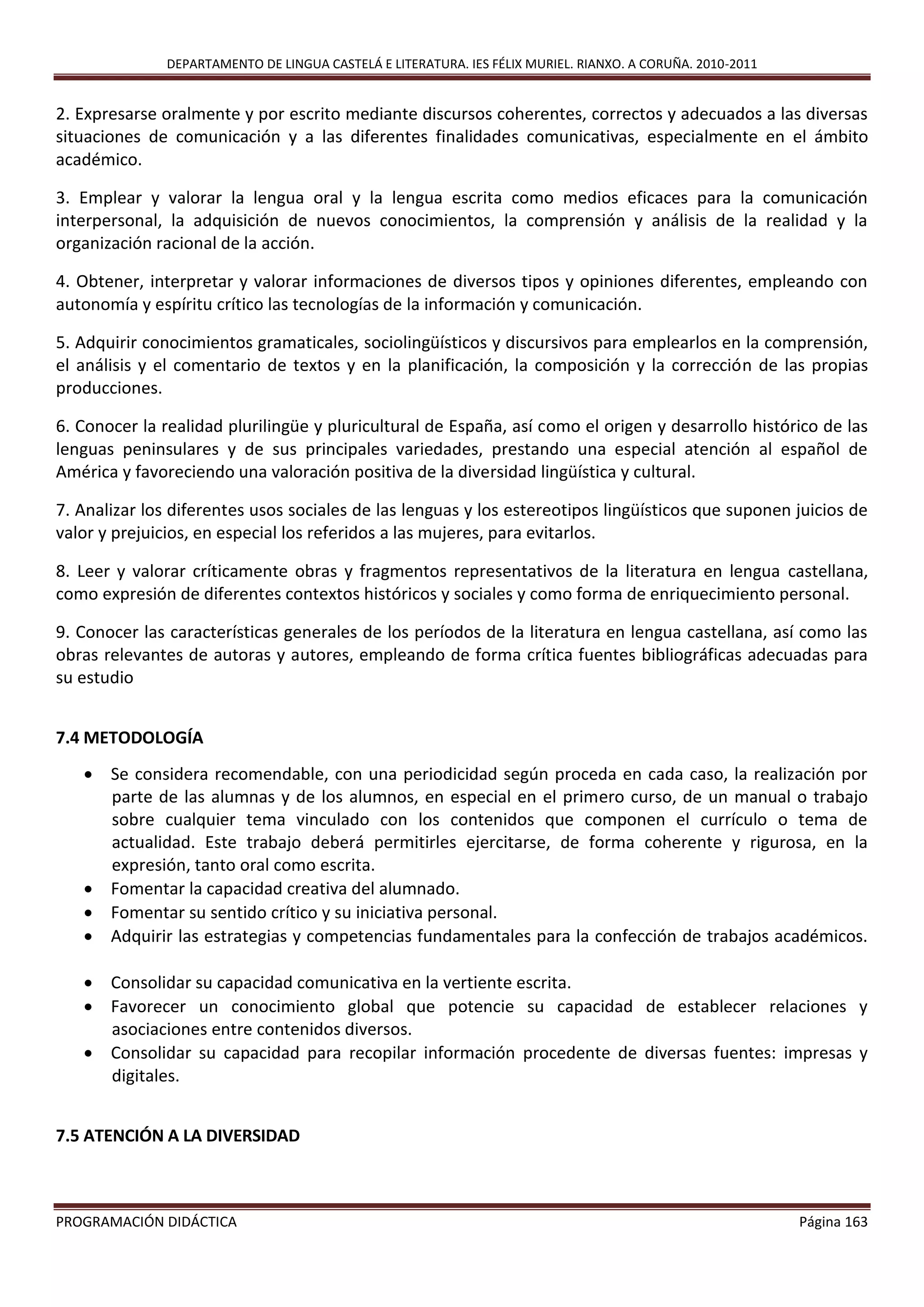 DEPARTAMENTO DE LINGUA CASTELÁ E LITERATURA. IES FÉLIX MURIEL. RIANXO. A CORUÑA. 2010-2011
PROGRAMACIÓN DIDÁCTICA Página 163
2. Expresarse oralmente y por escrito mediante discursos coherentes, correctos y adecuados a las diversas
situaciones de comunicación y a las diferentes finalidades comunicativas, especialmente en el ámbito
académico.
3. Emplear y valorar la lengua oral y la lengua escrita como medios eficaces para la comunicación
interpersonal, la adquisición de nuevos conocimientos, la comprensión y análisis de la realidad y la
organización racional de la acción.
4. Obtener, interpretar y valorar informaciones de diversos tipos y opiniones diferentes, empleando con
autonomía y espíritu crítico las tecnologías de la información y comunicación.
5. Adquirir conocimientos gramaticales, sociolingüísticos y discursivos para emplearlos en la comprensión,
el análisis y el comentario de textos y en la planificación, la composición y la corrección de las propias
producciones.
6. Conocer la realidad plurilingüe y pluricultural de España, así como el origen y desarrollo histórico de las
lenguas peninsulares y de sus principales variedades, prestando una especial atención al español de
América y favoreciendo una valoración positiva de la diversidad lingüística y cultural.
7. Analizar los diferentes usos sociales de las lenguas y los estereotipos lingüísticos que suponen juicios de
valor y prejuicios, en especial los referidos a las mujeres, para evitarlos.
8. Leer y valorar críticamente obras y fragmentos representativos de la literatura en lengua castellana,
como expresión de diferentes contextos históricos y sociales y como forma de enriquecimiento personal.
9. Conocer las características generales de los períodos de la literatura en lengua castellana, así como las
obras relevantes de autoras y autores, empleando de forma crítica fuentes bibliográficas adecuadas para
su estudio
7.4 METODOLOGÍA
 Se considera recomendable, con una periodicidad según proceda en cada caso, la realización por
parte de las alumnas y de los alumnos, en especial en el primero curso, de un manual o trabajo
sobre cualquier tema vinculado con los contenidos que componen el currículo o tema de
actualidad. Este trabajo deberá permitirles ejercitarse, de forma coherente y rigurosa, en la
expresión, tanto oral como escrita.
 Fomentar la capacidad creativa del alumnado.
 Fomentar su sentido crítico y su iniciativa personal.
 Adquirir las estrategias y competencias fundamentales para la confección de trabajos académicos.
 Consolidar su capacidad comunicativa en la vertiente escrita.
 Favorecer un conocimiento global que potencie su capacidad de establecer relaciones y
asociaciones entre contenidos diversos.
 Consolidar su capacidad para recopilar información procedente de diversas fuentes: impresas y
digitales.
7.5 ATENCIÓN A LA DIVERSIDAD
 