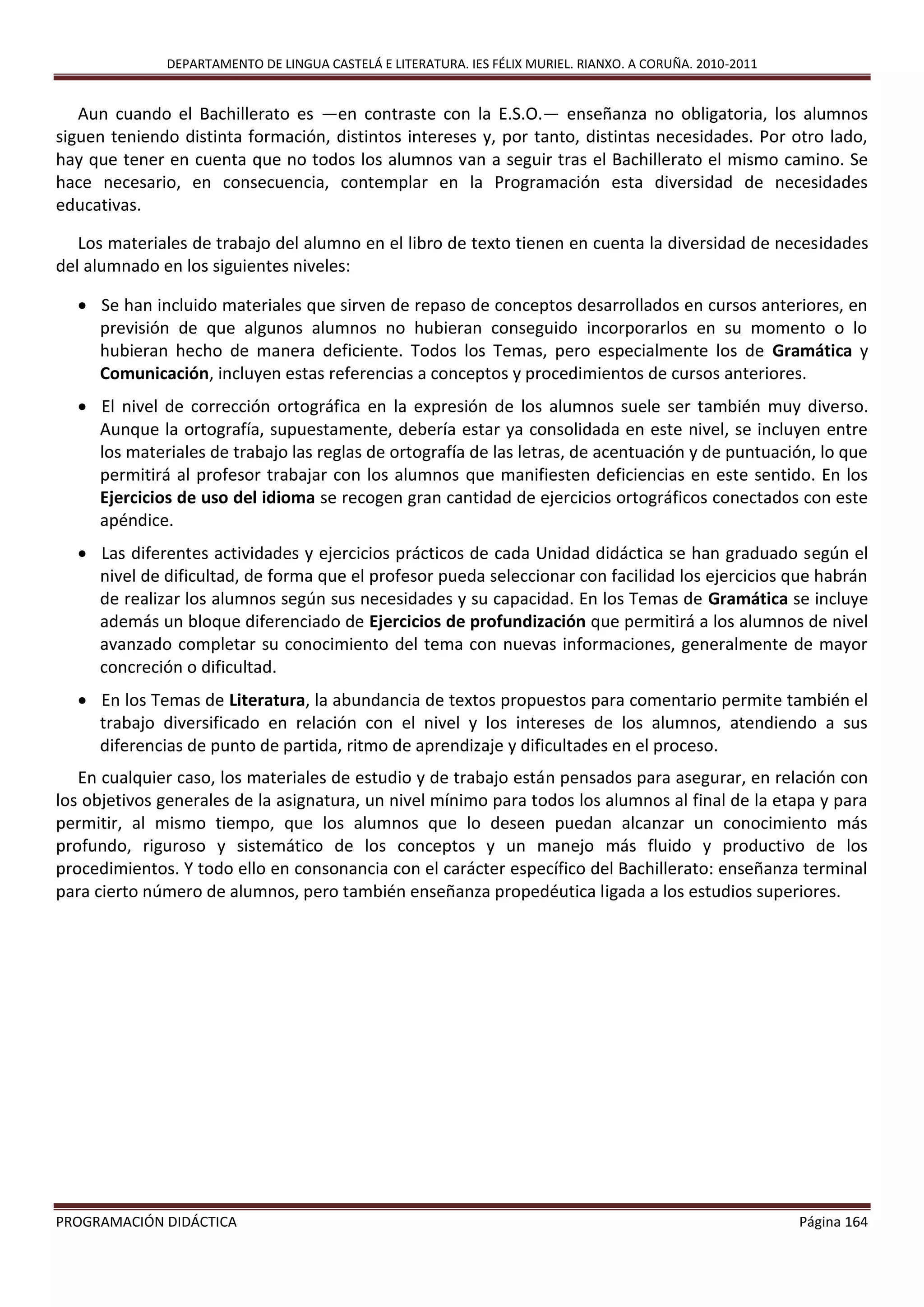 DEPARTAMENTO DE LINGUA CASTELÁ E LITERATURA. IES FÉLIX MURIEL. RIANXO. A CORUÑA. 2010-2011
PROGRAMACIÓN DIDÁCTICA Página 164
Aun cuando el Bachillerato es —en contraste con la E.S.O.— enseñanza no obligatoria, los alumnos
siguen teniendo distinta formación, distintos intereses y, por tanto, distintas necesidades. Por otro lado,
hay que tener en cuenta que no todos los alumnos van a seguir tras el Bachillerato el mismo camino. Se
hace necesario, en consecuencia, contemplar en la Programación esta diversidad de necesidades
educativas.
Los materiales de trabajo del alumno en el libro de texto tienen en cuenta la diversidad de necesidades
del alumnado en los siguientes niveles:
 Se han incluido materiales que sirven de repaso de conceptos desarrollados en cursos anteriores, en
previsión de que algunos alumnos no hubieran conseguido incorporarlos en su momento o lo
hubieran hecho de manera deficiente. Todos los Temas, pero especialmente los de Gramática y
Comunicación, incluyen estas referencias a conceptos y procedimientos de cursos anteriores.
 El nivel de corrección ortográfica en la expresión de los alumnos suele ser también muy diverso.
Aunque la ortografía, supuestamente, debería estar ya consolidada en este nivel, se incluyen entre
los materiales de trabajo las reglas de ortografía de las letras, de acentuación y de puntuación, lo que
permitirá al profesor trabajar con los alumnos que manifiesten deficiencias en este sentido. En los
Ejercicios de uso del idioma se recogen gran cantidad de ejercicios ortográficos conectados con este
apéndice.
 Las diferentes actividades y ejercicios prácticos de cada Unidad didáctica se han graduado según el
nivel de dificultad, de forma que el profesor pueda seleccionar con facilidad los ejercicios que habrán
de realizar los alumnos según sus necesidades y su capacidad. En los Temas de Gramática se incluye
además un bloque diferenciado de Ejercicios de profundización que permitirá a los alumnos de nivel
avanzado completar su conocimiento del tema con nuevas informaciones, generalmente de mayor
concreción o dificultad.
 En los Temas de Literatura, la abundancia de textos propuestos para comentario permite también el
trabajo diversificado en relación con el nivel y los intereses de los alumnos, atendiendo a sus
diferencias de punto de partida, ritmo de aprendizaje y dificultades en el proceso.
En cualquier caso, los materiales de estudio y de trabajo están pensados para asegurar, en relación con
los objetivos generales de la asignatura, un nivel mínimo para todos los alumnos al final de la etapa y para
permitir, al mismo tiempo, que los alumnos que lo deseen puedan alcanzar un conocimiento más
profundo, riguroso y sistemático de los conceptos y un manejo más fluido y productivo de los
procedimientos. Y todo ello en consonancia con el carácter específico del Bachillerato: enseñanza terminal
para cierto número de alumnos, pero también enseñanza propedéutica ligada a los estudios superiores.
 