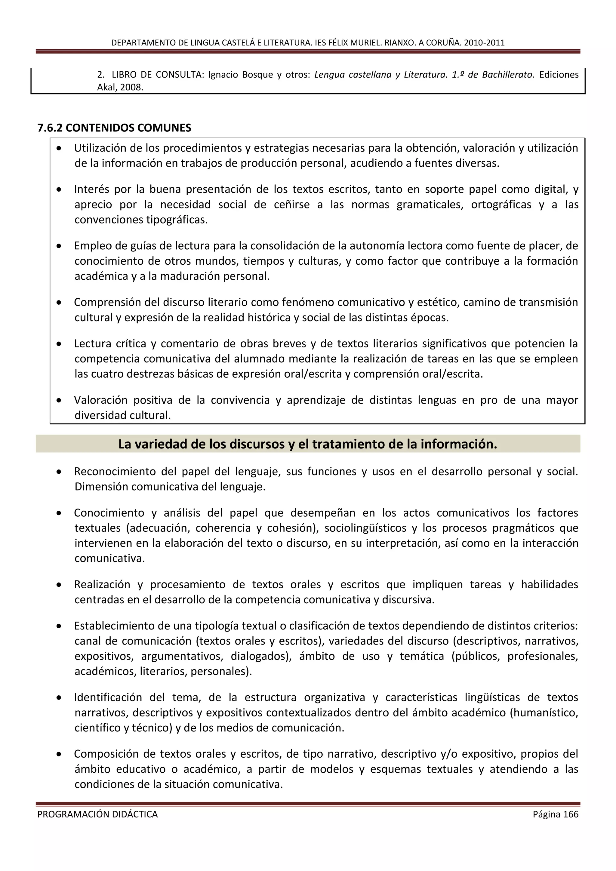 DEPARTAMENTO DE LINGUA CASTELÁ E LITERATURA. IES FÉLIX MURIEL. RIANXO. A CORUÑA. 2010-2011
PROGRAMACIÓN DIDÁCTICA Página 166
2. LIBRO DE CONSULTA: Ignacio Bosque y otros: Lengua castellana y Literatura. 1.º de Bachillerato. Ediciones
Akal, 2008.
7.6.2 CONTENIDOS COMUNES
 Utilización de los procedimientos y estrategias necesarias para la obtención, valoración y utilización
de la información en trabajos de producción personal, acudiendo a fuentes diversas.
 Interés por la buena presentación de los textos escritos, tanto en soporte papel como digital, y
aprecio por la necesidad social de ceñirse a las normas gramaticales, ortográficas y a las
convenciones tipográficas.
 Empleo de guías de lectura para la consolidación de la autonomía lectora como fuente de placer, de
conocimiento de otros mundos, tiempos y culturas, y como factor que contribuye a la formación
académica y a la maduración personal.
 Comprensión del discurso literario como fenómeno comunicativo y estético, camino de transmisión
cultural y expresión de la realidad histórica y social de las distintas épocas.
 Lectura crítica y comentario de obras breves y de textos literarios significativos que potencien la
competencia comunicativa del alumnado mediante la realización de tareas en las que se empleen
las cuatro destrezas básicas de expresión oral/escrita y comprensión oral/escrita.
 Valoración positiva de la convivencia y aprendizaje de distintas lenguas en pro de una mayor
diversidad cultural.
La variedad de los discursos y el tratamiento de la información.
 Reconocimiento del papel del lenguaje, sus funciones y usos en el desarrollo personal y social.
Dimensión comunicativa del lenguaje.
 Conocimiento y análisis del papel que desempeñan en los actos comunicativos los factores
textuales (adecuación, coherencia y cohesión), sociolingüísticos y los procesos pragmáticos que
intervienen en la elaboración del texto o discurso, en su interpretación, así como en la interacción
comunicativa.
 Realización y procesamiento de textos orales y escritos que impliquen tareas y habilidades
centradas en el desarrollo de la competencia comunicativa y discursiva.
 Establecimiento de una tipología textual o clasificación de textos dependiendo de distintos criterios:
canal de comunicación (textos orales y escritos), variedades del discurso (descriptivos, narrativos,
expositivos, argumentativos, dialogados), ámbito de uso y temática (públicos, profesionales,
académicos, literarios, personales).
 Identificación del tema, de la estructura organizativa y características lingüísticas de textos
narrativos, descriptivos y expositivos contextualizados dentro del ámbito académico (humanístico,
científico y técnico) y de los medios de comunicación.
 Composición de textos orales y escritos, de tipo narrativo, descriptivo y/o expositivo, propios del
ámbito educativo o académico, a partir de modelos y esquemas textuales y atendiendo a las
condiciones de la situación comunicativa.
 