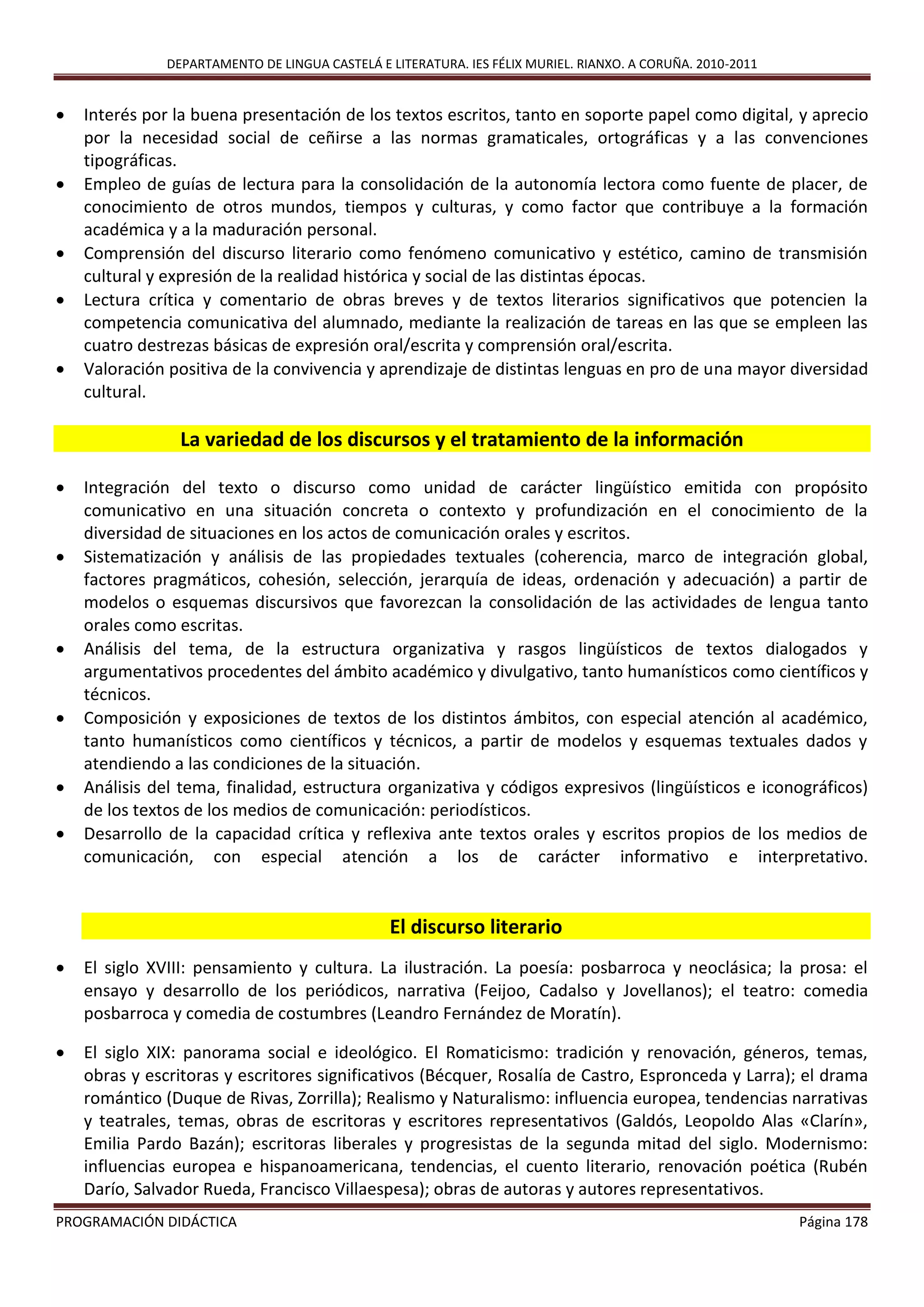 DEPARTAMENTO DE LINGUA CASTELÁ E LITERATURA. IES FÉLIX MURIEL. RIANXO. A CORUÑA. 2010-2011
PROGRAMACIÓN DIDÁCTICA Página 178
 Interés por la buena presentación de los textos escritos, tanto en soporte papel como digital, y aprecio
por la necesidad social de ceñirse a las normas gramaticales, ortográficas y a las convenciones
tipográficas.
 Empleo de guías de lectura para la consolidación de la autonomía lectora como fuente de placer, de
conocimiento de otros mundos, tiempos y culturas, y como factor que contribuye a la formación
académica y a la maduración personal.
 Comprensión del discurso literario como fenómeno comunicativo y estético, camino de transmisión
cultural y expresión de la realidad histórica y social de las distintas épocas.
 Lectura crítica y comentario de obras breves y de textos literarios significativos que potencien la
competencia comunicativa del alumnado, mediante la realización de tareas en las que se empleen las
cuatro destrezas básicas de expresión oral/escrita y comprensión oral/escrita.
 Valoración positiva de la convivencia y aprendizaje de distintas lenguas en pro de una mayor diversidad
cultural.
La variedad de los discursos y el tratamiento de la información
 Integración del texto o discurso como unidad de carácter lingüístico emitida con propósito
comunicativo en una situación concreta o contexto y profundización en el conocimiento de la
diversidad de situaciones en los actos de comunicación orales y escritos.
 Sistematización y análisis de las propiedades textuales (coherencia, marco de integración global,
factores pragmáticos, cohesión, selección, jerarquía de ideas, ordenación y adecuación) a partir de
modelos o esquemas discursivos que favorezcan la consolidación de las actividades de lengua tanto
orales como escritas.
 Análisis del tema, de la estructura organizativa y rasgos lingüísticos de textos dialogados y
argumentativos procedentes del ámbito académico y divulgativo, tanto humanísticos como científicos y
técnicos.
 Composición y exposiciones de textos de los distintos ámbitos, con especial atención al académico,
tanto humanísticos como científicos y técnicos, a partir de modelos y esquemas textuales dados y
atendiendo a las condiciones de la situación.
 Análisis del tema, finalidad, estructura organizativa y códigos expresivos (lingüísticos e iconográficos)
de los textos de los medios de comunicación: periodísticos.
 Desarrollo de la capacidad crítica y reflexiva ante textos orales y escritos propios de los medios de
comunicación, con especial atención a los de carácter informativo e interpretativo.
El discurso literario
 El siglo XVIII: pensamiento y cultura. La ilustración. La poesía: posbarroca y neoclásica; la prosa: el
ensayo y desarrollo de los periódicos, narrativa (Feijoo, Cadalso y Jovellanos); el teatro: comedia
posbarroca y comedia de costumbres (Leandro Fernández de Moratín).
 El siglo XIX: panorama social e ideológico. El Romaticismo: tradición y renovación, géneros, temas,
obras y escritoras y escritores significativos (Bécquer, Rosalía de Castro, Espronceda y Larra); el drama
romántico (Duque de Rivas, Zorrilla); Realismo y Naturalismo: influencia europea, tendencias narrativas
y teatrales, temas, obras de escritoras y escritores representativos (Galdós, Leopoldo Alas «Clarín»,
Emilia Pardo Bazán); escritoras liberales y progresistas de la segunda mitad del siglo. Modernismo:
influencias europea e hispanoamericana, tendencias, el cuento literario, renovación poética (Rubén
Darío, Salvador Rueda, Francisco Villaespesa); obras de autoras y autores representativos.
 