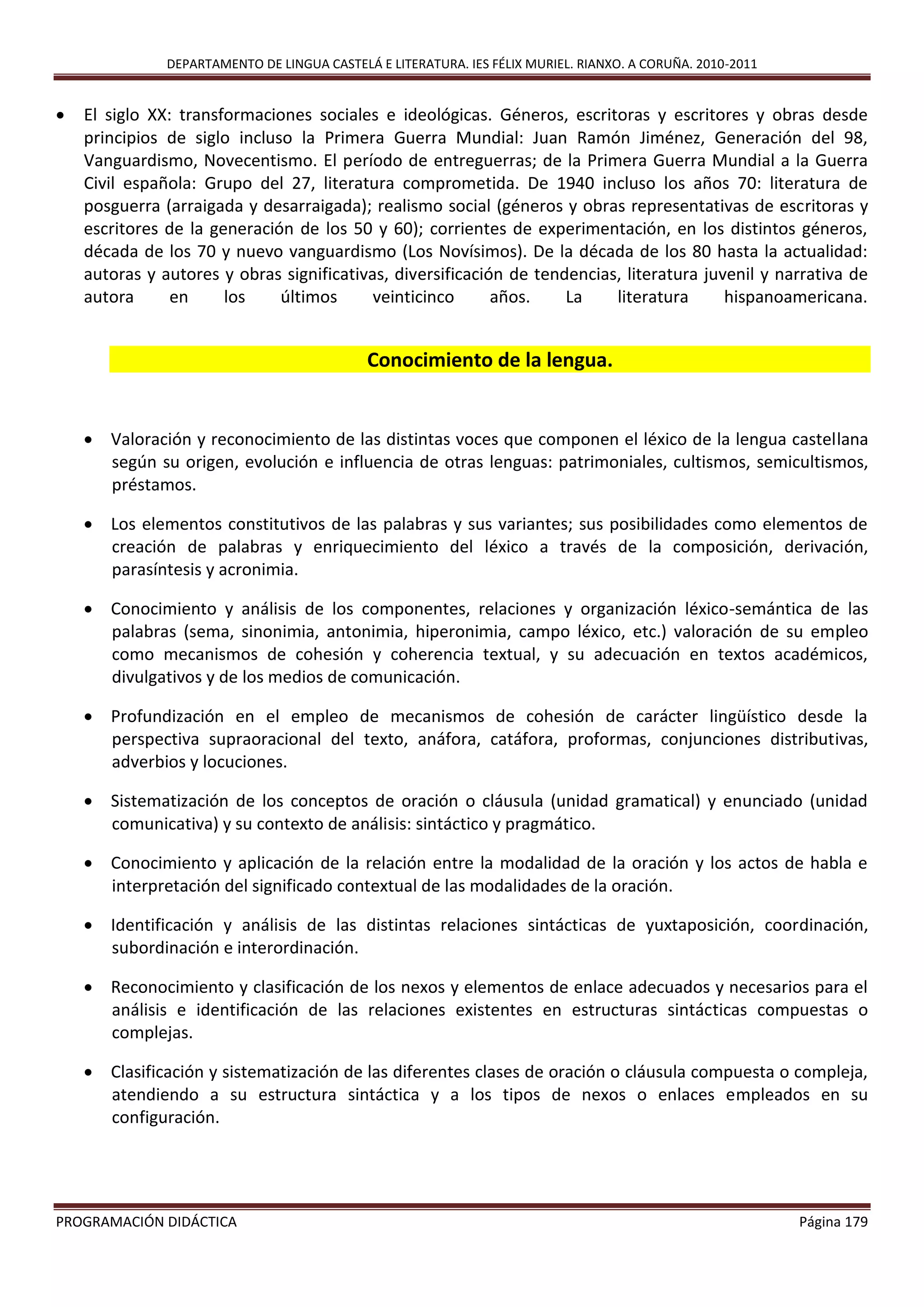 DEPARTAMENTO DE LINGUA CASTELÁ E LITERATURA. IES FÉLIX MURIEL. RIANXO. A CORUÑA. 2010-2011
PROGRAMACIÓN DIDÁCTICA Página 179
 El siglo XX: transformaciones sociales e ideológicas. Géneros, escritoras y escritores y obras desde
principios de siglo incluso la Primera Guerra Mundial: Juan Ramón Jiménez, Generación del 98,
Vanguardismo, Novecentismo. El período de entreguerras; de la Primera Guerra Mundial a la Guerra
Civil española: Grupo del 27, literatura comprometida. De 1940 incluso los años 70: literatura de
posguerra (arraigada y desarraigada); realismo social (géneros y obras representativas de escritoras y
escritores de la generación de los 50 y 60); corrientes de experimentación, en los distintos géneros,
década de los 70 y nuevo vanguardismo (Los Novísimos). De la década de los 80 hasta la actualidad:
autoras y autores y obras significativas, diversificación de tendencias, literatura juvenil y narrativa de
autora en los últimos veinticinco años. La literatura hispanoamericana.
Conocimiento de la lengua.
 Valoración y reconocimiento de las distintas voces que componen el léxico de la lengua castellana
según su origen, evolución e influencia de otras lenguas: patrimoniales, cultismos, semicultismos,
préstamos.
 Los elementos constitutivos de las palabras y sus variantes; sus posibilidades como elementos de
creación de palabras y enriquecimiento del léxico a través de la composición, derivación,
parasíntesis y acronimia.
 Conocimiento y análisis de los componentes, relaciones y organización léxico-semántica de las
palabras (sema, sinonimia, antonimia, hiperonimia, campo léxico, etc.) valoración de su empleo
como mecanismos de cohesión y coherencia textual, y su adecuación en textos académicos,
divulgativos y de los medios de comunicación.
 Profundización en el empleo de mecanismos de cohesión de carácter lingüístico desde la
perspectiva supraoracional del texto, anáfora, catáfora, proformas, conjunciones distributivas,
adverbios y locuciones.
 Sistematización de los conceptos de oración o cláusula (unidad gramatical) y enunciado (unidad
comunicativa) y su contexto de análisis: sintáctico y pragmático.
 Conocimiento y aplicación de la relación entre la modalidad de la oración y los actos de habla e
interpretación del significado contextual de las modalidades de la oración.
 Identificación y análisis de las distintas relaciones sintácticas de yuxtaposición, coordinación,
subordinación e interordinación.
 Reconocimiento y clasificación de los nexos y elementos de enlace adecuados y necesarios para el
análisis e identificación de las relaciones existentes en estructuras sintácticas compuestas o
complejas.
 Clasificación y sistematización de las diferentes clases de oración o cláusula compuesta o compleja,
atendiendo a su estructura sintáctica y a los tipos de nexos o enlaces empleados en su
configuración.
 