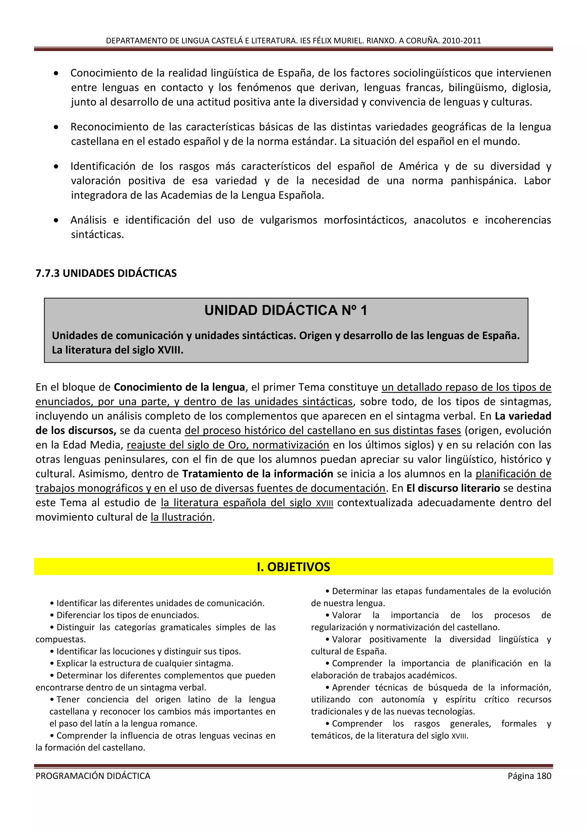 DEPARTAMENTO DE LINGUA CASTELÁ E LITERATURA. IES FÉLIX MURIEL. RIANXO. A CORUÑA. 2010-2011
PROGRAMACIÓN DIDÁCTICA Página 180
 Conocimiento de la realidad lingüística de España, de los factores sociolingüísticos que intervienen
entre lenguas en contacto y los fenómenos que derivan, lenguas francas, bilingüismo, diglosia,
junto al desarrollo de una actitud positiva ante la diversidad y convivencia de lenguas y culturas.
 Reconocimiento de las características básicas de las distintas variedades geográficas de la lengua
castellana en el estado español y de la norma estándar. La situación del español en el mundo.
 Identificación de los rasgos más característicos del español de América y de su diversidad y
valoración positiva de esa variedad y de la necesidad de una norma panhispánica. Labor
integradora de las Academias de la Lengua Española.
 Análisis e identificación del uso de vulgarismos morfosintácticos, anacolutos e incoherencias
sintácticas.
7.7.3 UNIDADES DIDÁCTICAS
En el bloque de Conocimiento de la lengua, el primer Tema constituye un detallado repaso de los tipos de
enunciados, por una parte, y dentro de las unidades sintácticas, sobre todo, de los tipos de sintagmas,
incluyendo un análisis completo de los complementos que aparecen en el sintagma verbal. En La variedad
de los discursos, se da cuenta del proceso histórico del castellano en sus distintas fases (origen, evolución
en la Edad Media, reajuste del siglo de Oro, normativización en los últimos siglos) y en su relación con las
otras lenguas peninsulares, con el fin de que los alumnos puedan apreciar su valor lingüístico, histórico y
cultural. Asimismo, dentro de Tratamiento de la información se inicia a los alumnos en la planificación de
trabajos monográficos y en el uso de diversas fuentes de documentación. En El discurso literario se destina
este Tema al estudio de la literatura española del siglo XVIII contextualizada adecuadamente dentro del
movimiento cultural de la Ilustración.
I. OBJETIVOS
• Identificar las diferentes unidades de comunicación.
• Diferenciar los tipos de enunciados.
• Distinguir las categorías gramaticales simples de las
compuestas.
• Identificar las locuciones y distinguir sus tipos.
• Explicar la estructura de cualquier sintagma.
• Determinar los diferentes complementos que pueden
encontrarse dentro de un sintagma verbal.
• Tener conciencia del origen latino de la lengua
castellana y reconocer los cambios más importantes en
el paso del latín a la lengua romance.
• Comprender la influencia de otras lenguas vecinas en
la formación del castellano.
• Determinar las etapas fundamentales de la evolución
de nuestra lengua.
• Valorar la importancia de los procesos de
regularización y normativización del castellano.
• Valorar positivamente la diversidad lingüística y
cultural de España.
• Comprender la importancia de planificación en la
elaboración de trabajos académicos.
• Aprender técnicas de búsqueda de la información,
utilizando con autonomía y espíritu crítico recursos
tradicionales y de las nuevas tecnologías.
• Comprender los rasgos generales, formales y
temáticos, de la literatura del siglo XVIII.
UNIDAD DIDÁCTICA Nº 1
Unidades de comunicación y unidades sintácticas. Origen y desarrollo de las lenguas de España.
La literatura del siglo XVIII.
 