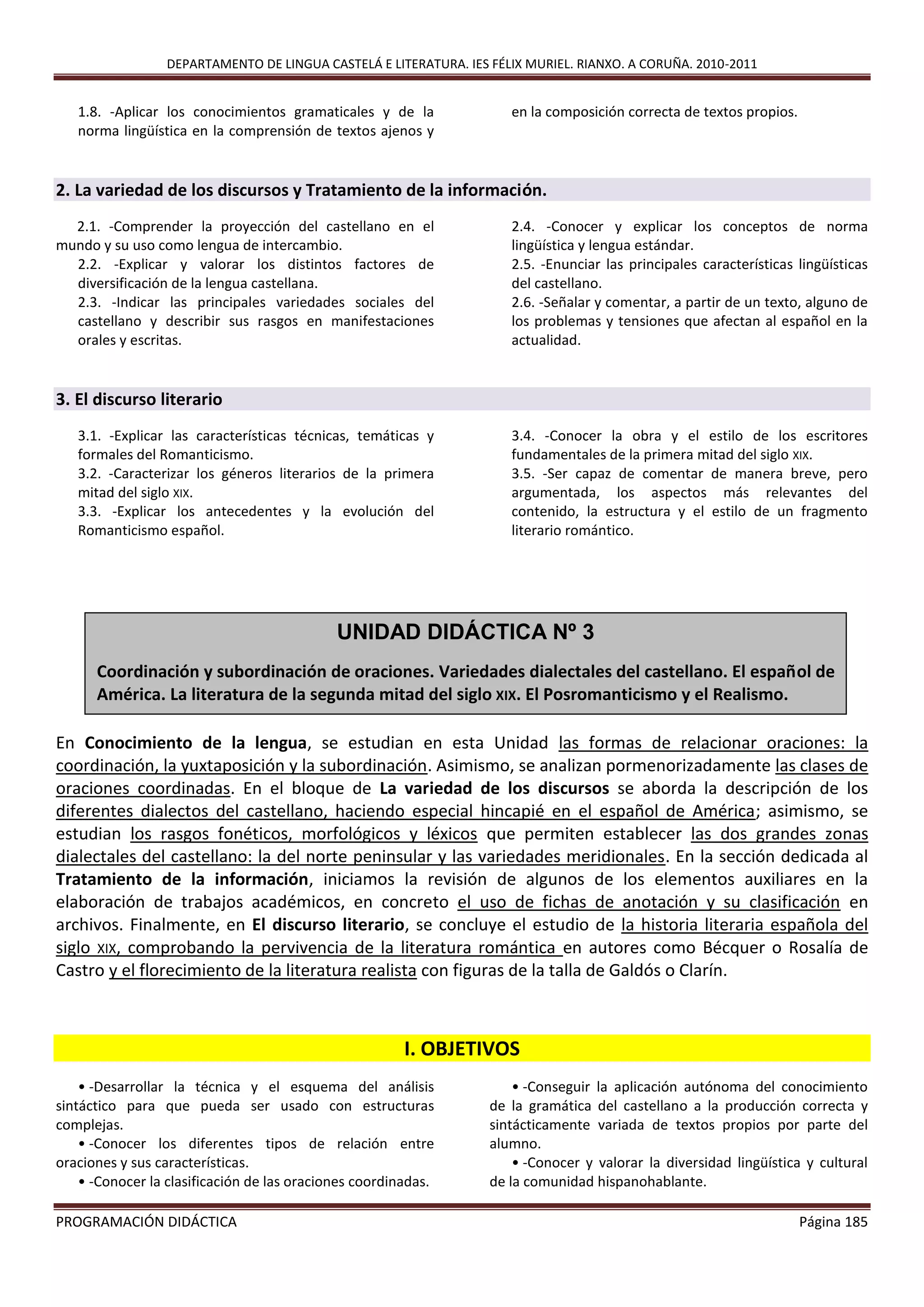 DEPARTAMENTO DE LINGUA CASTELÁ E LITERATURA. IES FÉLIX MURIEL. RIANXO. A CORUÑA. 2010-2011
PROGRAMACIÓN DIDÁCTICA Página 185
1.8. -Aplicar los conocimientos gramaticales y de la
norma lingüística en la comprensión de textos ajenos y
en la composición correcta de textos propios.
2. La variedad de los discursos y Tratamiento de la información.
2.1. -Comprender la proyección del castellano en el
mundo y su uso como lengua de intercambio.
2.2. -Explicar y valorar los distintos factores de
diversificación de la lengua castellana.
2.3. -Indicar las principales variedades sociales del
castellano y describir sus rasgos en manifestaciones
orales y escritas.
2.4. -Conocer y explicar los conceptos de norma
lingüística y lengua estándar.
2.5. -Enunciar las principales características lingüísticas
del castellano.
2.6. -Señalar y comentar, a partir de un texto, alguno de
los problemas y tensiones que afectan al español en la
actualidad.
3. El discurso literario
3.1. -Explicar las características técnicas, temáticas y
formales del Romanticismo.
3.2. -Caracterizar los géneros literarios de la primera
mitad del siglo XIX.
3.3. -Explicar los antecedentes y la evolución del
Romanticismo español.
3.4. -Conocer la obra y el estilo de los escritores
fundamentales de la primera mitad del siglo XIX.
3.5. -Ser capaz de comentar de manera breve, pero
argumentada, los aspectos más relevantes del
contenido, la estructura y el estilo de un fragmento
literario romántico.
En Conocimiento de la lengua, se estudian en esta Unidad las formas de relacionar oraciones: la
coordinación, la yuxtaposición y la subordinación. Asimismo, se analizan pormenorizadamente las clases de
oraciones coordinadas. En el bloque de La variedad de los discursos se aborda la descripción de los
diferentes dialectos del castellano, haciendo especial hincapié en el español de América; asimismo, se
estudian los rasgos fonéticos, morfológicos y léxicos que permiten establecer las dos grandes zonas
dialectales del castellano: la del norte peninsular y las variedades meridionales. En la sección dedicada al
Tratamiento de la información, iniciamos la revisión de algunos de los elementos auxiliares en la
elaboración de trabajos académicos, en concreto el uso de fichas de anotación y su clasificación en
archivos. Finalmente, en El discurso literario, se concluye el estudio de la historia literaria española del
siglo XIX, comprobando la pervivencia de la literatura romántica en autores como Bécquer o Rosalía de
Castro y el florecimiento de la literatura realista con figuras de la talla de Galdós o Clarín.
I. OBJETIVOS
• -Desarrollar la técnica y el esquema del análisis
sintáctico para que pueda ser usado con estructuras
complejas.
• -Conocer los diferentes tipos de relación entre
oraciones y sus características.
• -Conocer la clasificación de las oraciones coordinadas.
• -Conseguir la aplicación autónoma del conocimiento
de la gramática del castellano a la producción correcta y
sintácticamente variada de textos propios por parte del
alumno.
• -Conocer y valorar la diversidad lingüística y cultural
de la comunidad hispanohablante.
UNIDAD DIDÁCTICA Nº 3
Coordinación y subordinación de oraciones. Variedades dialectales del castellano. El español de
América. La literatura de la segunda mitad del siglo XIX. El Posromanticismo y el Realismo.
 