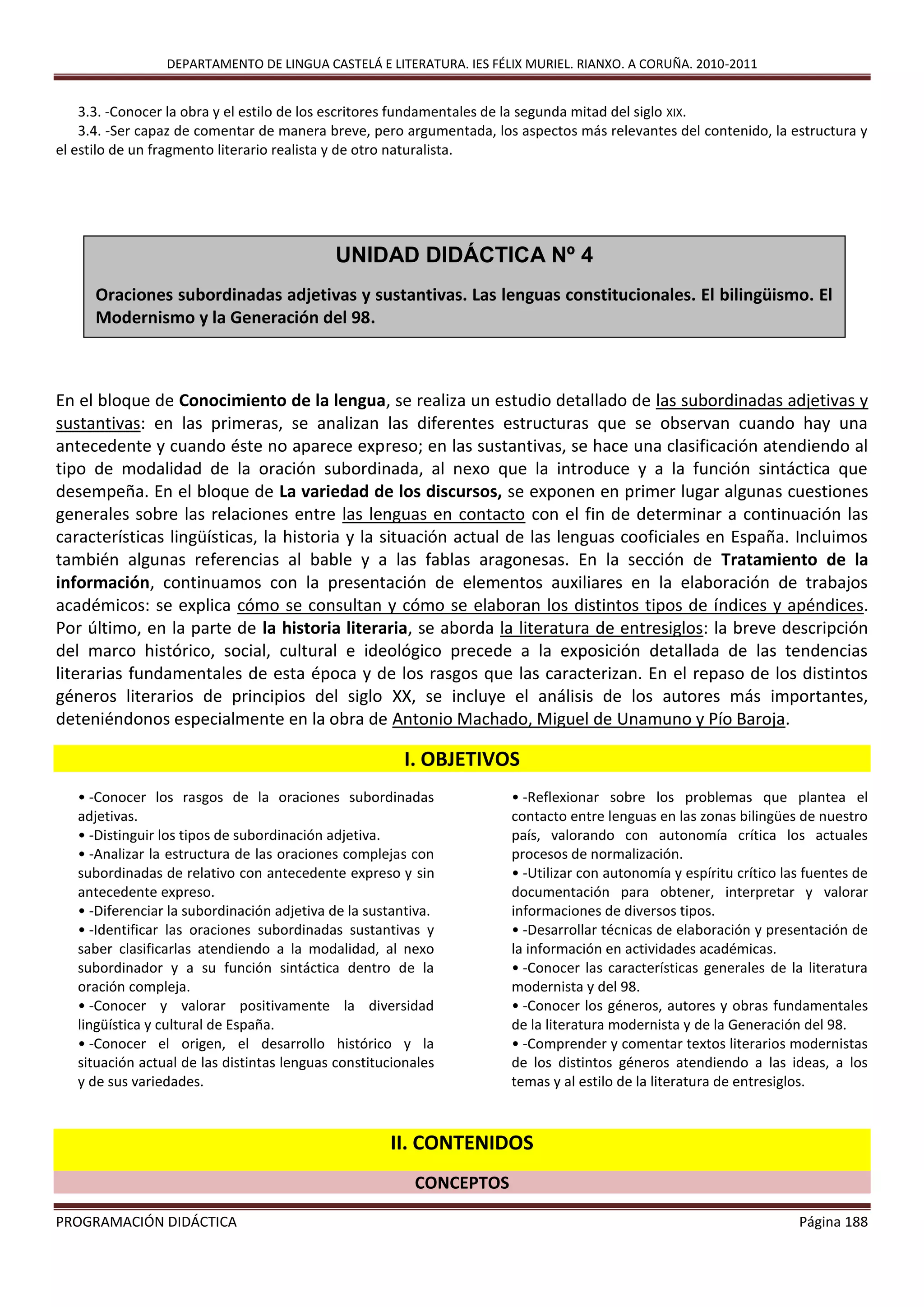 DEPARTAMENTO DE LINGUA CASTELÁ E LITERATURA. IES FÉLIX MURIEL. RIANXO. A CORUÑA. 2010-2011
PROGRAMACIÓN DIDÁCTICA Página 188
3.3. -Conocer la obra y el estilo de los escritores fundamentales de la segunda mitad del siglo XIX.
3.4. -Ser capaz de comentar de manera breve, pero argumentada, los aspectos más relevantes del contenido, la estructura y
el estilo de un fragmento literario realista y de otro naturalista.
En el bloque de Conocimiento de la lengua, se realiza un estudio detallado de las subordinadas adjetivas y
sustantivas: en las primeras, se analizan las diferentes estructuras que se observan cuando hay una
antecedente y cuando éste no aparece expreso; en las sustantivas, se hace una clasificación atendiendo al
tipo de modalidad de la oración subordinada, al nexo que la introduce y a la función sintáctica que
desempeña. En el bloque de La variedad de los discursos, se exponen en primer lugar algunas cuestiones
generales sobre las relaciones entre las lenguas en contacto con el fin de determinar a continuación las
características lingüísticas, la historia y la situación actual de las lenguas cooficiales en España. Incluimos
también algunas referencias al bable y a las fablas aragonesas. En la sección de Tratamiento de la
información, continuamos con la presentación de elementos auxiliares en la elaboración de trabajos
académicos: se explica cómo se consultan y cómo se elaboran los distintos tipos de índices y apéndices.
Por último, en la parte de la historia literaria, se aborda la literatura de entresiglos: la breve descripción
del marco histórico, social, cultural e ideológico precede a la exposición detallada de las tendencias
literarias fundamentales de esta época y de los rasgos que las caracterizan. En el repaso de los distintos
géneros literarios de principios del siglo XX, se incluye el análisis de los autores más importantes,
deteniéndonos especialmente en la obra de Antonio Machado, Miguel de Unamuno y Pío Baroja.
I. OBJETIVOS
• -Conocer los rasgos de la oraciones subordinadas
adjetivas.
• -Distinguir los tipos de subordinación adjetiva.
• -Analizar la estructura de las oraciones complejas con
subordinadas de relativo con antecedente expreso y sin
antecedente expreso.
• -Diferenciar la subordinación adjetiva de la sustantiva.
• -Identificar las oraciones subordinadas sustantivas y
saber clasificarlas atendiendo a la modalidad, al nexo
subordinador y a su función sintáctica dentro de la
oración compleja.
• -Conocer y valorar positivamente la diversidad
lingüística y cultural de España.
• -Conocer el origen, el desarrollo histórico y la
situación actual de las distintas lenguas constitucionales
y de sus variedades.
• -Reflexionar sobre los problemas que plantea el
contacto entre lenguas en las zonas bilingües de nuestro
país, valorando con autonomía crítica los actuales
procesos de normalización.
• -Utilizar con autonomía y espíritu crítico las fuentes de
documentación para obtener, interpretar y valorar
informaciones de diversos tipos.
• -Desarrollar técnicas de elaboración y presentación de
la información en actividades académicas.
• -Conocer las características generales de la literatura
modernista y del 98.
• -Conocer los géneros, autores y obras fundamentales
de la literatura modernista y de la Generación del 98.
• -Comprender y comentar textos literarios modernistas
de los distintos géneros atendiendo a las ideas, a los
temas y al estilo de la literatura de entresiglos.
II. CONTENIDOS
CONCEPTOS
UNIDAD DIDÁCTICA Nº 4
Oraciones subordinadas adjetivas y sustantivas. Las lenguas constitucionales. El bilingüismo. El
Modernismo y la Generación del 98.
 
