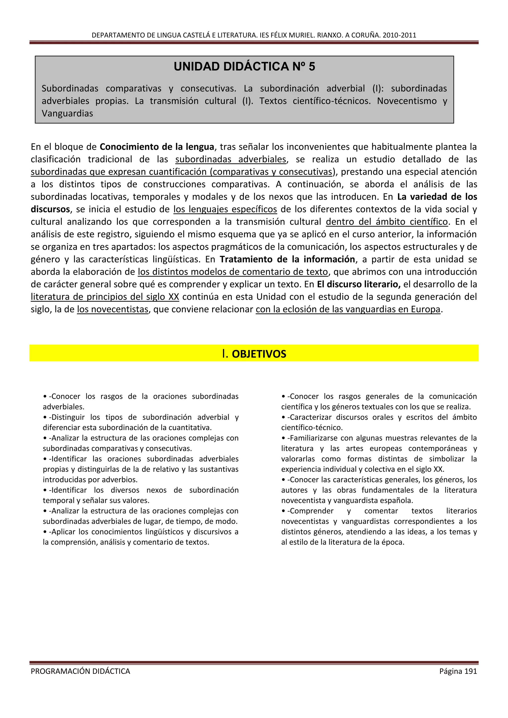 DEPARTAMENTO DE LINGUA CASTELÁ E LITERATURA. IES FÉLIX MURIEL. RIANXO. A CORUÑA. 2010-2011
PROGRAMACIÓN DIDÁCTICA Página 191
En el bloque de Conocimiento de la lengua, tras señalar los inconvenientes que habitualmente plantea la
clasificación tradicional de las subordinadas adverbiales, se realiza un estudio detallado de las
subordinadas que expresan cuantificación (comparativas y consecutivas), prestando una especial atención
a los distintos tipos de construcciones comparativas. A continuación, se aborda el análisis de las
subordinadas locativas, temporales y modales y de los nexos que las introducen. En La variedad de los
discursos, se inicia el estudio de los lenguajes específicos de los diferentes contextos de la vida social y
cultural analizando los que corresponden a la transmisión cultural dentro del ámbito científico. En el
análisis de este registro, siguiendo el mismo esquema que ya se aplicó en el curso anterior, la información
se organiza en tres apartados: los aspectos pragmáticos de la comunicación, los aspectos estructurales y de
género y las características lingüísticas. En Tratamiento de la información, a partir de esta unidad se
aborda la elaboración de los distintos modelos de comentario de texto, que abrimos con una introducción
de carácter general sobre qué es comprender y explicar un texto. En El discurso literario, el desarrollo de la
literatura de principios del siglo XX continúa en esta Unidad con el estudio de la segunda generación del
siglo, la de los novecentistas, que conviene relacionar con la eclosión de las vanguardias en Europa.
I. OBJETIVOS
• -Conocer los rasgos de la oraciones subordinadas
adverbiales.
• -Distinguir los tipos de subordinación adverbial y
diferenciar esta subordinación de la cuantitativa.
• -Analizar la estructura de las oraciones complejas con
subordinadas comparativas y consecutivas.
• -Identificar las oraciones subordinadas adverbiales
propias y distinguirlas de la de relativo y las sustantivas
introducidas por adverbios.
• -Identificar los diversos nexos de subordinación
temporal y señalar sus valores.
• -Analizar la estructura de las oraciones complejas con
subordinadas adverbiales de lugar, de tiempo, de modo.
• -Aplicar los conocimientos lingüísticos y discursivos a
la comprensión, análisis y comentario de textos.
• -Conocer los rasgos generales de la comunicación
científica y los géneros textuales con los que se realiza.
• -Caracterizar discursos orales y escritos del ámbito
científico-técnico.
• -Familiarizarse con algunas muestras relevantes de la
literatura y las artes europeas contemporáneas y
valorarlas como formas distintas de simbolizar la
experiencia individual y colectiva en el siglo XX.
• -Conocer las características generales, los géneros, los
autores y las obras fundamentales de la literatura
novecentista y vanguardista española.
• -Comprender y comentar textos literarios
novecentistas y vanguardistas correspondientes a los
distintos géneros, atendiendo a las ideas, a los temas y
al estilo de la literatura de la época.
UNIDAD DIDÁCTICA Nº 5
Subordinadas comparativas y consecutivas. La subordinación adverbial (I): subordinadas
adverbiales propias. La transmisión cultural (I). Textos científico-técnicos. Novecentismo y
Vanguardias
 