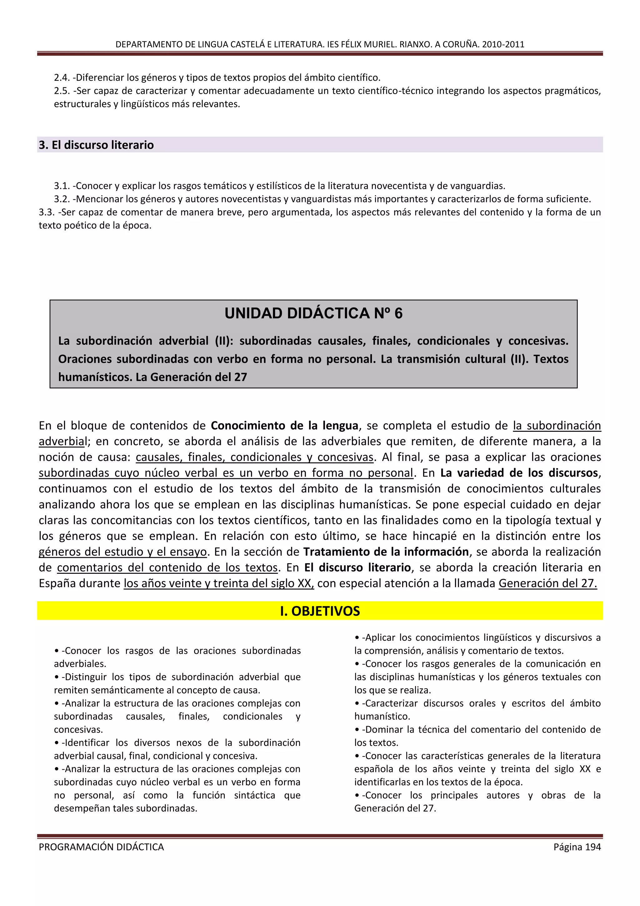 DEPARTAMENTO DE LINGUA CASTELÁ E LITERATURA. IES FÉLIX MURIEL. RIANXO. A CORUÑA. 2010-2011
PROGRAMACIÓN DIDÁCTICA Página 194
2.4. -Diferenciar los géneros y tipos de textos propios del ámbito científico.
2.5. -Ser capaz de caracterizar y comentar adecuadamente un texto científico-técnico integrando los aspectos pragmáticos,
estructurales y lingüísticos más relevantes.
3. El discurso literario
3.1. -Conocer y explicar los rasgos temáticos y estilísticos de la literatura novecentista y de vanguardias.
3.2. -Mencionar los géneros y autores novecentistas y vanguardistas más importantes y caracterizarlos de forma suficiente.
3.3. -Ser capaz de comentar de manera breve, pero argumentada, los aspectos más relevantes del contenido y la forma de un
texto poético de la época.
En el bloque de contenidos de Conocimiento de la lengua, se completa el estudio de la subordinación
adverbial; en concreto, se aborda el análisis de las adverbiales que remiten, de diferente manera, a la
noción de causa: causales, finales, condicionales y concesivas. Al final, se pasa a explicar las oraciones
subordinadas cuyo núcleo verbal es un verbo en forma no personal. En La variedad de los discursos,
continuamos con el estudio de los textos del ámbito de la transmisión de conocimientos culturales
analizando ahora los que se emplean en las disciplinas humanísticas. Se pone especial cuidado en dejar
claras las concomitancias con los textos científicos, tanto en las finalidades como en la tipología textual y
los géneros que se emplean. En relación con esto último, se hace hincapié en la distinción entre los
géneros del estudio y el ensayo. En la sección de Tratamiento de la información, se aborda la realización
de comentarios del contenido de los textos. En El discurso literario, se aborda la creación literaria en
España durante los años veinte y treinta del siglo XX, con especial atención a la llamada Generación del 27.
I. OBJETIVOS
• -Conocer los rasgos de las oraciones subordinadas
adverbiales.
• -Distinguir los tipos de subordinación adverbial que
remiten semánticamente al concepto de causa.
• -Analizar la estructura de las oraciones complejas con
subordinadas causales, finales, condicionales y
concesivas.
• -Identificar los diversos nexos de la subordinación
adverbial causal, final, condicional y concesiva.
• -Analizar la estructura de las oraciones complejas con
subordinadas cuyo núcleo verbal es un verbo en forma
no personal, así como la función sintáctica que
desempeñan tales subordinadas.
• -Aplicar los conocimientos lingüísticos y discursivos a
la comprensión, análisis y comentario de textos.
• -Conocer los rasgos generales de la comunicación en
las disciplinas humanísticas y los géneros textuales con
los que se realiza.
• -Caracterizar discursos orales y escritos del ámbito
humanístico.
• -Dominar la técnica del comentario del contenido de
los textos.
• -Conocer las características generales de la literatura
española de los años veinte y treinta del siglo XX e
identificarlas en los textos de la época.
• -Conocer los principales autores y obras de la
Generación del 27.
UNIDAD DIDÁCTICA Nº 6
La subordinación adverbial (II): subordinadas causales, finales, condicionales y concesivas.
Oraciones subordinadas con verbo en forma no personal. La transmisión cultural (II). Textos
humanísticos. La Generación del 27
 