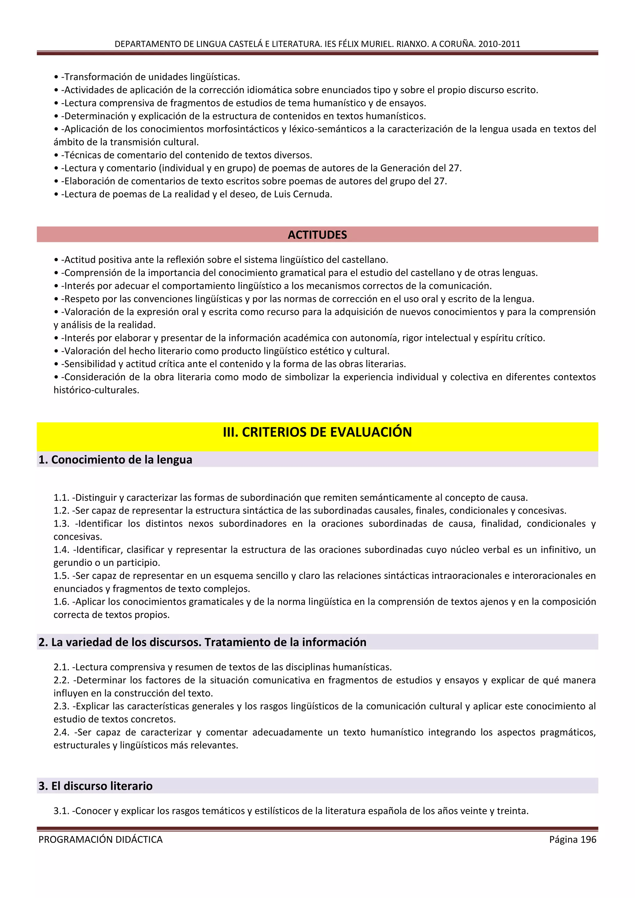 DEPARTAMENTO DE LINGUA CASTELÁ E LITERATURA. IES FÉLIX MURIEL. RIANXO. A CORUÑA. 2010-2011
PROGRAMACIÓN DIDÁCTICA Página 196
• -Transformación de unidades lingüísticas.
• -Actividades de aplicación de la corrección idiomática sobre enunciados tipo y sobre el propio discurso escrito.
• -Lectura comprensiva de fragmentos de estudios de tema humanístico y de ensayos.
• -Determinación y explicación de la estructura de contenidos en textos humanísticos.
• -Aplicación de los conocimientos morfosintácticos y léxico-semánticos a la caracterización de la lengua usada en textos del
ámbito de la transmisión cultural.
• -Técnicas de comentario del contenido de textos diversos.
• -Lectura y comentario (individual y en grupo) de poemas de autores de la Generación del 27.
• -Elaboración de comentarios de texto escritos sobre poemas de autores del grupo del 27.
• -Lectura de poemas de La realidad y el deseo, de Luis Cernuda.
ACTITUDES
• -Actitud positiva ante la reflexión sobre el sistema lingüístico del castellano.
• -Comprensión de la importancia del conocimiento gramatical para el estudio del castellano y de otras lenguas.
• -Interés por adecuar el comportamiento lingüístico a los mecanismos correctos de la comunicación.
• -Respeto por las convenciones lingüísticas y por las normas de corrección en el uso oral y escrito de la lengua.
• -Valoración de la expresión oral y escrita como recurso para la adquisición de nuevos conocimientos y para la comprensión
y análisis de la realidad.
• -Interés por elaborar y presentar de la información académica con autonomía, rigor intelectual y espíritu crítico.
• -Valoración del hecho literario como producto lingüístico estético y cultural.
• -Sensibilidad y actitud crítica ante el contenido y la forma de las obras literarias.
• -Consideración de la obra literaria como modo de simbolizar la experiencia individual y colectiva en diferentes contextos
histórico-culturales.
III. CRITERIOS DE EVALUACIÓN
1. Conocimiento de la lengua
1.1. -Distinguir y caracterizar las formas de subordinación que remiten semánticamente al concepto de causa.
1.2. -Ser capaz de representar la estructura sintáctica de las subordinadas causales, finales, condicionales y concesivas.
1.3. -Identificar los distintos nexos subordinadores en la oraciones subordinadas de causa, finalidad, condicionales y
concesivas.
1.4. -Identificar, clasificar y representar la estructura de las oraciones subordinadas cuyo núcleo verbal es un infinitivo, un
gerundio o un participio.
1.5. -Ser capaz de representar en un esquema sencillo y claro las relaciones sintácticas intraoracionales e interoracionales en
enunciados y fragmentos de texto complejos.
1.6. -Aplicar los conocimientos gramaticales y de la norma lingüística en la comprensión de textos ajenos y en la composición
correcta de textos propios.
2. La variedad de los discursos. Tratamiento de la información
2.1. -Lectura comprensiva y resumen de textos de las disciplinas humanísticas.
2.2. -Determinar los factores de la situación comunicativa en fragmentos de estudios y ensayos y explicar de qué manera
influyen en la construcción del texto.
2.3. -Explicar las características generales y los rasgos lingüísticos de la comunicación cultural y aplicar este conocimiento al
estudio de textos concretos.
2.4. -Ser capaz de caracterizar y comentar adecuadamente un texto humanístico integrando los aspectos pragmáticos,
estructurales y lingüísticos más relevantes.
3. El discurso literario
3.1. -Conocer y explicar los rasgos temáticos y estilísticos de la literatura española de los años veinte y treinta.
 