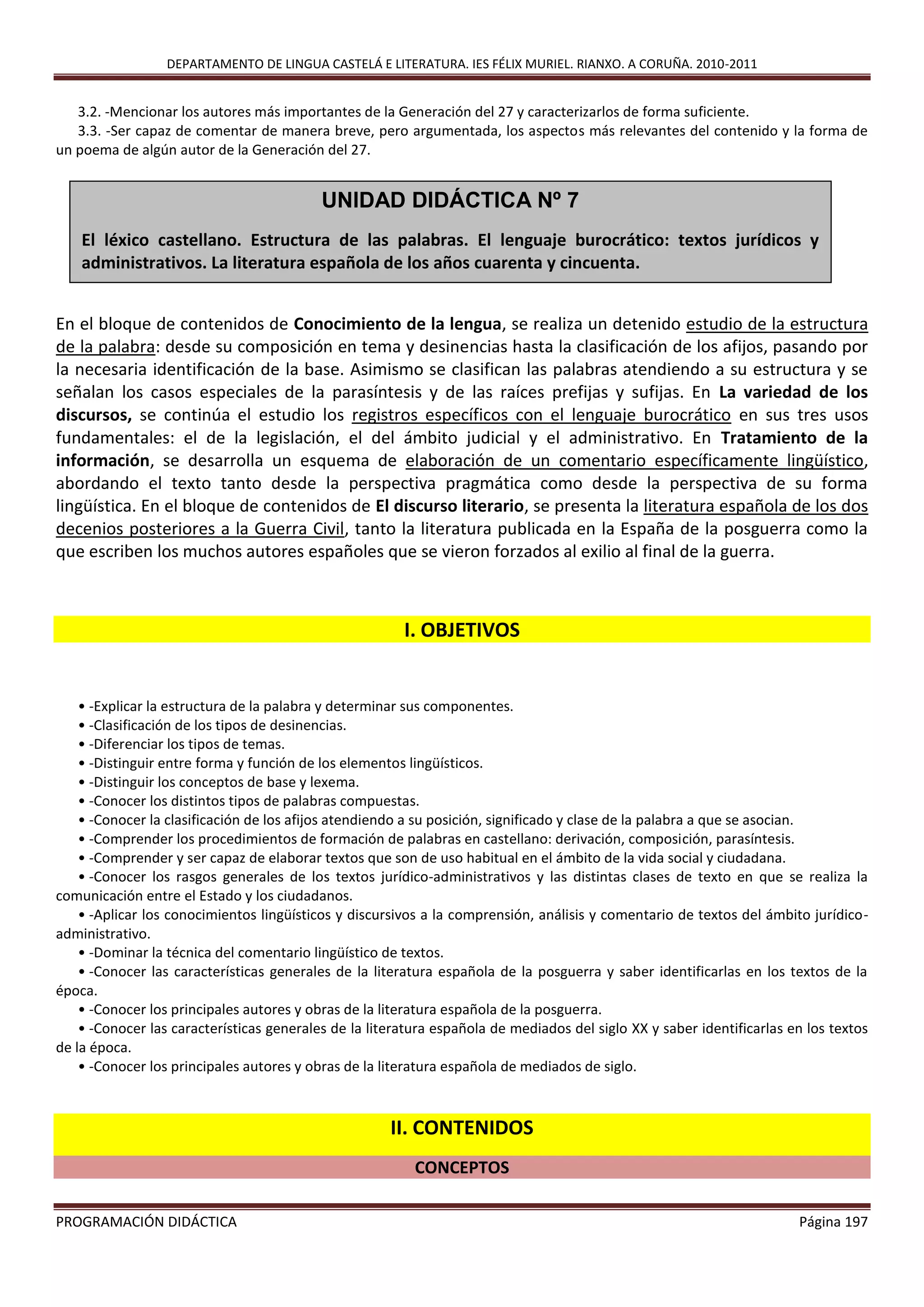 DEPARTAMENTO DE LINGUA CASTELÁ E LITERATURA. IES FÉLIX MURIEL. RIANXO. A CORUÑA. 2010-2011
PROGRAMACIÓN DIDÁCTICA Página 197
3.2. -Mencionar los autores más importantes de la Generación del 27 y caracterizarlos de forma suficiente.
3.3. -Ser capaz de comentar de manera breve, pero argumentada, los aspectos más relevantes del contenido y la forma de
un poema de algún autor de la Generación del 27.
En el bloque de contenidos de Conocimiento de la lengua, se realiza un detenido estudio de la estructura
de la palabra: desde su composición en tema y desinencias hasta la clasificación de los afijos, pasando por
la necesaria identificación de la base. Asimismo se clasifican las palabras atendiendo a su estructura y se
señalan los casos especiales de la parasíntesis y de las raíces prefijas y sufijas. En La variedad de los
discursos, se continúa el estudio los registros específicos con el lenguaje burocrático en sus tres usos
fundamentales: el de la legislación, el del ámbito judicial y el administrativo. En Tratamiento de la
información, se desarrolla un esquema de elaboración de un comentario específicamente lingüístico,
abordando el texto tanto desde la perspectiva pragmática como desde la perspectiva de su forma
lingüística. En el bloque de contenidos de El discurso literario, se presenta la literatura española de los dos
decenios posteriores a la Guerra Civil, tanto la literatura publicada en la España de la posguerra como la
que escriben los muchos autores españoles que se vieron forzados al exilio al final de la guerra.
I. OBJETIVOS
• -Explicar la estructura de la palabra y determinar sus componentes.
• -Clasificación de los tipos de desinencias.
• -Diferenciar los tipos de temas.
• -Distinguir entre forma y función de los elementos lingüísticos.
• -Distinguir los conceptos de base y lexema.
• -Conocer los distintos tipos de palabras compuestas.
• -Conocer la clasificación de los afijos atendiendo a su posición, significado y clase de la palabra a que se asocian.
• -Comprender los procedimientos de formación de palabras en castellano: derivación, composición, parasíntesis.
• -Comprender y ser capaz de elaborar textos que son de uso habitual en el ámbito de la vida social y ciudadana.
• -Conocer los rasgos generales de los textos jurídico-administrativos y las distintas clases de texto en que se realiza la
comunicación entre el Estado y los ciudadanos.
• -Aplicar los conocimientos lingüísticos y discursivos a la comprensión, análisis y comentario de textos del ámbito jurídico-
administrativo.
• -Dominar la técnica del comentario lingüístico de textos.
• -Conocer las características generales de la literatura española de la posguerra y saber identificarlas en los textos de la
época.
• -Conocer los principales autores y obras de la literatura española de la posguerra.
• -Conocer las características generales de la literatura española de mediados del siglo XX y saber identificarlas en los textos
de la época.
• -Conocer los principales autores y obras de la literatura española de mediados de siglo.
II. CONTENIDOS
CONCEPTOS
UNIDAD DIDÁCTICA Nº 7
El léxico castellano. Estructura de las palabras. El lenguaje burocrático: textos jurídicos y
administrativos. La literatura española de los años cuarenta y cincuenta.
 