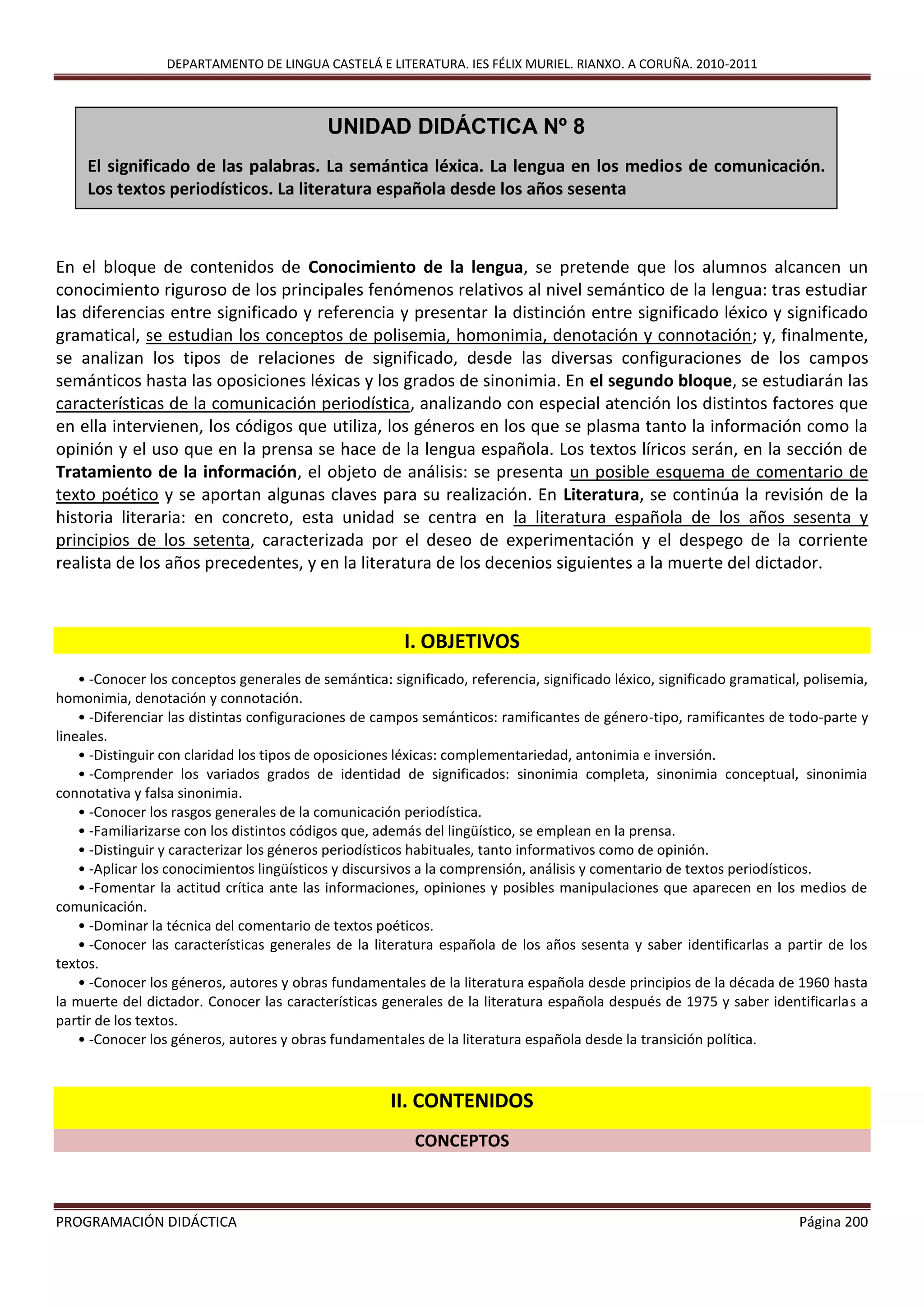 DEPARTAMENTO DE LINGUA CASTELÁ E LITERATURA. IES FÉLIX MURIEL. RIANXO. A CORUÑA. 2010-2011
PROGRAMACIÓN DIDÁCTICA Página 200
En el bloque de contenidos de Conocimiento de la lengua, se pretende que los alumnos alcancen un
conocimiento riguroso de los principales fenómenos relativos al nivel semántico de la lengua: tras estudiar
las diferencias entre significado y referencia y presentar la distinción entre significado léxico y significado
gramatical, se estudian los conceptos de polisemia, homonimia, denotación y connotación; y, finalmente,
se analizan los tipos de relaciones de significado, desde las diversas configuraciones de los campos
semánticos hasta las oposiciones léxicas y los grados de sinonimia. En el segundo bloque, se estudiarán las
características de la comunicación periodística, analizando con especial atención los distintos factores que
en ella intervienen, los códigos que utiliza, los géneros en los que se plasma tanto la información como la
opinión y el uso que en la prensa se hace de la lengua española. Los textos líricos serán, en la sección de
Tratamiento de la información, el objeto de análisis: se presenta un posible esquema de comentario de
texto poético y se aportan algunas claves para su realización. En Literatura, se continúa la revisión de la
historia literaria: en concreto, esta unidad se centra en la literatura española de los años sesenta y
principios de los setenta, caracterizada por el deseo de experimentación y el despego de la corriente
realista de los años precedentes, y en la literatura de los decenios siguientes a la muerte del dictador.
I. OBJETIVOS
• -Conocer los conceptos generales de semántica: significado, referencia, significado léxico, significado gramatical, polisemia,
homonimia, denotación y connotación.
• -Diferenciar las distintas configuraciones de campos semánticos: ramificantes de género-tipo, ramificantes de todo-parte y
lineales.
• -Distinguir con claridad los tipos de oposiciones léxicas: complementariedad, antonimia e inversión.
• -Comprender los variados grados de identidad de significados: sinonimia completa, sinonimia conceptual, sinonimia
connotativa y falsa sinonimia.
• -Conocer los rasgos generales de la comunicación periodística.
• -Familiarizarse con los distintos códigos que, además del lingüístico, se emplean en la prensa.
• -Distinguir y caracterizar los géneros periodísticos habituales, tanto informativos como de opinión.
• -Aplicar los conocimientos lingüísticos y discursivos a la comprensión, análisis y comentario de textos periodísticos.
• -Fomentar la actitud crítica ante las informaciones, opiniones y posibles manipulaciones que aparecen en los medios de
comunicación.
• -Dominar la técnica del comentario de textos poéticos.
• -Conocer las características generales de la literatura española de los años sesenta y saber identificarlas a partir de los
textos.
• -Conocer los géneros, autores y obras fundamentales de la literatura española desde principios de la década de 1960 hasta
la muerte del dictador. Conocer las características generales de la literatura española después de 1975 y saber identificarlas a
partir de los textos.
• -Conocer los géneros, autores y obras fundamentales de la literatura española desde la transición política.
II. CONTENIDOS
CONCEPTOS
UNIDAD DIDÁCTICA Nº 8
El significado de las palabras. La semántica léxica. La lengua en los medios de comunicación.
Los textos periodísticos. La literatura española desde los años sesenta
 