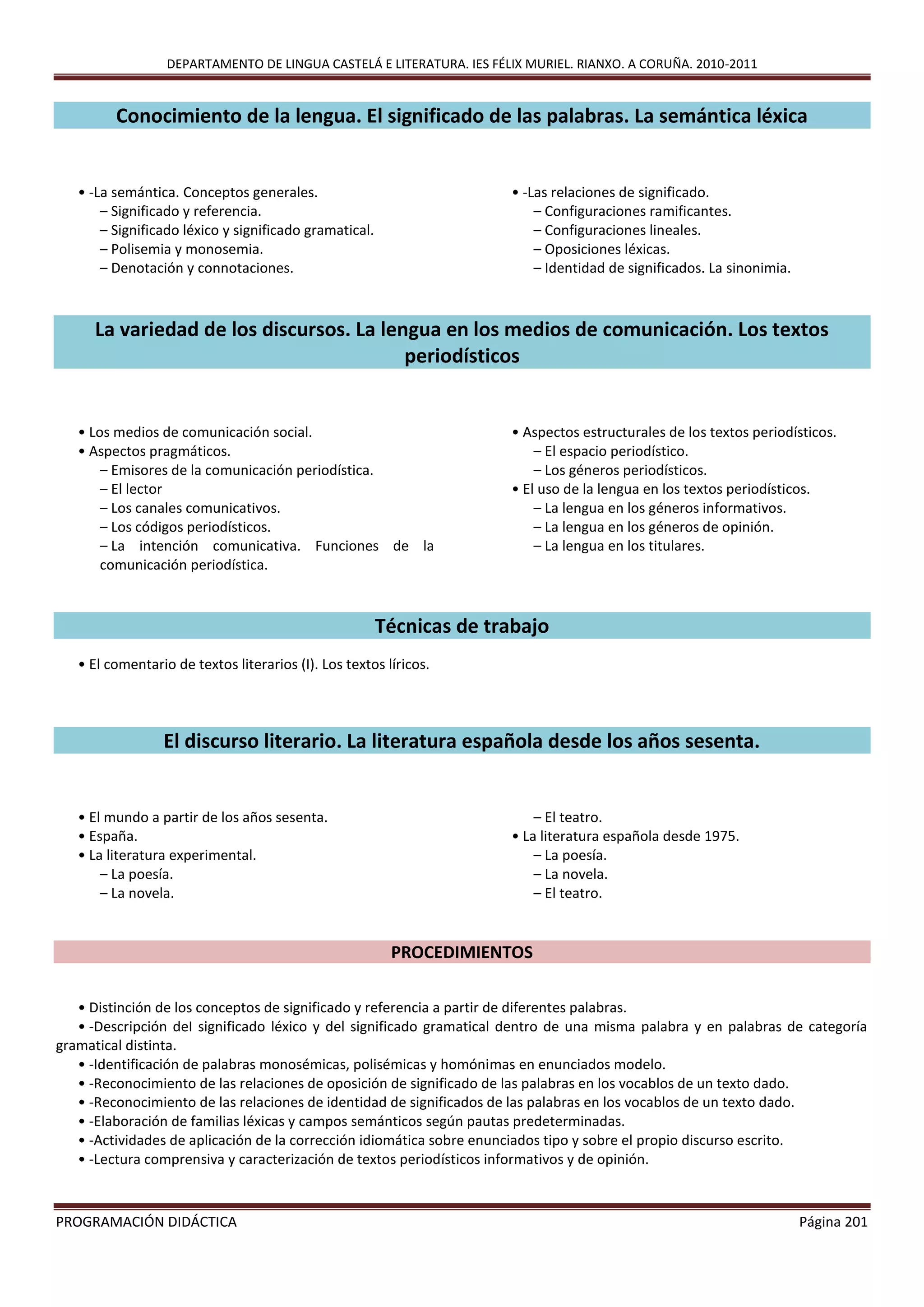DEPARTAMENTO DE LINGUA CASTELÁ E LITERATURA. IES FÉLIX MURIEL. RIANXO. A CORUÑA. 2010-2011
PROGRAMACIÓN DIDÁCTICA Página 201
Conocimiento de la lengua. El significado de las palabras. La semántica léxica
• -La semántica. Conceptos generales.
– Significado y referencia.
– Significado léxico y significado gramatical.
– Polisemia y monosemia.
– Denotación y connotaciones.
• -Las relaciones de significado.
– Configuraciones ramificantes.
– Configuraciones lineales.
– Oposiciones léxicas.
– Identidad de significados. La sinonimia.
La variedad de los discursos. La lengua en los medios de comunicación. Los textos
periodísticos
• Los medios de comunicación social.
• Aspectos pragmáticos.
– Emisores de la comunicación periodística.
– El lector
– Los canales comunicativos.
– Los códigos periodísticos.
– La intención comunicativa. Funciones de la
comunicación periodística.
• Aspectos estructurales de los textos periodísticos.
– El espacio periodístico.
– Los géneros periodísticos.
• El uso de la lengua en los textos periodísticos.
– La lengua en los géneros informativos.
– La lengua en los géneros de opinión.
– La lengua en los titulares.
Técnicas de trabajo
• El comentario de textos literarios (I). Los textos líricos.
El discurso literario. La literatura española desde los años sesenta.
• El mundo a partir de los años sesenta.
• España.
• La literatura experimental.
– La poesía.
– La novela.
– El teatro.
• La literatura española desde 1975.
– La poesía.
– La novela.
– El teatro.
PROCEDIMIENTOS
• Distinción de los conceptos de significado y referencia a partir de diferentes palabras.
• -Descripción deI significado léxico y del significado gramatical dentro de una misma palabra y en palabras de categoría
gramatical distinta.
• -Identificación de palabras monosémicas, polisémicas y homónimas en enunciados modelo.
• -Reconocimiento de las relaciones de oposición de significado de las palabras en los vocablos de un texto dado.
• -Reconocimiento de las relaciones de identidad de significados de las palabras en los vocablos de un texto dado.
• -Elaboración de familias léxicas y campos semánticos según pautas predeterminadas.
• -Actividades de aplicación de la corrección idiomática sobre enunciados tipo y sobre el propio discurso escrito.
• -Lectura comprensiva y caracterización de textos periodísticos informativos y de opinión.
 