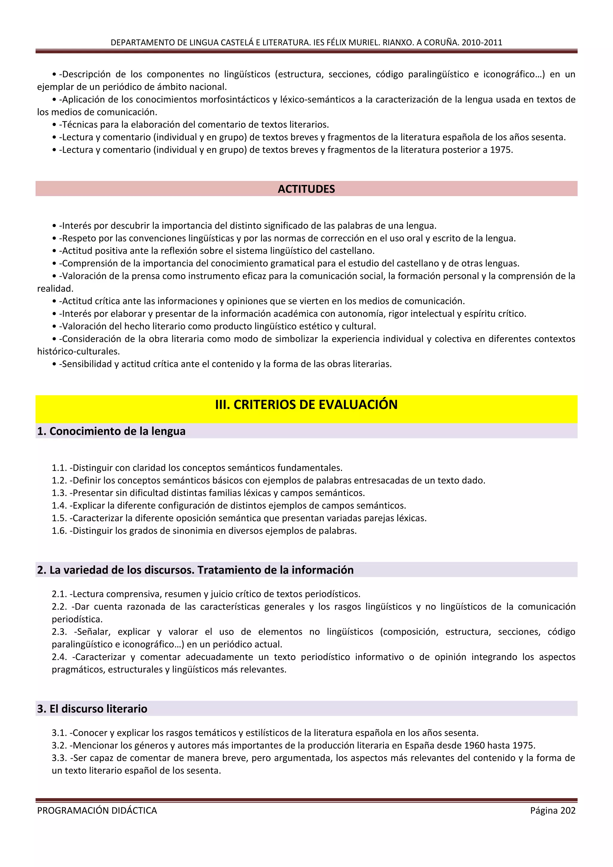 DEPARTAMENTO DE LINGUA CASTELÁ E LITERATURA. IES FÉLIX MURIEL. RIANXO. A CORUÑA. 2010-2011
PROGRAMACIÓN DIDÁCTICA Página 202
• -Descripción de los componentes no lingüísticos (estructura, secciones, código paralingüístico e iconográfico…) en un
ejemplar de un periódico de ámbito nacional.
• -Aplicación de los conocimientos morfosintácticos y léxico-semánticos a la caracterización de la lengua usada en textos de
los medios de comunicación.
• -Técnicas para la elaboración del comentario de textos literarios.
• -Lectura y comentario (individual y en grupo) de textos breves y fragmentos de la literatura española de los años sesenta.
• -Lectura y comentario (individual y en grupo) de textos breves y fragmentos de la literatura posterior a 1975.
ACTITUDES
• -Interés por descubrir la importancia del distinto significado de las palabras de una lengua.
• -Respeto por las convenciones lingüísticas y por las normas de corrección en el uso oral y escrito de la lengua.
• -Actitud positiva ante la reflexión sobre el sistema lingüístico del castellano.
• -Comprensión de la importancia del conocimiento gramatical para el estudio del castellano y de otras lenguas.
• -Valoración de la prensa como instrumento eficaz para la comunicación social, la formación personal y la comprensión de la
realidad.
• -Actitud crítica ante las informaciones y opiniones que se vierten en los medios de comunicación.
• -Interés por elaborar y presentar de la información académica con autonomía, rigor intelectual y espíritu crítico.
• -Valoración del hecho literario como producto lingüístico estético y cultural.
• -Consideración de la obra literaria como modo de simbolizar la experiencia individual y colectiva en diferentes contextos
histórico-culturales.
• -Sensibilidad y actitud crítica ante el contenido y la forma de las obras literarias.
III. CRITERIOS DE EVALUACIÓN
1. Conocimiento de la lengua
1.1. -Distinguir con claridad los conceptos semánticos fundamentales.
1.2. -Definir los conceptos semánticos básicos con ejemplos de palabras entresacadas de un texto dado.
1.3. -Presentar sin dificultad distintas familias léxicas y campos semánticos.
1.4. -Explicar la diferente configuración de distintos ejemplos de campos semánticos.
1.5. -Caracterizar la diferente oposición semántica que presentan variadas parejas léxicas.
1.6. -Distinguir los grados de sinonimia en diversos ejemplos de palabras.
2. La variedad de los discursos. Tratamiento de la información
2.1. -Lectura comprensiva, resumen y juicio crítico de textos periodísticos.
2.2. -Dar cuenta razonada de las características generales y los rasgos lingüísticos y no lingüísticos de la comunicación
periodística.
2.3. -Señalar, explicar y valorar el uso de elementos no lingüísticos (composición, estructura, secciones, código
paralingüístico e iconográfico…) en un periódico actual.
2.4. -Caracterizar y comentar adecuadamente un texto periodístico informativo o de opinión integrando los aspectos
pragmáticos, estructurales y lingüísticos más relevantes.
3. El discurso literario
3.1. -Conocer y explicar los rasgos temáticos y estilísticos de la literatura española en los años sesenta.
3.2. -Mencionar los géneros y autores más importantes de la producción literaria en España desde 1960 hasta 1975.
3.3. -Ser capaz de comentar de manera breve, pero argumentada, los aspectos más relevantes del contenido y la forma de
un texto literario español de los sesenta.
 