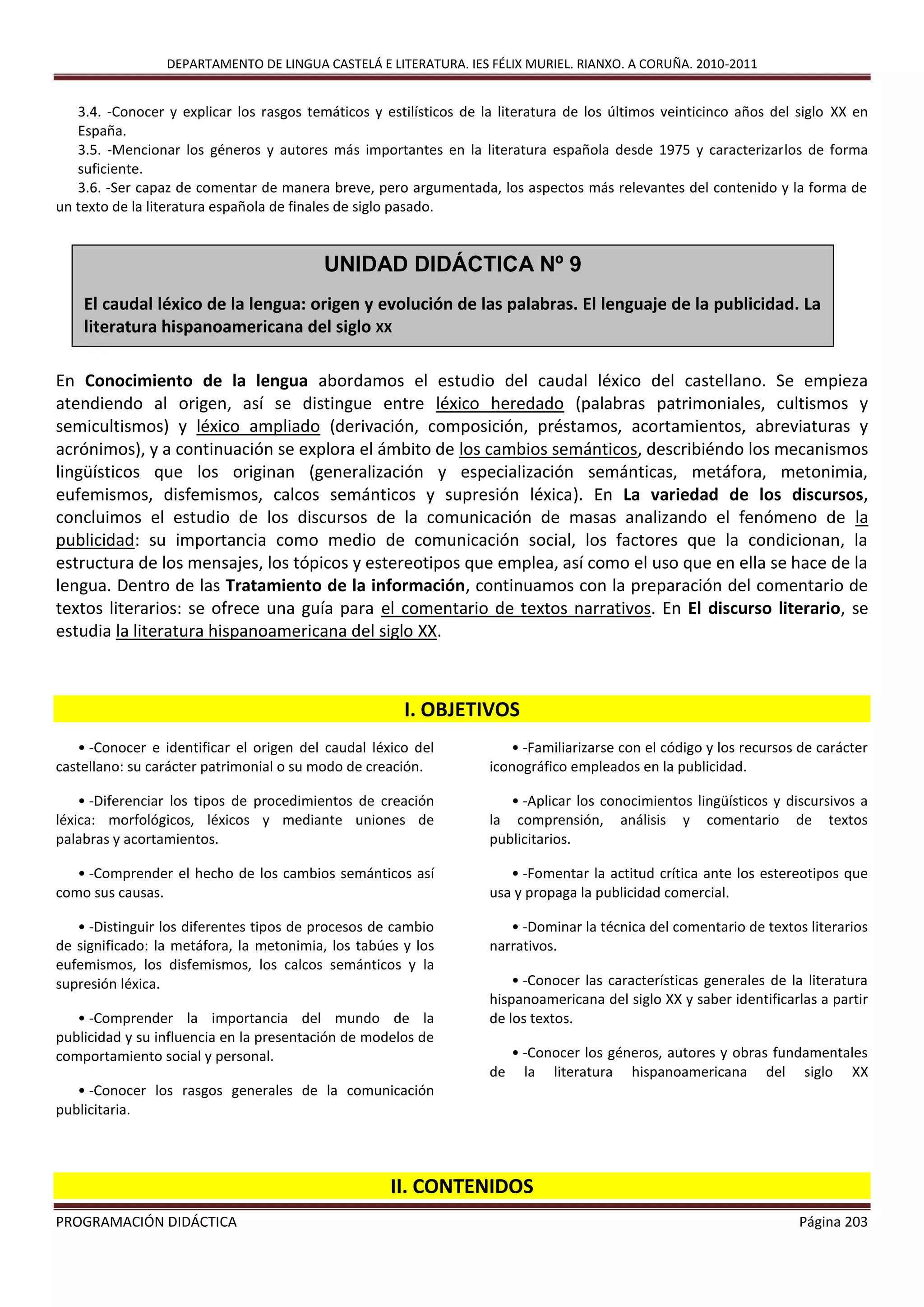 DEPARTAMENTO DE LINGUA CASTELÁ E LITERATURA. IES FÉLIX MURIEL. RIANXO. A CORUÑA. 2010-2011
PROGRAMACIÓN DIDÁCTICA Página 203
3.4. -Conocer y explicar los rasgos temáticos y estilísticos de la literatura de los últimos veinticinco años del siglo XX en
España.
3.5. -Mencionar los géneros y autores más importantes en la literatura española desde 1975 y caracterizarlos de forma
suficiente.
3.6. -Ser capaz de comentar de manera breve, pero argumentada, los aspectos más relevantes del contenido y la forma de
un texto de la literatura española de finales de siglo pasado.
En Conocimiento de la lengua abordamos el estudio del caudal léxico del castellano. Se empieza
atendiendo al origen, así se distingue entre léxico heredado (palabras patrimoniales, cultismos y
semicultismos) y léxico ampliado (derivación, composición, préstamos, acortamientos, abreviaturas y
acrónimos), y a continuación se explora el ámbito de los cambios semánticos, describiéndo los mecanismos
lingüísticos que los originan (generalización y especialización semánticas, metáfora, metonimia,
eufemismos, disfemismos, calcos semánticos y supresión léxica). En La variedad de los discursos,
concluimos el estudio de los discursos de la comunicación de masas analizando el fenómeno de la
publicidad: su importancia como medio de comunicación social, los factores que la condicionan, la
estructura de los mensajes, los tópicos y estereotipos que emplea, así como el uso que en ella se hace de la
lengua. Dentro de las Tratamiento de la información, continuamos con la preparación del comentario de
textos literarios: se ofrece una guía para el comentario de textos narrativos. En El discurso literario, se
estudia la literatura hispanoamericana del siglo XX.
I. OBJETIVOS
• -Conocer e identificar el origen del caudal léxico del
castellano: su carácter patrimonial o su modo de creación.
• -Diferenciar los tipos de procedimientos de creación
léxica: morfológicos, léxicos y mediante uniones de
palabras y acortamientos.
• -Comprender el hecho de los cambios semánticos así
como sus causas.
• -Distinguir los diferentes tipos de procesos de cambio
de significado: la metáfora, la metonimia, los tabúes y los
eufemismos, los disfemismos, los calcos semánticos y la
supresión léxica.
• -Comprender la importancia del mundo de la
publicidad y su influencia en la presentación de modelos de
comportamiento social y personal.
• -Conocer los rasgos generales de la comunicación
publicitaria.
• -Familiarizarse con el código y los recursos de carácter
iconográfico empleados en la publicidad.
• -Aplicar los conocimientos lingüísticos y discursivos a
la comprensión, análisis y comentario de textos
publicitarios.
• -Fomentar la actitud crítica ante los estereotipos que
usa y propaga la publicidad comercial.
• -Dominar la técnica del comentario de textos literarios
narrativos.
• -Conocer las características generales de la literatura
hispanoamericana del siglo XX y saber identificarlas a partir
de los textos.
• -Conocer los géneros, autores y obras fundamentales
de la literatura hispanoamericana del siglo XX
II. CONTENIDOS
UNIDAD DIDÁCTICA Nº 9
El caudal léxico de la lengua: origen y evolución de las palabras. El lenguaje de la publicidad. La
literatura hispanoamericana del siglo XX
 