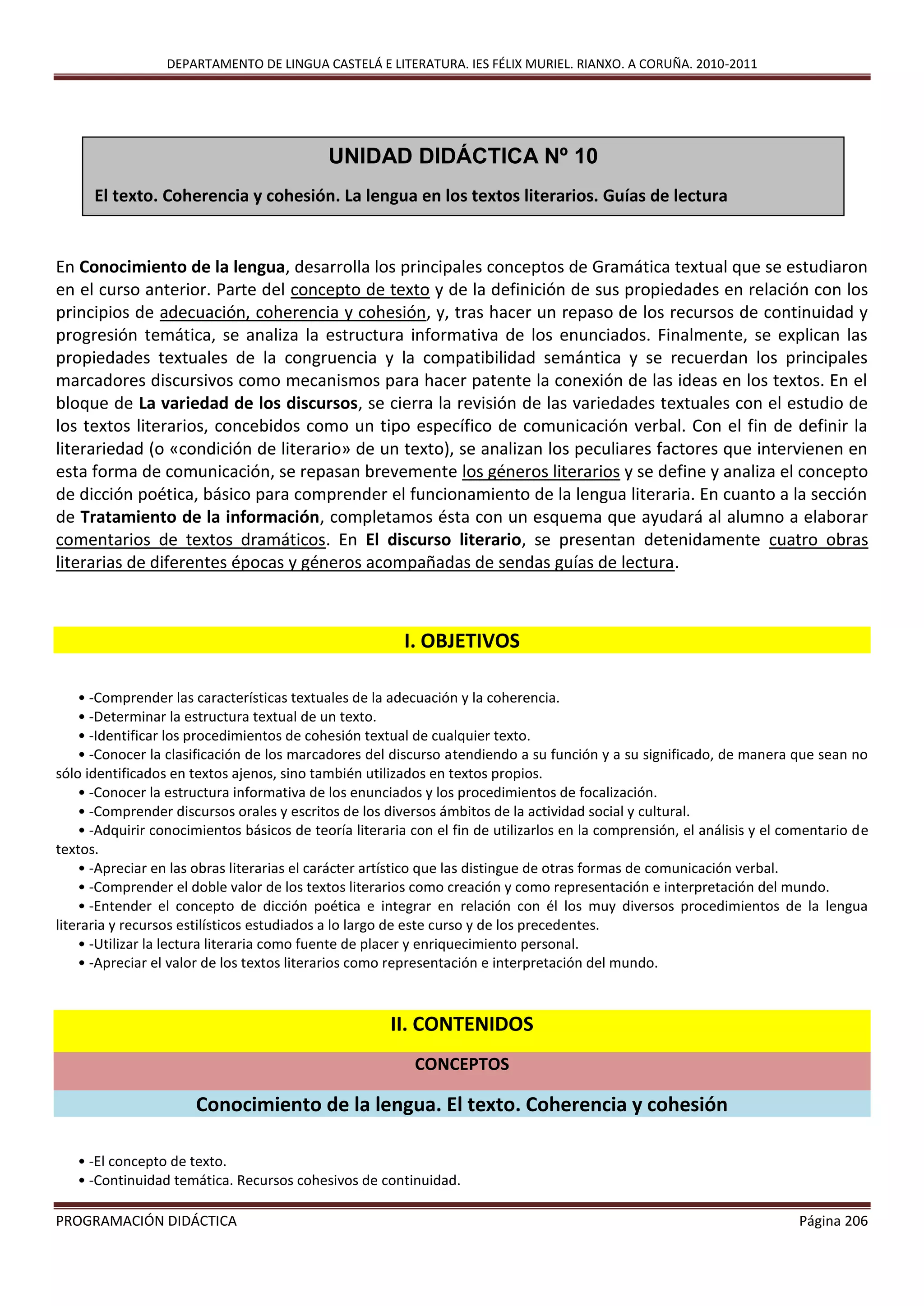 DEPARTAMENTO DE LINGUA CASTELÁ E LITERATURA. IES FÉLIX MURIEL. RIANXO. A CORUÑA. 2010-2011
PROGRAMACIÓN DIDÁCTICA Página 206
En Conocimiento de la lengua, desarrolla los principales conceptos de Gramática textual que se estudiaron
en el curso anterior. Parte del concepto de texto y de la definición de sus propiedades en relación con los
principios de adecuación, coherencia y cohesión, y, tras hacer un repaso de los recursos de continuidad y
progresión temática, se analiza la estructura informativa de los enunciados. Finalmente, se explican las
propiedades textuales de la congruencia y la compatibilidad semántica y se recuerdan los principales
marcadores discursivos como mecanismos para hacer patente la conexión de las ideas en los textos. En el
bloque de La variedad de los discursos, se cierra la revisión de las variedades textuales con el estudio de
los textos literarios, concebidos como un tipo específico de comunicación verbal. Con el fin de definir la
literariedad (o «condición de literario» de un texto), se analizan los peculiares factores que intervienen en
esta forma de comunicación, se repasan brevemente los géneros literarios y se define y analiza el concepto
de dicción poética, básico para comprender el funcionamiento de la lengua literaria. En cuanto a la sección
de Tratamiento de la información, completamos ésta con un esquema que ayudará al alumno a elaborar
comentarios de textos dramáticos. En El discurso literario, se presentan detenidamente cuatro obras
literarias de diferentes épocas y géneros acompañadas de sendas guías de lectura.
I. OBJETIVOS
• -Comprender las características textuales de la adecuación y la coherencia.
• -Determinar la estructura textual de un texto.
• -Identificar los procedimientos de cohesión textual de cualquier texto.
• -Conocer la clasificación de los marcadores del discurso atendiendo a su función y a su significado, de manera que sean no
sólo identificados en textos ajenos, sino también utilizados en textos propios.
• -Conocer la estructura informativa de los enunciados y los procedimientos de focalización.
• -Comprender discursos orales y escritos de los diversos ámbitos de la actividad social y cultural.
• -Adquirir conocimientos básicos de teoría literaria con el fin de utilizarlos en la comprensión, el análisis y el comentario de
textos.
• -Apreciar en las obras literarias el carácter artístico que las distingue de otras formas de comunicación verbal.
• -Comprender el doble valor de los textos literarios como creación y como representación e interpretación del mundo.
• -Entender el concepto de dicción poética e integrar en relación con él los muy diversos procedimientos de la lengua
literaria y recursos estilísticos estudiados a lo largo de este curso y de los precedentes.
• -Utilizar la lectura literaria como fuente de placer y enriquecimiento personal.
• -Apreciar el valor de los textos literarios como representación e interpretación del mundo.
II. CONTENIDOS
CONCEPTOS
Conocimiento de la lengua. El texto. Coherencia y cohesión
• -El concepto de texto.
• -Continuidad temática. Recursos cohesivos de continuidad.
UNIDAD DIDÁCTICA Nº 10
El texto. Coherencia y cohesión. La lengua en los textos literarios. Guías de lectura
 