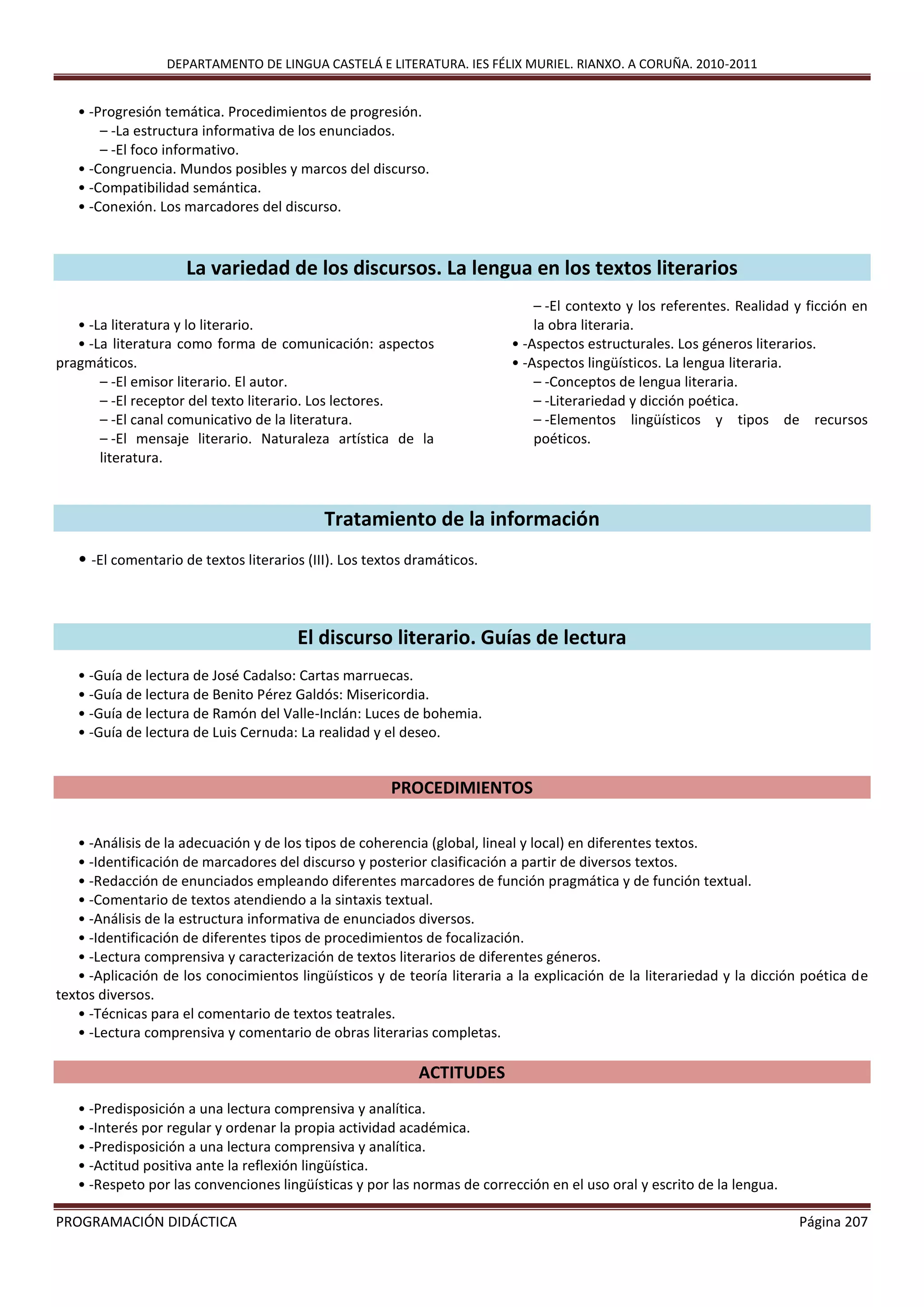 DEPARTAMENTO DE LINGUA CASTELÁ E LITERATURA. IES FÉLIX MURIEL. RIANXO. A CORUÑA. 2010-2011
PROGRAMACIÓN DIDÁCTICA Página 207
• -Progresión temática. Procedimientos de progresión.
– -La estructura informativa de los enunciados.
– -El foco informativo.
• -Congruencia. Mundos posibles y marcos del discurso.
• -Compatibilidad semántica.
• -Conexión. Los marcadores del discurso.
La variedad de los discursos. La lengua en los textos literarios
• -La literatura y lo literario.
• -La literatura como forma de comunicación: aspectos
pragmáticos.
– -El emisor literario. El autor.
– -El receptor del texto literario. Los lectores.
– -El canal comunicativo de la literatura.
– -El mensaje literario. Naturaleza artística de la
literatura.
– -El contexto y los referentes. Realidad y ficción en
la obra literaria.
• -Aspectos estructurales. Los géneros literarios.
• -Aspectos lingüísticos. La lengua literaria.
– -Conceptos de lengua literaria.
– -Literariedad y dicción poética.
– -Elementos lingüísticos y tipos de recursos
poéticos.
Tratamiento de la información
• -El comentario de textos literarios (III). Los textos dramáticos.
El discurso literario. Guías de lectura
• -Guía de lectura de José Cadalso: Cartas marruecas.
• -Guía de lectura de Benito Pérez Galdós: Misericordia.
• -Guía de lectura de Ramón del Valle-Inclán: Luces de bohemia.
• -Guía de lectura de Luis Cernuda: La realidad y el deseo.
PROCEDIMIENTOS
• -Análisis de la adecuación y de los tipos de coherencia (global, lineal y local) en diferentes textos.
• -Identificación de marcadores del discurso y posterior clasificación a partir de diversos textos.
• -Redacción de enunciados empleando diferentes marcadores de función pragmática y de función textual.
• -Comentario de textos atendiendo a la sintaxis textual.
• -Análisis de la estructura informativa de enunciados diversos.
• -Identificación de diferentes tipos de procedimientos de focalización.
• -Lectura comprensiva y caracterización de textos literarios de diferentes géneros.
• -Aplicación de los conocimientos lingüísticos y de teoría literaria a la explicación de la literariedad y la dicción poética de
textos diversos.
• -Técnicas para el comentario de textos teatrales.
• -Lectura comprensiva y comentario de obras literarias completas.
ACTITUDES
• -Predisposición a una lectura comprensiva y analítica.
• -Interés por regular y ordenar la propia actividad académica.
• -Predisposición a una lectura comprensiva y analítica.
• -Actitud positiva ante la reflexión lingüística.
• -Respeto por las convenciones lingüísticas y por las normas de corrección en el uso oral y escrito de la lengua.
 