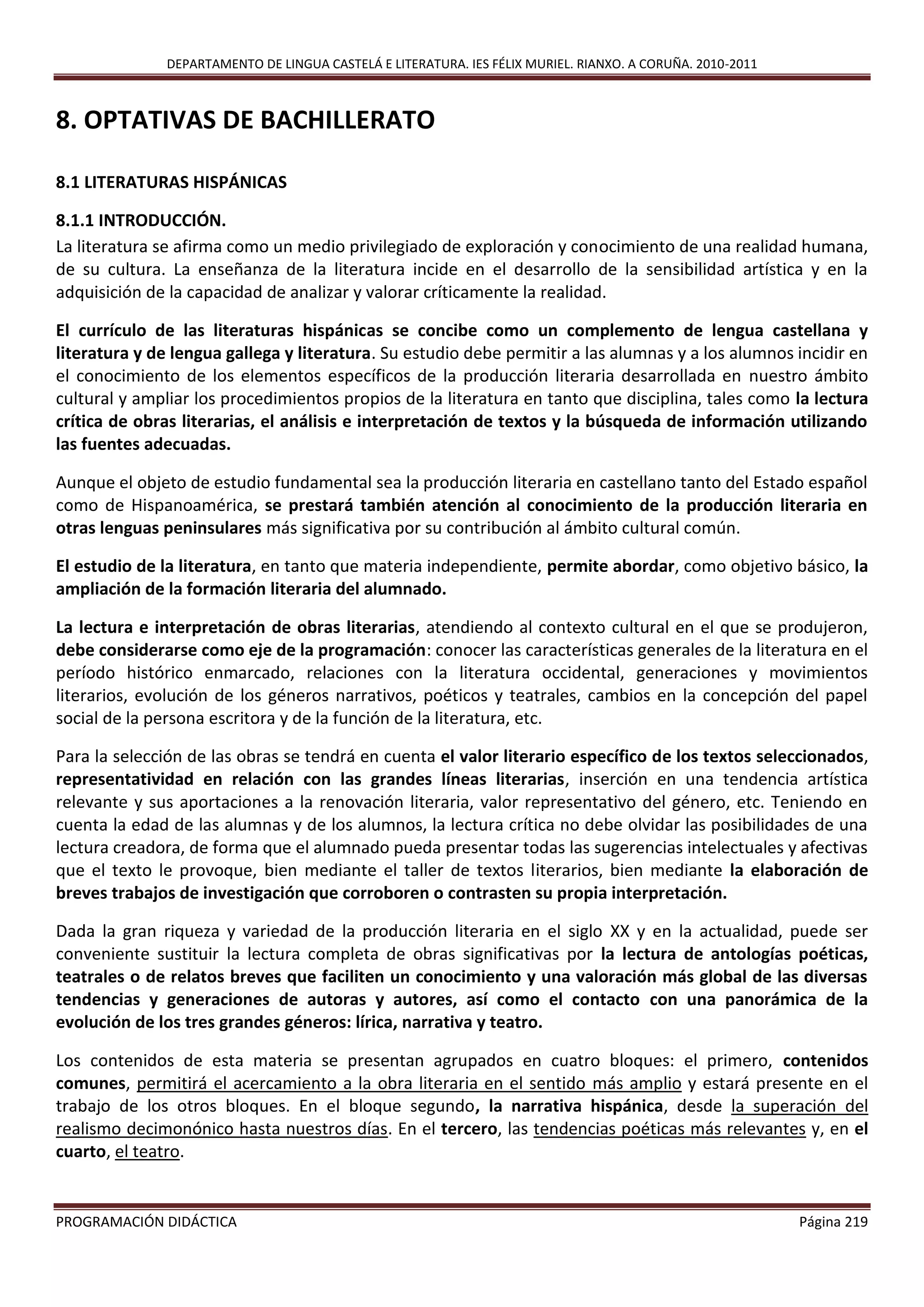 DEPARTAMENTO DE LINGUA CASTELÁ E LITERATURA. IES FÉLIX MURIEL. RIANXO. A CORUÑA. 2010-2011
PROGRAMACIÓN DIDÁCTICA Página 219
8. OPTATIVAS DE BACHILLERATO
8.1 LITERATURAS HISPÁNICAS
8.1.1 INTRODUCCIÓN.
La literatura se afirma como un medio privilegiado de exploración y conocimiento de una realidad humana,
de su cultura. La enseñanza de la literatura incide en el desarrollo de la sensibilidad artística y en la
adquisición de la capacidad de analizar y valorar críticamente la realidad.
El currículo de las literaturas hispánicas se concibe como un complemento de lengua castellana y
literatura y de lengua gallega y literatura. Su estudio debe permitir a las alumnas y a los alumnos incidir en
el conocimiento de los elementos específicos de la producción literaria desarrollada en nuestro ámbito
cultural y ampliar los procedimientos propios de la literatura en tanto que disciplina, tales como la lectura
crítica de obras literarias, el análisis e interpretación de textos y la búsqueda de información utilizando
las fuentes adecuadas.
Aunque el objeto de estudio fundamental sea la producción literaria en castellano tanto del Estado español
como de Hispanoamérica, se prestará también atención al conocimiento de la producción literaria en
otras lenguas peninsulares más significativa por su contribución al ámbito cultural común.
El estudio de la literatura, en tanto que materia independiente, permite abordar, como objetivo básico, la
ampliación de la formación literaria del alumnado.
La lectura e interpretación de obras literarias, atendiendo al contexto cultural en el que se produjeron,
debe considerarse como eje de la programación: conocer las características generales de la literatura en el
período histórico enmarcado, relaciones con la literatura occidental, generaciones y movimientos
literarios, evolución de los géneros narrativos, poéticos y teatrales, cambios en la concepción del papel
social de la persona escritora y de la función de la literatura, etc.
Para la selección de las obras se tendrá en cuenta el valor literario específico de los textos seleccionados,
representatividad en relación con las grandes líneas literarias, inserción en una tendencia artística
relevante y sus aportaciones a la renovación literaria, valor representativo del género, etc. Teniendo en
cuenta la edad de las alumnas y de los alumnos, la lectura crítica no debe olvidar las posibilidades de una
lectura creadora, de forma que el alumnado pueda presentar todas las sugerencias intelectuales y afectivas
que el texto le provoque, bien mediante el taller de textos literarios, bien mediante la elaboración de
breves trabajos de investigación que corroboren o contrasten su propia interpretación.
Dada la gran riqueza y variedad de la producción literaria en el siglo XX y en la actualidad, puede ser
conveniente sustituir la lectura completa de obras significativas por la lectura de antologías poéticas,
teatrales o de relatos breves que faciliten un conocimiento y una valoración más global de las diversas
tendencias y generaciones de autoras y autores, así como el contacto con una panorámica de la
evolución de los tres grandes géneros: lírica, narrativa y teatro.
Los contenidos de esta materia se presentan agrupados en cuatro bloques: el primero, contenidos
comunes, permitirá el acercamiento a la obra literaria en el sentido más amplio y estará presente en el
trabajo de los otros bloques. En el bloque segundo, la narrativa hispánica, desde la superación del
realismo decimonónico hasta nuestros días. En el tercero, las tendencias poéticas más relevantes y, en el
cuarto, el teatro.
 