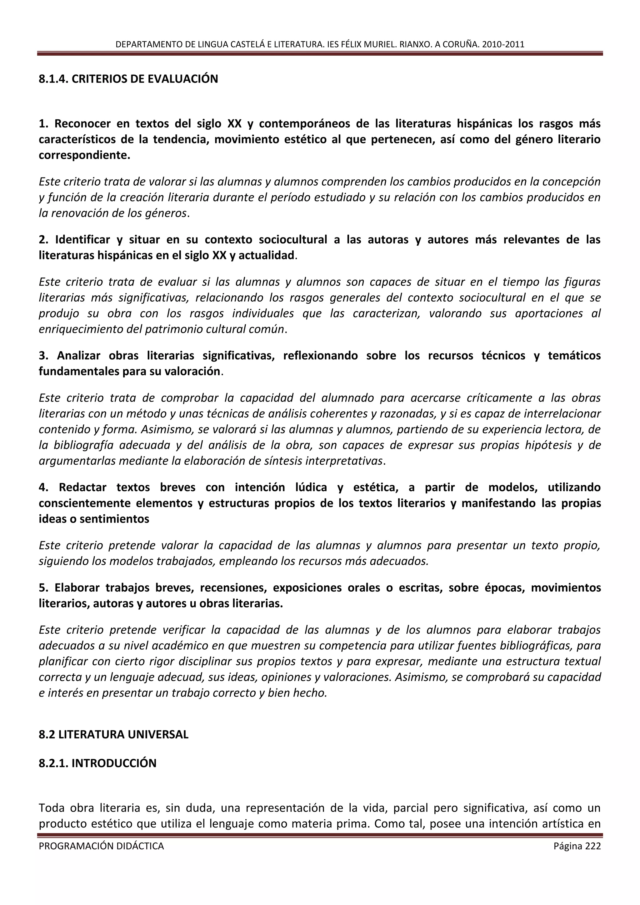 DEPARTAMENTO DE LINGUA CASTELÁ E LITERATURA. IES FÉLIX MURIEL. RIANXO. A CORUÑA. 2010-2011
PROGRAMACIÓN DIDÁCTICA Página 222
8.1.4. CRITERIOS DE EVALUACIÓN
1. Reconocer en textos del siglo XX y contemporáneos de las literaturas hispánicas los rasgos más
característicos de la tendencia, movimiento estético al que pertenecen, así como del género literario
correspondiente.
Este criterio trata de valorar si las alumnas y alumnos comprenden los cambios producidos en la concepción
y función de la creación literaria durante el período estudiado y su relación con los cambios producidos en
la renovación de los géneros.
2. Identificar y situar en su contexto sociocultural a las autoras y autores más relevantes de las
literaturas hispánicas en el siglo XX y actualidad.
Este criterio trata de evaluar si las alumnas y alumnos son capaces de situar en el tiempo las figuras
literarias más significativas, relacionando los rasgos generales del contexto sociocultural en el que se
produjo su obra con los rasgos individuales que las caracterizan, valorando sus aportaciones al
enriquecimiento del patrimonio cultural común.
3. Analizar obras literarias significativas, reflexionando sobre los recursos técnicos y temáticos
fundamentales para su valoración.
Este criterio trata de comprobar la capacidad del alumnado para acercarse críticamente a las obras
literarias con un método y unas técnicas de análisis coherentes y razonadas, y si es capaz de interrelacionar
contenido y forma. Asimismo, se valorará si las alumnas y alumnos, partiendo de su experiencia lectora, de
la bibliografía adecuada y del análisis de la obra, son capaces de expresar sus propias hipótesis y de
argumentarlas mediante la elaboración de síntesis interpretativas.
4. Redactar textos breves con intención lúdica y estética, a partir de modelos, utilizando
conscientemente elementos y estructuras propios de los textos literarios y manifestando las propias
ideas o sentimientos
Este criterio pretende valorar la capacidad de las alumnas y alumnos para presentar un texto propio,
siguiendo los modelos trabajados, empleando los recursos más adecuados.
5. Elaborar trabajos breves, recensiones, exposiciones orales o escritas, sobre épocas, movimientos
literarios, autoras y autores u obras literarias.
Este criterio pretende verificar la capacidad de las alumnas y de los alumnos para elaborar trabajos
adecuados a su nivel académico en que muestren su competencia para utilizar fuentes bibliográficas, para
planificar con cierto rigor disciplinar sus propios textos y para expresar, mediante una estructura textual
correcta y un lenguaje adecuad, sus ideas, opiniones y valoraciones. Asimismo, se comprobará su capacidad
e interés en presentar un trabajo correcto y bien hecho.
8.2 LITERATURA UNIVERSAL
8.2.1. INTRODUCCIÓN
Toda obra literaria es, sin duda, una representación de la vida, parcial pero significativa, así como un
producto estético que utiliza el lenguaje como materia prima. Como tal, posee una intención artística en
 