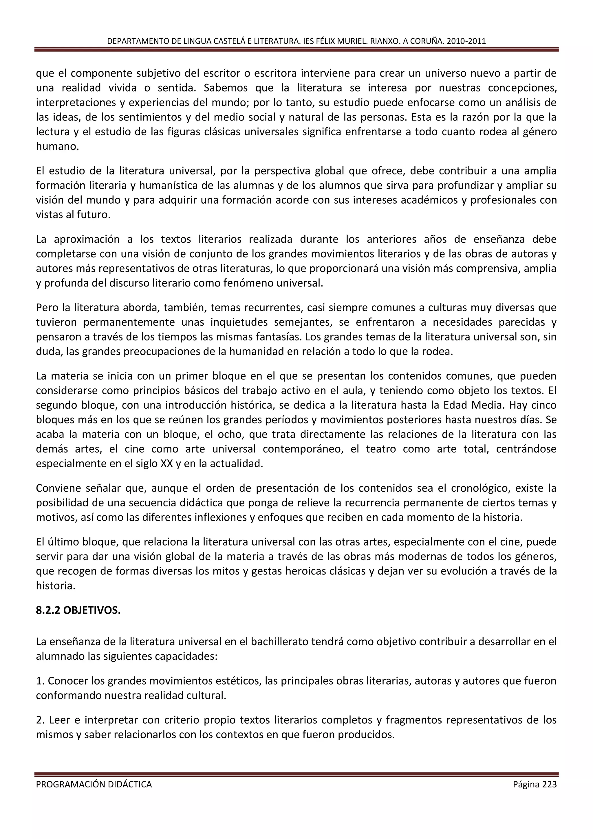 DEPARTAMENTO DE LINGUA CASTELÁ E LITERATURA. IES FÉLIX MURIEL. RIANXO. A CORUÑA. 2010-2011
PROGRAMACIÓN DIDÁCTICA Página 223
que el componente subjetivo del escritor o escritora interviene para crear un universo nuevo a partir de
una realidad vivida o sentida. Sabemos que la literatura se interesa por nuestras concepciones,
interpretaciones y experiencias del mundo; por lo tanto, su estudio puede enfocarse como un análisis de
las ideas, de los sentimientos y del medio social y natural de las personas. Esta es la razón por la que la
lectura y el estudio de las figuras clásicas universales significa enfrentarse a todo cuanto rodea al género
humano.
El estudio de la literatura universal, por la perspectiva global que ofrece, debe contribuir a una amplia
formación literaria y humanística de las alumnas y de los alumnos que sirva para profundizar y ampliar su
visión del mundo y para adquirir una formación acorde con sus intereses académicos y profesionales con
vistas al futuro.
La aproximación a los textos literarios realizada durante los anteriores años de enseñanza debe
completarse con una visión de conjunto de los grandes movimientos literarios y de las obras de autoras y
autores más representativos de otras literaturas, lo que proporcionará una visión más comprensiva, amplia
y profunda del discurso literario como fenómeno universal.
Pero la literatura aborda, también, temas recurrentes, casi siempre comunes a culturas muy diversas que
tuvieron permanentemente unas inquietudes semejantes, se enfrentaron a necesidades parecidas y
pensaron a través de los tiempos las mismas fantasías. Los grandes temas de la literatura universal son, sin
duda, las grandes preocupaciones de la humanidad en relación a todo lo que la rodea.
La materia se inicia con un primer bloque en el que se presentan los contenidos comunes, que pueden
considerarse como principios básicos del trabajo activo en el aula, y teniendo como objeto los textos. El
segundo bloque, con una introducción histórica, se dedica a la literatura hasta la Edad Media. Hay cinco
bloques más en los que se reúnen los grandes períodos y movimientos posteriores hasta nuestros días. Se
acaba la materia con un bloque, el ocho, que trata directamente las relaciones de la literatura con las
demás artes, el cine como arte universal contemporáneo, el teatro como arte total, centrándose
especialmente en el siglo XX y en la actualidad.
Conviene señalar que, aunque el orden de presentación de los contenidos sea el cronológico, existe la
posibilidad de una secuencia didáctica que ponga de relieve la recurrencia permanente de ciertos temas y
motivos, así como las diferentes inflexiones y enfoques que reciben en cada momento de la historia.
El último bloque, que relaciona la literatura universal con las otras artes, especialmente con el cine, puede
servir para dar una visión global de la materia a través de las obras más modernas de todos los géneros,
que recogen de formas diversas los mitos y gestas heroicas clásicas y dejan ver su evolución a través de la
historia.
8.2.2 OBJETIVOS.
La enseñanza de la literatura universal en el bachillerato tendrá como objetivo contribuir a desarrollar en el
alumnado las siguientes capacidades:
1. Conocer los grandes movimientos estéticos, las principales obras literarias, autoras y autores que fueron
conformando nuestra realidad cultural.
2. Leer e interpretar con criterio propio textos literarios completos y fragmentos representativos de los
mismos y saber relacionarlos con los contextos en que fueron producidos.
 
