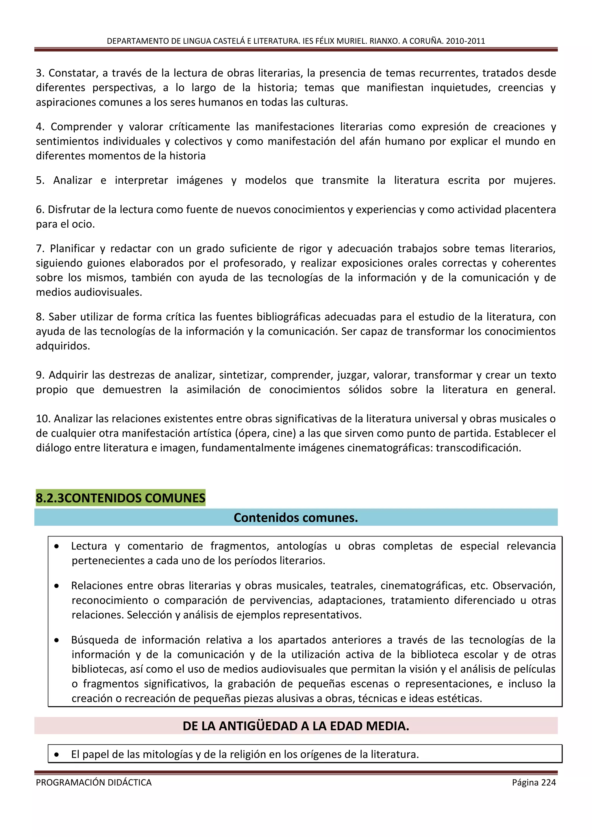 DEPARTAMENTO DE LINGUA CASTELÁ E LITERATURA. IES FÉLIX MURIEL. RIANXO. A CORUÑA. 2010-2011
PROGRAMACIÓN DIDÁCTICA Página 224
3. Constatar, a través de la lectura de obras literarias, la presencia de temas recurrentes, tratados desde
diferentes perspectivas, a lo largo de la historia; temas que manifiestan inquietudes, creencias y
aspiraciones comunes a los seres humanos en todas las culturas.
4. Comprender y valorar críticamente las manifestaciones literarias como expresión de creaciones y
sentimientos individuales y colectivos y como manifestación del afán humano por explicar el mundo en
diferentes momentos de la historia
5. Analizar e interpretar imágenes y modelos que transmite la literatura escrita por mujeres.
6. Disfrutar de la lectura como fuente de nuevos conocimientos y experiencias y como actividad placentera
para el ocio.
7. Planificar y redactar con un grado suficiente de rigor y adecuación trabajos sobre temas literarios,
siguiendo guiones elaborados por el profesorado, y realizar exposiciones orales correctas y coherentes
sobre los mismos, también con ayuda de las tecnologías de la información y de la comunicación y de
medios audiovisuales.
8. Saber utilizar de forma crítica las fuentes bibliográficas adecuadas para el estudio de la literatura, con
ayuda de las tecnologías de la información y la comunicación. Ser capaz de transformar los conocimientos
adquiridos.
9. Adquirir las destrezas de analizar, sintetizar, comprender, juzgar, valorar, transformar y crear un texto
propio que demuestren la asimilación de conocimientos sólidos sobre la literatura en general.
10. Analizar las relaciones existentes entre obras significativas de la literatura universal y obras musicales o
de cualquier otra manifestación artística (ópera, cine) a las que sirven como punto de partida. Establecer el
diálogo entre literatura e imagen, fundamentalmente imágenes cinematográficas: transcodificación.
8.2.3CONTENIDOS COMUNES
Contenidos comunes.
 Lectura y comentario de fragmentos, antologías u obras completas de especial relevancia
pertenecientes a cada uno de los períodos literarios.
 Relaciones entre obras literarias y obras musicales, teatrales, cinematográficas, etc. Observación,
reconocimiento o comparación de pervivencias, adaptaciones, tratamiento diferenciado u otras
relaciones. Selección y análisis de ejemplos representativos.
 Búsqueda de información relativa a los apartados anteriores a través de las tecnologías de la
información y de la comunicación y de la utilización activa de la biblioteca escolar y de otras
bibliotecas, así como el uso de medios audiovisuales que permitan la visión y el análisis de películas
o fragmentos significativos, la grabación de pequeñas escenas o representaciones, e incluso la
creación o recreación de pequeñas piezas alusivas a obras, técnicas e ideas estéticas.
DE LA ANTIGÜEDAD A LA EDAD MEDIA.
 El papel de las mitologías y de la religión en los orígenes de la literatura.
 