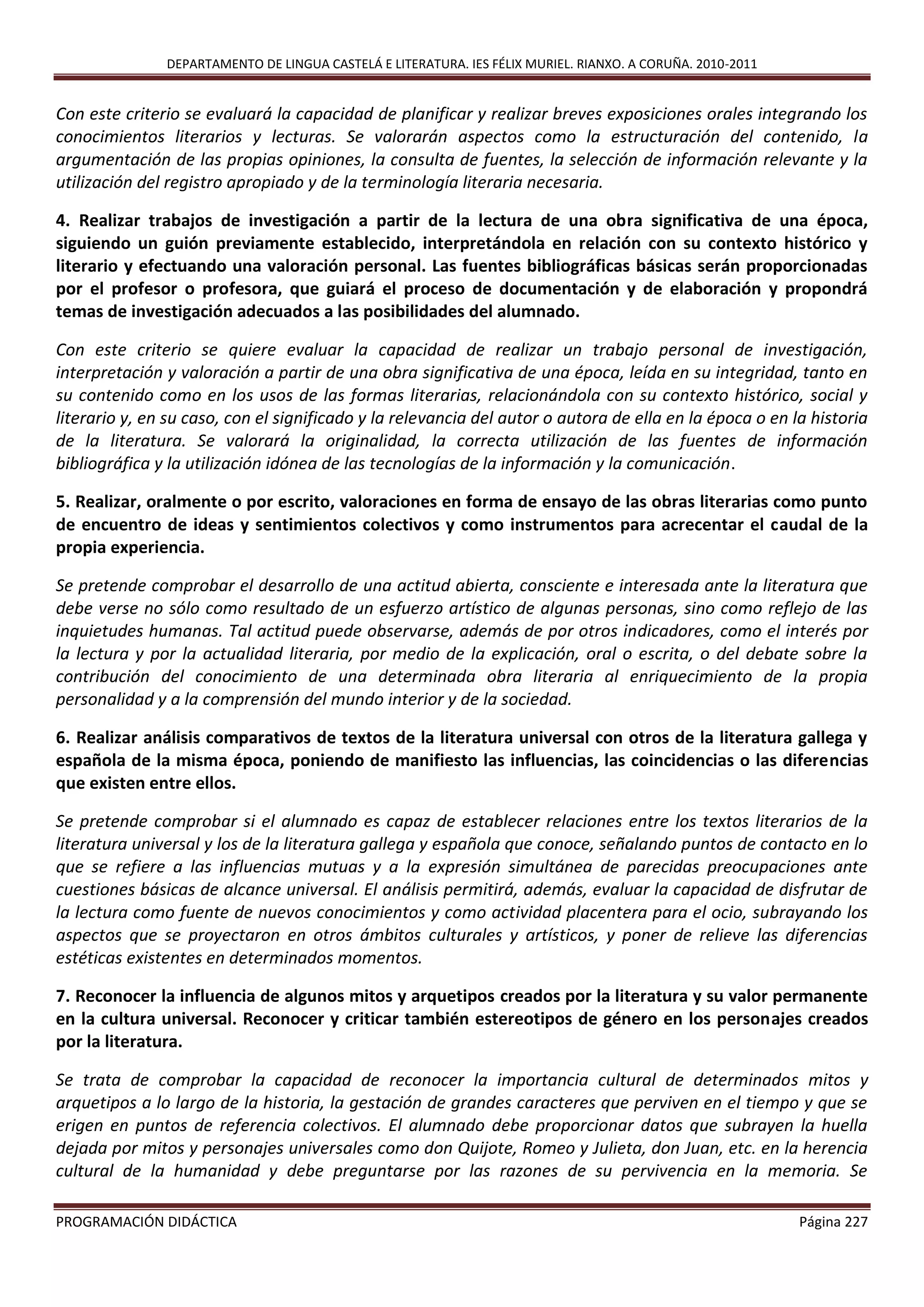 DEPARTAMENTO DE LINGUA CASTELÁ E LITERATURA. IES FÉLIX MURIEL. RIANXO. A CORUÑA. 2010-2011
PROGRAMACIÓN DIDÁCTICA Página 227
Con este criterio se evaluará la capacidad de planificar y realizar breves exposiciones orales integrando los
conocimientos literarios y lecturas. Se valorarán aspectos como la estructuración del contenido, la
argumentación de las propias opiniones, la consulta de fuentes, la selección de información relevante y la
utilización del registro apropiado y de la terminología literaria necesaria.
4. Realizar trabajos de investigación a partir de la lectura de una obra significativa de una época,
siguiendo un guión previamente establecido, interpretándola en relación con su contexto histórico y
literario y efectuando una valoración personal. Las fuentes bibliográficas básicas serán proporcionadas
por el profesor o profesora, que guiará el proceso de documentación y de elaboración y propondrá
temas de investigación adecuados a las posibilidades del alumnado.
Con este criterio se quiere evaluar la capacidad de realizar un trabajo personal de investigación,
interpretación y valoración a partir de una obra significativa de una época, leída en su integridad, tanto en
su contenido como en los usos de las formas literarias, relacionándola con su contexto histórico, social y
literario y, en su caso, con el significado y la relevancia del autor o autora de ella en la época o en la historia
de la literatura. Se valorará la originalidad, la correcta utilización de las fuentes de información
bibliográfica y la utilización idónea de las tecnologías de la información y la comunicación.
5. Realizar, oralmente o por escrito, valoraciones en forma de ensayo de las obras literarias como punto
de encuentro de ideas y sentimientos colectivos y como instrumentos para acrecentar el caudal de la
propia experiencia.
Se pretende comprobar el desarrollo de una actitud abierta, consciente e interesada ante la literatura que
debe verse no sólo como resultado de un esfuerzo artístico de algunas personas, sino como reflejo de las
inquietudes humanas. Tal actitud puede observarse, además de por otros indicadores, como el interés por
la lectura y por la actualidad literaria, por medio de la explicación, oral o escrita, o del debate sobre la
contribución del conocimiento de una determinada obra literaria al enriquecimiento de la propia
personalidad y a la comprensión del mundo interior y de la sociedad.
6. Realizar análisis comparativos de textos de la literatura universal con otros de la literatura gallega y
española de la misma época, poniendo de manifiesto las influencias, las coincidencias o las diferencias
que existen entre ellos.
Se pretende comprobar si el alumnado es capaz de establecer relaciones entre los textos literarios de la
literatura universal y los de la literatura gallega y española que conoce, señalando puntos de contacto en lo
que se refiere a las influencias mutuas y a la expresión simultánea de parecidas preocupaciones ante
cuestiones básicas de alcance universal. El análisis permitirá, además, evaluar la capacidad de disfrutar de
la lectura como fuente de nuevos conocimientos y como actividad placentera para el ocio, subrayando los
aspectos que se proyectaron en otros ámbitos culturales y artísticos, y poner de relieve las diferencias
estéticas existentes en determinados momentos.
7. Reconocer la influencia de algunos mitos y arquetipos creados por la literatura y su valor permanente
en la cultura universal. Reconocer y criticar también estereotipos de género en los personajes creados
por la literatura.
Se trata de comprobar la capacidad de reconocer la importancia cultural de determinados mitos y
arquetipos a lo largo de la historia, la gestación de grandes caracteres que perviven en el tiempo y que se
erigen en puntos de referencia colectivos. El alumnado debe proporcionar datos que subrayen la huella
dejada por mitos y personajes universales como don Quijote, Romeo y Julieta, don Juan, etc. en la herencia
cultural de la humanidad y debe preguntarse por las razones de su pervivencia en la memoria. Se
 