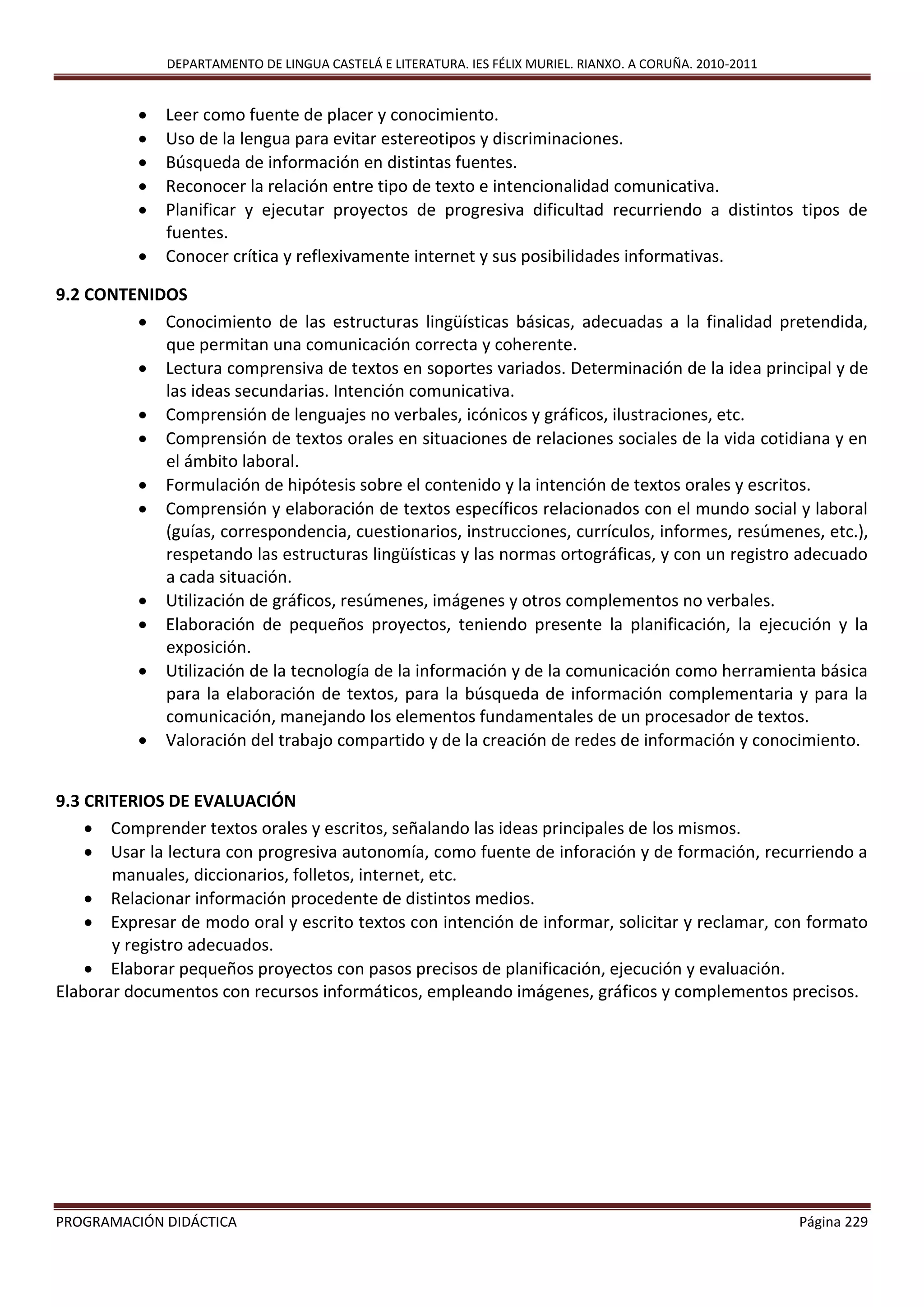 DEPARTAMENTO DE LINGUA CASTELÁ E LITERATURA. IES FÉLIX MURIEL. RIANXO. A CORUÑA. 2010-2011
PROGRAMACIÓN DIDÁCTICA Página 229
 Leer como fuente de placer y conocimiento.
 Uso de la lengua para evitar estereotipos y discriminaciones.
 Búsqueda de información en distintas fuentes.
 Reconocer la relación entre tipo de texto e intencionalidad comunicativa.
 Planificar y ejecutar proyectos de progresiva dificultad recurriendo a distintos tipos de
fuentes.
 Conocer crítica y reflexivamente internet y sus posibilidades informativas.
9.2 CONTENIDOS
 Conocimiento de las estructuras lingüísticas básicas, adecuadas a la finalidad pretendida,
que permitan una comunicación correcta y coherente.
 Lectura comprensiva de textos en soportes variados. Determinación de la idea principal y de
las ideas secundarias. Intención comunicativa.
 Comprensión de lenguajes no verbales, icónicos y gráficos, ilustraciones, etc.
 Comprensión de textos orales en situaciones de relaciones sociales de la vida cotidiana y en
el ámbito laboral.
 Formulación de hipótesis sobre el contenido y la intención de textos orales y escritos.
 Comprensión y elaboración de textos específicos relacionados con el mundo social y laboral
(guías, correspondencia, cuestionarios, instrucciones, currículos, informes, resúmenes, etc.),
respetando las estructuras lingüísticas y las normas ortográficas, y con un registro adecuado
a cada situación.
 Utilización de gráficos, resúmenes, imágenes y otros complementos no verbales.
 Elaboración de pequeños proyectos, teniendo presente la planificación, la ejecución y la
exposición.
 Utilización de la tecnología de la información y de la comunicación como herramienta básica
para la elaboración de textos, para la búsqueda de información complementaria y para la
comunicación, manejando los elementos fundamentales de un procesador de textos.
 Valoración del trabajo compartido y de la creación de redes de información y conocimiento.
9.3 CRITERIOS DE EVALUACIÓN
 Comprender textos orales y escritos, señalando las ideas principales de los mismos.
 Usar la lectura con progresiva autonomía, como fuente de inforación y de formación, recurriendo a
manuales, diccionarios, folletos, internet, etc.
 Relacionar información procedente de distintos medios.
 Expresar de modo oral y escrito textos con intención de informar, solicitar y reclamar, con formato
y registro adecuados.
 Elaborar pequeños proyectos con pasos precisos de planificación, ejecución y evaluación.
Elaborar documentos con recursos informáticos, empleando imágenes, gráficos y complementos precisos.
 