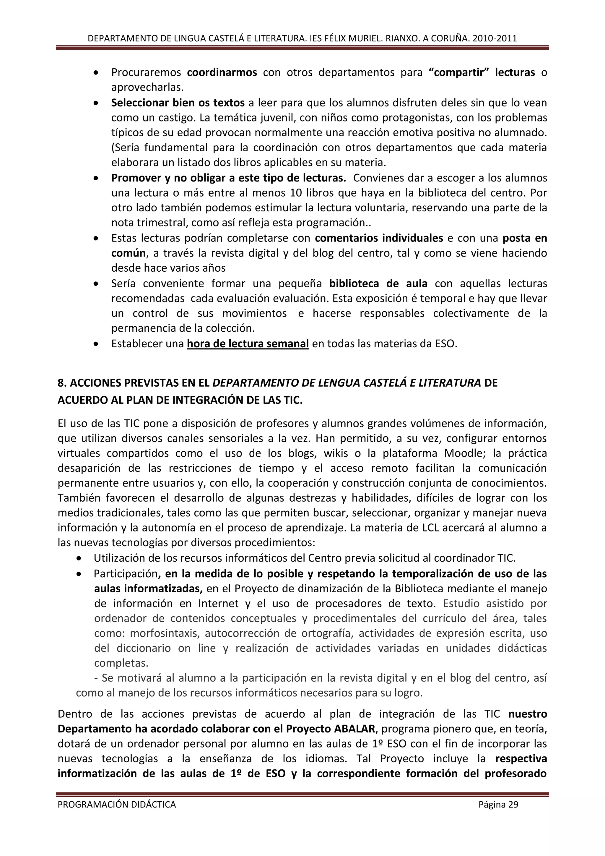 DEPARTAMENTO DE LINGUA CASTELÁ E LITERATURA. IES FÉLIX MURIEL. RIANXO. A CORUÑA. 2010-2011
PROGRAMACIÓN DIDÁCTICA Página 29
 Procuraremos coordinarmos con otros departamentos para “compartir” lecturas o
aprovecharlas.
 Seleccionar bien os textos a leer para que los alumnos disfruten deles sin que lo vean
como un castigo. La temática juvenil, con niños como protagonistas, con los problemas
típicos de su edad provocan normalmente una reacción emotiva positiva no alumnado.
(Sería fundamental para la coordinación con otros departamentos que cada materia
elaborara un listado dos libros aplicables en su materia.
 Promover y no obligar a este tipo de lecturas. Convienes dar a escoger a los alumnos
una lectura o más entre al menos 10 libros que haya en la biblioteca del centro. Por
otro lado también podemos estimular la lectura voluntaria, reservando una parte de la
nota trimestral, como así refleja esta programación..
 Estas lecturas podrían completarse con comentarios individuales e con una posta en
común, a través la revista digital y del blog del centro, tal y como se viene haciendo
desde hace varios años
 Sería conveniente formar una pequeña biblioteca de aula con aquellas lecturas
recomendadas cada evaluación evaluación. Esta exposición é temporal e hay que llevar
un control de sus movimientos e hacerse responsables colectivamente de la
permanencia de la colección.
 Establecer una hora de lectura semanal en todas las materias da ESO.
8. ACCIONES PREVISTAS EN EL DEPARTAMENTO DE LENGUA CASTELÁ E LITERATURA DE
ACUERDO AL PLAN DE INTEGRACIÓN DE LAS TIC.
El uso de las TIC pone a disposición de profesores y alumnos grandes volúmenes de información,
que utilizan diversos canales sensoriales a la vez. Han permitido, a su vez, configurar entornos
virtuales compartidos como el uso de los blogs, wikis o la plataforma Moodle; la práctica
desaparición de las restricciones de tiempo y el acceso remoto facilitan la comunicación
permanente entre usuarios y, con ello, la cooperación y construcción conjunta de conocimientos.
También favorecen el desarrollo de algunas destrezas y habilidades, difíciles de lograr con los
medios tradicionales, tales como las que permiten buscar, seleccionar, organizar y manejar nueva
información y la autonomía en el proceso de aprendizaje. La materia de LCL acercará al alumno a
las nuevas tecnologías por diversos procedimientos:
 Utilización de los recursos informáticos del Centro previa solicitud al coordinador TIC.
 Participación, en la medida de lo posible y respetando la temporalización de uso de las
aulas informatizadas, en el Proyecto de dinamización de la Biblioteca mediante el manejo
de información en Internet y el uso de procesadores de texto. Estudio asistido por
ordenador de contenidos conceptuales y procedimentales del currículo del área, tales
como: morfosintaxis, autocorrección de ortografía, actividades de expresión escrita, uso
del diccionario on line y realización de actividades variadas en unidades didácticas
completas.
- Se motivará al alumno a la participación en la revista digital y en el blog del centro, así
como al manejo de los recursos informáticos necesarios para su logro.
Dentro de las acciones previstas de acuerdo al plan de integración de las TIC nuestro
Departamento ha acordado colaborar con el Proyecto ABALAR, programa pionero que, en teoría,
dotará de un ordenador personal por alumno en las aulas de 1º ESO con el fin de incorporar las
nuevas tecnologías a la enseñanza de los idiomas. Tal Proyecto incluye la respectiva
informatización de las aulas de 1º de ESO y la correspondiente formación del profesorado
 