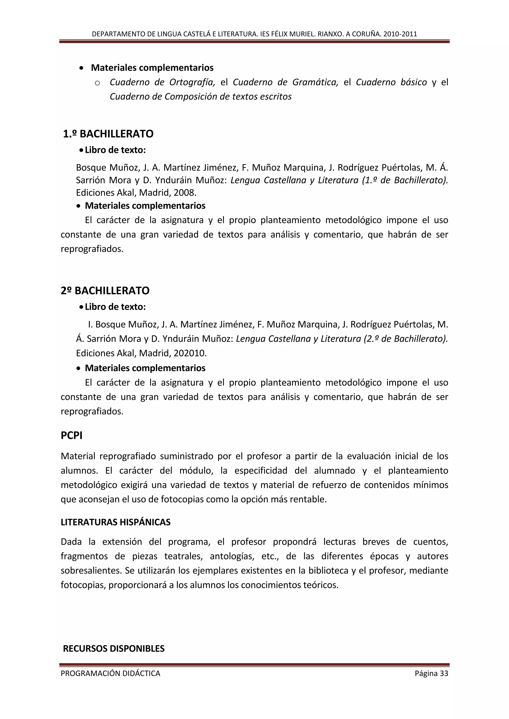 DEPARTAMENTO DE LINGUA CASTELÁ E LITERATURA. IES FÉLIX MURIEL. RIANXO. A CORUÑA. 2010-2011
PROGRAMACIÓN DIDÁCTICA Página 33
 Materiales complementarios
o Cuaderno de Ortografía, el Cuaderno de Gramática, el Cuaderno básico y el
Cuaderno de Composición de textos escritos
1.º BACHILLERATO
Libro de texto:
Bosque Muñoz, J. A. Martínez Jiménez, F. Muñoz Marquina, J. Rodríguez Puértolas, M. Á.
Sarrión Mora y D. Ynduráin Muñoz: Lengua Castellana y Literatura (1.º de Bachillerato).
Ediciones Akal, Madrid, 2008.
 Materiales complementarios
El carácter de la asignatura y el propio planteamiento metodológico impone el uso
constante de una gran variedad de textos para análisis y comentario, que habrán de ser
reprografiados.
2º BACHILLERATO
Libro de texto:
I. Bosque Muñoz, J. A. Martínez Jiménez, F. Muñoz Marquina, J. Rodríguez Puértolas, M.
Á. Sarrión Mora y D. Ynduráin Muñoz: Lengua Castellana y Literatura (2.º de Bachillerato).
Ediciones Akal, Madrid, 202010.
 Materiales complementarios
El carácter de la asignatura y el propio planteamiento metodológico impone el uso
constante de una gran variedad de textos para análisis y comentario, que habrán de ser
reprografiados.
PCPI
Material reprografiado suministrado por el profesor a partir de la evaluación inicial de los
alumnos. El carácter del módulo, la especificidad del alumnado y el planteamiento
metodológico exigirá una variedad de textos y material de refuerzo de contenidos mínimos
que aconsejan el uso de fotocopias como la opción más rentable.
LITERATURAS HISPÁNICAS
Dada la extensión del programa, el profesor propondrá lecturas breves de cuentos,
fragmentos de piezas teatrales, antologías, etc., de las diferentes épocas y autores
sobresalientes. Se utilizarán los ejemplares existentes en la biblioteca y el profesor, mediante
fotocopias, proporcionará a los alumnos los conocimientos teóricos.
RECURSOS DISPONIBLES
 