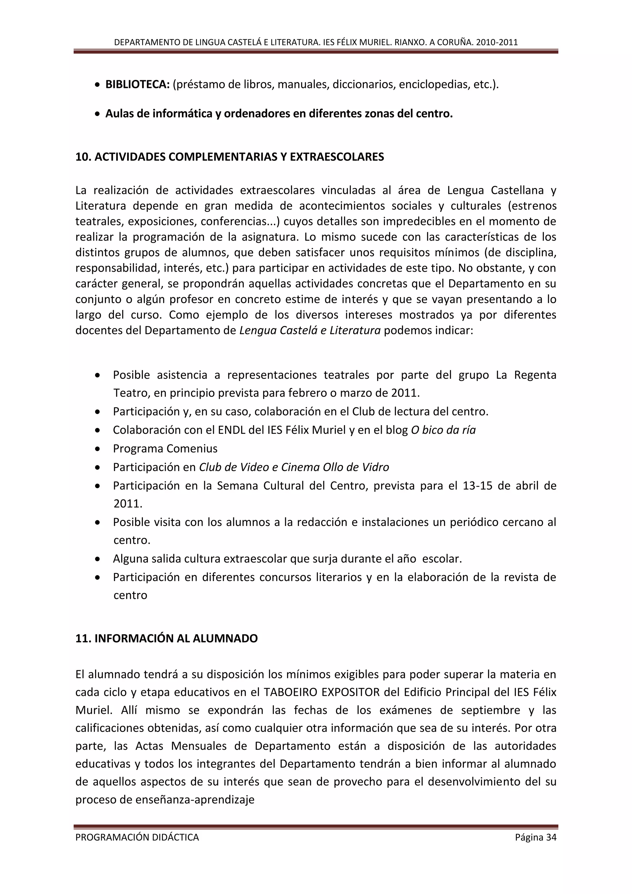 DEPARTAMENTO DE LINGUA CASTELÁ E LITERATURA. IES FÉLIX MURIEL. RIANXO. A CORUÑA. 2010-2011
PROGRAMACIÓN DIDÁCTICA Página 34
 BIBLIOTECA: (préstamo de libros, manuales, diccionarios, enciclopedias, etc.).
 Aulas de informática y ordenadores en diferentes zonas del centro.
10. ACTIVIDADES COMPLEMENTARIAS Y EXTRAESCOLARES
La realización de actividades extraescolares vinculadas al área de Lengua Castellana y
Literatura depende en gran medida de acontecimientos sociales y culturales (estrenos
teatrales, exposiciones, conferencias...) cuyos detalles son impredecibles en el momento de
realizar la programación de la asignatura. Lo mismo sucede con las características de los
distintos grupos de alumnos, que deben satisfacer unos requisitos mínimos (de disciplina,
responsabilidad, interés, etc.) para participar en actividades de este tipo. No obstante, y con
carácter general, se propondrán aquellas actividades concretas que el Departamento en su
conjunto o algún profesor en concreto estime de interés y que se vayan presentando a lo
largo del curso. Como ejemplo de los diversos intereses mostrados ya por diferentes
docentes del Departamento de Lengua Castelá e Literatura podemos indicar:
 Posible asistencia a representaciones teatrales por parte del grupo La Regenta
Teatro, en principio prevista para febrero o marzo de 2011.
 Participación y, en su caso, colaboración en el Club de lectura del centro.
 Colaboración con el ENDL del IES Félix Muriel y en el blog O bico da ría
 Programa Comenius
 Participación en Club de Video e Cinema Ollo de Vidro
 Participación en la Semana Cultural del Centro, prevista para el 13-15 de abril de
2011.
 Posible visita con los alumnos a la redacción e instalaciones un periódico cercano al
centro.
 Alguna salida cultura extraescolar que surja durante el año escolar.
 Participación en diferentes concursos literarios y en la elaboración de la revista de
centro
11. INFORMACIÓN AL ALUMNADO
El alumnado tendrá a su disposición los mínimos exigibles para poder superar la materia en
cada ciclo y etapa educativos en el TABOEIRO EXPOSITOR del Edificio Principal del IES Félix
Muriel. Allí mismo se expondrán las fechas de los exámenes de septiembre y las
calificaciones obtenidas, así como cualquier otra información que sea de su interés. Por otra
parte, las Actas Mensuales de Departamento están a disposición de las autoridades
educativas y todos los integrantes del Departamento tendrán a bien informar al alumnado
de aquellos aspectos de su interés que sean de provecho para el desenvolvimiento del su
proceso de enseñanza-aprendizaje
 